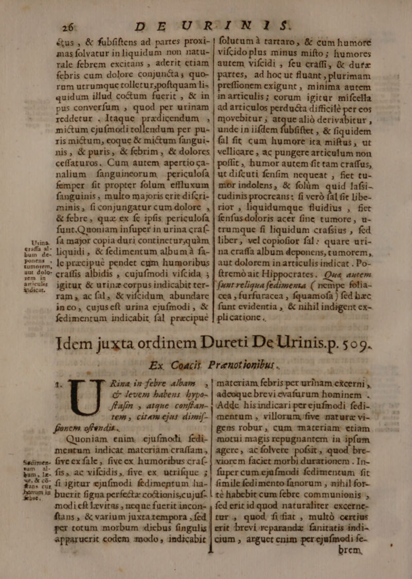 26: éus , &amp; fubfiftens ad. partes proxi- rale febrem excitans , aderit etiam febris cum dolore conjuncta; quo- rum utrumque tolletur;poftquam i- quidum illud coctum fuerit , &amp; in us converfum , quod per urinam rcddetur . Itaque m icendum , mictum cjuímodi tollendum per pu- ris mictum, eoque &amp; mictum fangui- nis, &amp; puris, &amp; febrim , &amp; dolores ceffaturos. Cum autem apertioca- nalium fanguineorum periculofa femper fit propter folum effluxum fanguinis, multo majoris erit difcri- minis, fi conjungatur cum dolore , &amp; febre, quz ex fc ipfis periculofa via famajor copia duri contineturquàm tos i. liquidi , &amp; fedimentum albumà fa- Pone le pracipue pendet cum humoribus aut dolo: craffis albidis , cujufmodi vifcida ; snc igitur &amp; urinz-cor us indicabit ter- | ram, acíal, &amp; vifcidum, abundare ineo, cujuseft urina ejufmodi , &amp; fedimentum indicabit fal precipue folutumà tartaro, &amp; cum humore vifcido plus minus mifto; humores autem vifcidi , feu craffi, &amp; dufx partes, ad hoc ut fluant , plurimam preffionem exigunt , minima autem inarticulis; eorum igitur mifcella ad articulos perducta difficile per eos movebitur ; atque alió dete : unde in iifdem fiet , &amp; fiquidem fal fit cum humore ica miftus, ut vellicare , ac pungere articulum non poffit ,, humor autem fit tam craffus, ut difcuti fenfim nequeat , fiet tu- nibrindolens, &amp; folum quid lafsi- tudinis procreans: fi veró fal fie libe- rior , liquidumque fluidius , fiet fenfi oris acer fine tumore, u- trumque fi liquidum crafsius , fed liber, vel copiofior fal : quare uri- na craffa album deponens, tumorem, aut dolorem in articulis indicat . Po- ftremó ait Hi; rates. autem funt reliqua Metu [d im folia- cea , furfuracea , fquamofa ) fed bac funt evidentia , &amp; nihil indigent ex- plicatione.., ipi nibns Idem juxta ordinem Dureti De Ulrinis.p. 505. : Ex Coat Prenotionibu: . 1. Rina; in febre albam. , EN | . €f Jevem babens bypo- ffafm , atque. conflan- Y (c IN, cit4moejns dimi[- ncm offen dis... s enim. ejufmodi fedi- mentum indicat materiam craffam., Sadimen- five ex fale , fiveex humoribus cra(- bun, Iz. fis ac vifcidis ,. five. ex utriíque 5 15* c5. fidgitur ejufmodi fedimentum ha- i2 buerit figna perfe&amp;z coótianis.cujuf- modi cft Izvitas , neque fuerit incon- , fed erit idquod. naturaliter excerne- ftans, &amp; varium juxtatempora ,fed | tur, quod. fitfiat , multó cercius per cotum morbum dicbus fingulis | erit brevi. reparandz: fanitatis ándi- apparuerit codem :modo , indicabit | cium ; arguet cnim — 4 rem, materiam febris per urinam excerni ,, adeoque brevi evafurum hominem . Adde hisindicari perejufmodi fedi- mentum, villorum;five mature vi- - gens robur, cum materiam: etiam motui magis repugnantem in ipfam agere, acfolvere pofsit, quod brc- xiorcm —— .In- fuper cum.ejüfmodi fedimentum fit fimile fedimento fanorum , nihil for- té habebit cum febre communionis ,