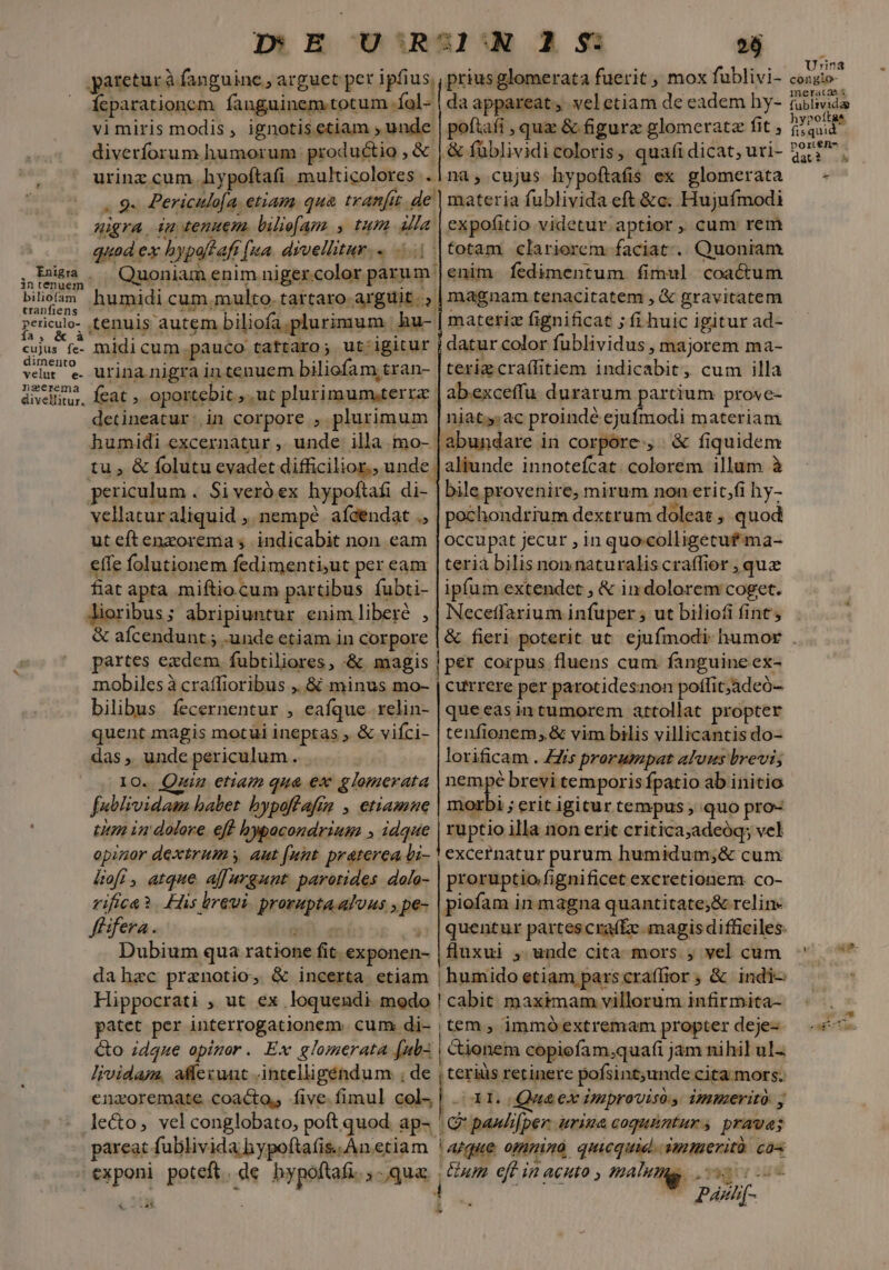 migra 4m tenuem. liliefam , tum alla . RRigra in tenuem c» : r — T Balietamt humidi cum,multo. tartaro arguit |. iens m * TESTS * »ericulo- tenuis autem biliofa.plurimum hu- NA à Ix » ] Adds * 2l * cujus fe- midi cum pauco tattaro; ut igitur ver e urinanigra in tenuem biliofam,tran- neerema  ETT divellitur. detineatur: in corpore , plurimum periculum . Si veró ex hypoftafi di- vellatur aliquid ,. nempe. afcendat ., ut eftenzorema ; indicabit non eam effe folutionem fedimenti;ut per eam fiat apta miftiocum partibus fubti- Aioribus; abripiuntur enim liberé , &amp; afcendunt ; .unde etiam in corpore partes exdem, fubtiliores, -&amp; magis mobiles à craffioribus ,. &amp; minus mo- bilibus. fecernentur , eafque. relin- quent magis motui ineptas ; &amp; viíci- das ,, unde periculum : IO. Quin etiam qua ex glomerata fublividam babet bypoftafim , etiamne titm in dolore. eff hbypacondrium » idque &amp;kofi , atque affargunt parotides dola- rifica*. His breui. prorupta.alous , pe- fisfera. Ini má os i» Dubium qua ratione fit. exponen- dahzc pranotio, &amp; incerta etiam priusglomerata fuerit , mox fublivi- daappareat, veletiam de eadem hy- poftafi , quae &amp; figura glomeratz fit , «&amp; füblividicoloris, quafi dicat; uri- na; cujus hypoftaíis ex glomerata materia fublivida eft &amp;c. Hujuímodi expofitio videtur.aptior, cum rem totam clarierem faciat... Quoniam enim fíedimentum fimul coactum magnam tenacitatem , &amp; gravitatem matetiz fignificat ; fi huic igitur ad- datur color fublividus , majorem ma- terige craílitiem indicabit, cum illa abexceffu durarum partium prove- niaty:ac proindé ejufmodi materiam abundare in corpore, | &amp; fiquidem aliunde innotefcat. colorem illum à bile provenire; mirum non erit,fi hy- pechondrium dextrum doleat , quod occupat jecur , in quocolligetuf-ma- teria bilis non naturalis craffier , quz ipfum extendet , &amp; in dolorem coget. Necetfarium infuper 5 ut biliofi fint, | per corpus fluens cum fanguine ex- | currere per parotidesnon poffit;adeó- queeasintumorem attollat propter tenfionem, &amp; vim bilis villicantis do- lorificam . ZZis prorumpat alvus brevi; nempé brevi temporis fpatio ab initio morbi ; erit igitur tempus , quo pro- | ruptio illa non erit critica;adeóq; vel excernatur purum humidum;&amp; cum proruptio/fignificet excretionem. co- piofam in magna quantitate;&amp; relin quentur partes craf£e magis difficiles: fluxui , unde cita mors ; vel cum | humido etiam parscraffior ; &amp; indi- Hippocrati ,. ut ex loquendi modo ! cabit maximam villorum infirmita- patet per interrogationem. cum di- tem , immó extremam propter deje-- Go zdque apigor. Ex glomerata fub- | cionem copiefam.;quafi jam nihil ul. lividam, affecunt -intelligéndum ; de | teriüs retinere pofsint;unde cita mors. enzoremate coacto, five. fimul col, | | 31. Que ex Zsproviso. immerito. y le&amp;o, vel conglobato, poft quod ap- | G' paséfper imina coqunntur s prauas pareat fublivida hypoftafis. An etiam atque omnino qucquid. iwiuerità. cas - exponi poteft. de bypoftafi. Qua. j tum off in acuto matte nr : | 4 ^ Ppaxwh[- -a* ; ^ El i hypo dar? -