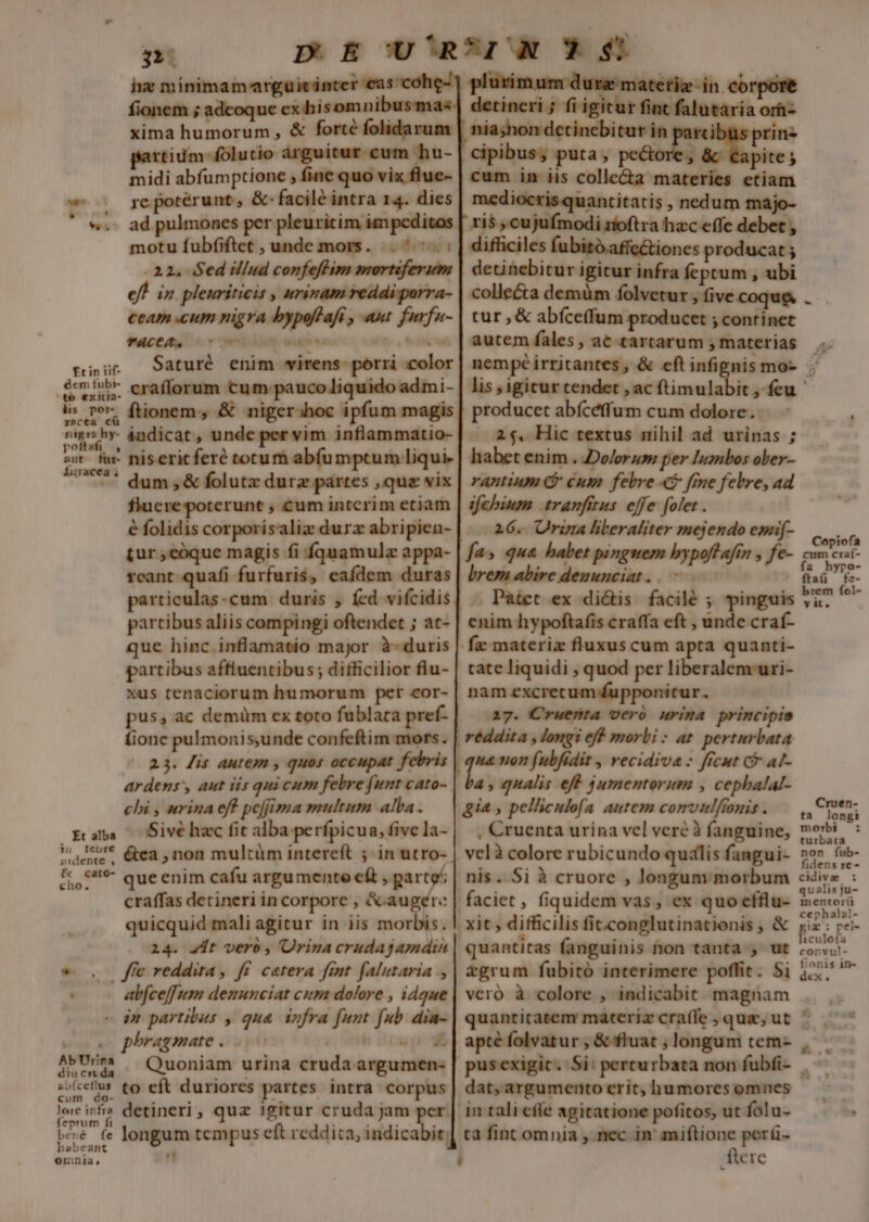 3 p E U^RrUA 3$ ix minimam arguicinter eas cohe] plurimum dura materig-in corpore fionem ; adeoque ex hisomnibusmas detineri ; fi igitur fint falutaria orh- xima humorum , &amp; forté folidarum nia;hon detincbitur in prin- partium folutio arguitur cum hu- | cipibus; puta, ; &amp; Capite; midi abfumptione , fine quo vix flue- | cum in iis colle&amp;a materies etiam . yepotérunt, &amp; facilé intra 14. dies | mediocrisquantitatis , nedum majo- . ad pulmones per pleuritim impcditos | ris , cujufmodi ríoftra hzc effe debet , motu fubfiftet , unde mors. ^. | difficiles fubito.affe&amp;tiones producat ; 2i, Sedillud confeflim mortiferum | deüinebitur igitur infra feptum , ubi ef! in pleuriticis , urinam reddi purra- | colle&amp;a demüm folvetur » five.coque. ceam cum nigra bypoflaf , aut furfu- | cux , &amp; abfceffum producet ; continet PACCAS nomi ee |o s | autem fales , ac tartarum ; materias Saturé enim wirens- porri color : crafforum cum paucoliquido admi- , tionem, &amp; niger;hoc ipfum magis 4udicat, unde per vim inflammatio- producet abíceffum cum dolore. 25$, Hic textus nihil ad urinas ; habet enim . Dolorum per lumbos ober- rantium ($ cum febre 4$ fme febre, ad ifcbinom. .tranfitus effe [olet . 16. Oria liberaliter mejendo esf- fa» qua haber pinguem bypoftafn , fe- brem abire deuunciat.. - Patet ex di&amp;is facilé ; pinguis enim hypoftafis craffa eft , unde craf- fx materiz fluxus cum apta quanti- cate liquidi ; quod per liberalem-uri- nam excrecum fupponicur. 17. C'ruefnta vcró urima primcipie réddita , longi eff morbi : at. perturbata i - non fubfidit , recidiva : frcut Gr at- a, qualis eff jumentorum , cephalal- gia , pelliculofa autem comvulftonis . , Cruenta urina vel veré à fanguine, velà colore rubicundo quàlis fangui- nis. Si à cruore , longum:morbum faciet , fiquidem vas, ex quo efflu- xit , difficilis fit.conglutinationis , &amp; quantitas fanguinis fon tanta , ut flucre poterunt ; cum interim etiam e folidis corporísaliz durz abripien- tur ,cóque magis fi fquamulz appa- rcant quafi furfuris, eafdem duras particulas-cum duris , fed vifcidis partibus aliis compingi oftendet ; at- que hinc inflamatio major à-duris partibus affiuentibus; difficilior flu- xus tenaciorum humorum per cor- pus, ac demüm ex toto fublara pref- fione pulmonis,unde confeftim mors. 23. is autem , quos occupat febris ardens, aut iis qui cum febre funt cato-. chi , urina eff pefjima multum alba . Sivé hac fit alba perfpicua, five la- &amp;ea , non multüm intereít ; in utro- que enim cafu argumente eft , parto craffas detineri in corporc , &amp; augere quicquid mali agitur in iis morbis. 214. dt vero , rina crudajamdin abfceffum demunciat cum dolore , idque | veró à colore , indicabit magnam e dm partibus , qua. iyfra funt fub. dia- Quoniam urina cruda argumen- dat, argumento erit, humores omnes in tali efle agitatione pofitos, ut folu- tà fint omnia , nec in miftione perü- longum tcmpus eft reddica, indicabit:  t flere Copiofa puc a o- fta - brem fol- vit. Cruen- ta longi morbi turbata non fíub- fidens re - cidive : qualis ju- mentorü cephals!- o pei- 1culofa convul- fionis in« Cx. m