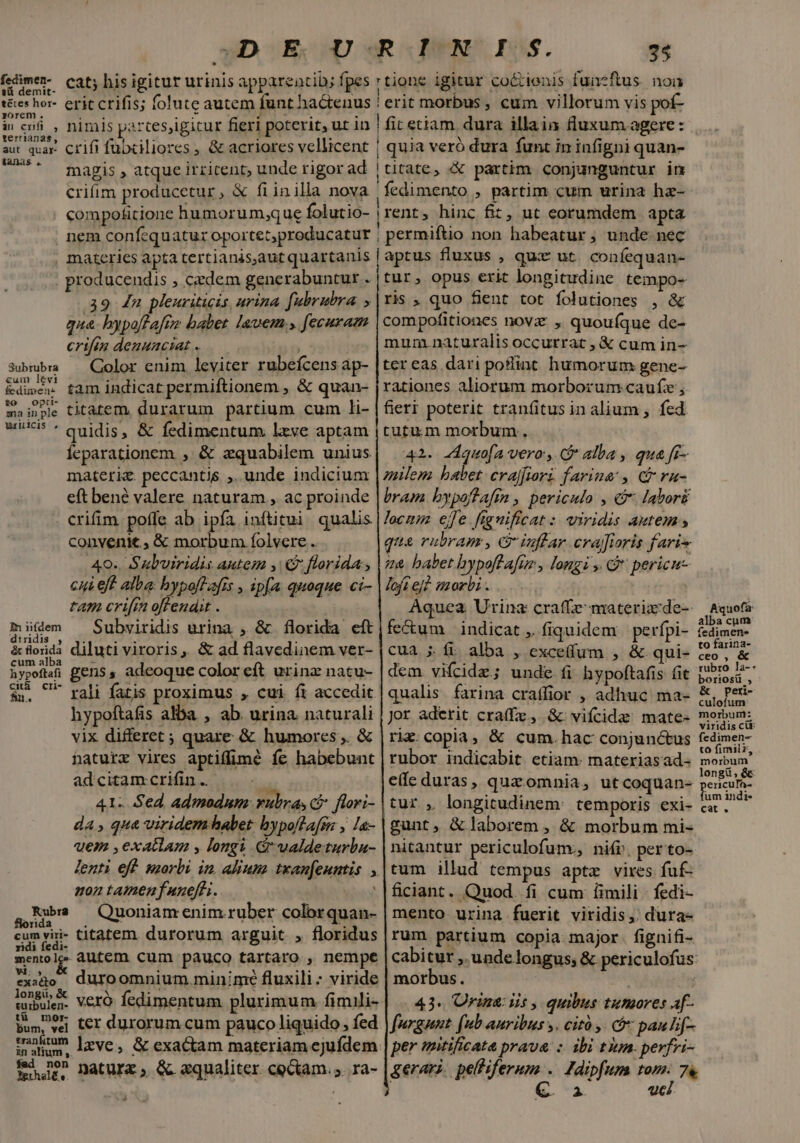 vD E, URN IS. 24 CEN mum me Bp TREAT T HTC CIENT FPE fesimem cat; his igitur urinis appareatib; fpes rtione igitur coctienis funezftus. non tes hor- erit crifis; folute autem funt hactenus | erit morbus , cum villorum vis pof- yorem . terrianas, 3 aut quar Crifi fübxiliores , &amp; acriores vellicent | quia veró dura funt in infigni quan- v udi magis , atque irricent; unde rigor ad | titate, «X partim conjunguntur im crifim producetur, &amp; fiinilla nova |fedimento , partim cum urina ha- . Ccompotitione humorum,;que folutio- | rent, hinc fiz, ut eorumdem apta . nem confcquatur oportet;producatur ; permiftio non habeatur ; unde nec , materies apta tertianisautquartanis | aptus fluxus , qux ut. confequan- producendis , cedem generabuntur . |tur, opus erit longitudine tempo- 39 dn pleuriticis urina fubrubra ,|ris ; quo fient tot folutiones , &amp; qua. bypo[taftz babet lauem., fecuram compofitiones novz , quoufíque de- crifen deauuactat « mum. naturalis occurrat , &amp; cum in- 3ubrubra — Color enim leviter rubeícens ap- |ter eas dari poflint humorum gene- &amp;dwor tam indicat permiftionem , &amp; quan- [rationes aliorum morborum caufe ; mainpe titatem, durarum partium cum li- | fieri poterit tranfitusinalium , fed S5 * quidis, &amp; fedimentum lxye aptam | tutum morbum, Íeparationem , &amp; zquabilem unius| | 42. 24quofa vero, Galba , qua fr- milem babet. crajfiori farina , C ru- bram bypoffafi , periculo , € labori materiz. peccantis ,. unde indicium eft bené valere naturam , ac proinde locnm. ejfe. franificat :. iridis autem » ] crifim poffe ab ipfa inftitui qualis po! p 3 des , e ruAn, G'inflar crafiaris faris convenit, &amp; morbum. folvere .. 40. Suluiridis autem y C florida; | 2a babet hypoffafue , longi , G* pericuc loftej? morbi... cui eft alba: hypofLafis , ipfa quoque ci- tam crifrn offendit . | Aquea Urina: craffe materiz:de-- müem Subviridis urina , &amp; florida eft|fe&amp;um indicat , fiquidem | perfpi- , é florida diluti viroris, &amp; ad flavedinem ver- S ypoftaf gens, adeoque color eft urinz natu- &amp;. ^ rali fatis proximus , cui fi accedit hypoftafis alba , ab. urina naturali vix differet ; quare &amp; humores ,. &amp; haturz vires aptiffimé fe habebunt adcitam crifin .. ái 41. Sed admodum: vulva, ci flori- da, qua viridem habet. bypollafsn , la- qem ,exatlam , longi valdeturba- lenti eff szorbi in. alinm txanfeuntis , uon tamen funeffi. a,Rbe — Quoniamenim ruber colbrquan- cumviri- titatem durorum arguit , floridus menole dutem cum pauco tartaro , nempe cua ; íi alba , exce(fum , &amp; qui- dem vifcidz; unde fi hypoftafis fit qualis. farina craffior , adhuc ma- Jor aderit craffe , &amp; vifcide mate- rix.copia, &amp; cum.hac conjunctus rubor indicabit etiam: materiasad- e(fe duras, quz omnia, utcoquan- tur , longitudinem: temporis exi- gunt, &amp; laborem , &amp; morbum mi- nitantur periculofunv, nifi. per'to- tum illud tempus aptz vires fuf- ficiant. Quod. fi cum fimili. fedi- mento urina fuerit viridis, dura- rum partium copia major. fignifi- exo duroomnium.minimé fluxili : viride | morbus. tubules. Vero fedimentum plurimum fimili-| 43. Urine: ii, quibus tumores af- tü mor- bum, vei ter durorum cum pauco liquido , fed. in eh lzve, &amp; exactam materiam ejufdem: fur? Datura, &amp; «qualiter co&amp;tam.;. ra- E furgnnt (ub auribus y. cit ,. cfc pau lif- per mitificata prava : ibi tiun. perfvi- gerari. pelliferum . Jdipfum tom: 7 &amp;. 2. uci. Aquofa: alba cum fedimen- to farina- ceo , &amp; rubro la-- boriosü , &amp; Pperi- culofum morbum: viridis cit: fedimen- to fimilz, morbum longi, ericuTa- um indi« cat .