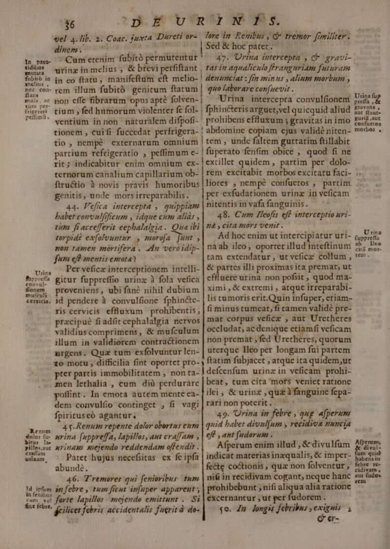 cCp.E v'R' Ws. love in. Reuibus , &amp; tremor ferniliter - | Séd &amp; hoc patet. *6 vel 4. lib. 2. Coac. juxta JDureti or- dinept oimew 6 *- Cum etenim fubitó permutentur s d urinz in melius ; &amp; brevi rfiftant | tas in aqualiculo Jffranguriam futuram fubió in im eo ftatu , manifeftum eft melio- ! dezzmeiat : ff minus » alium morbum , ncc cox- rem illum fubitó genitum ftatum | qo laborare con[nevit . | mais. c pon effe fibrarum opus apté folven- | rina intercepta convulfionem Wien tium »fed humorum violenter fe fol- | fphincterisarguet,vel quicquid aliud 6557. dentium innon naturalem difpofi- prohibens efluxum ; gravitas in imo tionem , cuifi fuccedat perfrigera- ! abdomine copiam ejus validé niten- tio, nempé externarum omnium | tem , unde faltem guttatim ftillabit partium refrigeratio , peffimum e- ! fuperato fenfim obice , quod fi ne rit; indicabitur enim omnium ex- | excillet quidem , partim per dolo- ternorum canalium capillarium ob- rem excitabit morbos excitatu faci- ftru&amp;tio à novis pravis humoribus |liores , nempe confuetos , partim. genitis, unde morsirreparabilis, — | per exfudationem urinz in veficam 44. Pefia intercepta , quippiam | nitentis in vafa fanguinis. a babet convnlfifieum , :dque cum aliás , 48. Cum  Teofís eff inter CEpft0 Hv1- tim ff accefferit cepbalalgia . Que ibi | và » cita mors vemt . $* torpidé ex[olvuntur. odi ,| Adhocenim ut intercipiatur uri- mon tamen mortifera . An vero idip- | na ab ileo, oportet illud inteftinum fuma eff mentis emota? tàm extendatur ,utveficz collum , v5, Pervweficz interceptionem intelli- &amp; partes illi proximas ita premat, ut Aoc gitur fuppreffio urinz à fola vefica cffluere urina non pofsit , quod E So»m, proveniens, ubifané nihil dubium ximi , &amp; extremi , atquc irreparabi- ceemicis. Id. pendere à convulfione fphincte- ris cervicis effluxum prohibentis pracipué fi adfit cephalalgia nervos validius comprimens, &amp; mufculum illum in validiorem contractionem urgens. Quz tum exfolvuntur len- lis tumoris erit.Quin infuper, etiam- fi minus cumeat, fi camen validé pre- mat corpus veficz , aut Uretheres occludat, ac denique etiamfi veficam non premat , fed Uretheres, quorum uterque Teo per longam fui partem pter partis immobilitatem , men lethalia , cum dià perdurare poffint. In emota autem mente ea- dem convulfio continget , fi vagi fpirituseó agantur. ass 4T ROI repente dolor obortus cum Soler fu- nrina f«ppreffa, Japillos, aut craf/am d pillosut AMY]HAII mejendo reddendam offendit . winam, ^ Patet hujus necefsitas ex fe ipfa abunde. 46. T'remores qui fenioribus tum ld irfum p febre , tum fient in[nper apparent forte lapillos. mejendo emittunt .. Si cum vel fac fcbie, fcilicet febris accidentalis fuerit à do- beat, tum cita mofs veniet ratione ile , &amp; urinz , quz à fanguine fepa- rarinon poterit. '' 49. Urina in febre , qug afperum quid balet divnl[um y recidiva nuncia eff , ant [udorum . Afperum enim illud , &amp; divulfum indicat materias inzqualis, &amp; imper- fe&amp;e co&amp;tionis , quz non folventur , nifi in recidivam cogant, neque hanc prohibebunt ; nifi aliqua alia ratione excernantur , ut per fudorem . $0. Jm longis febribus , exiguis; C er- Urina fup preffa , &amp; gravans , aut ftran- guriá ,aut confuetos morbos B Tm 0 U risa uppreiia ab lieo cii mor- rem. Afperum, divul- um quid habensin febre re- cidivam . aut fudgs iem