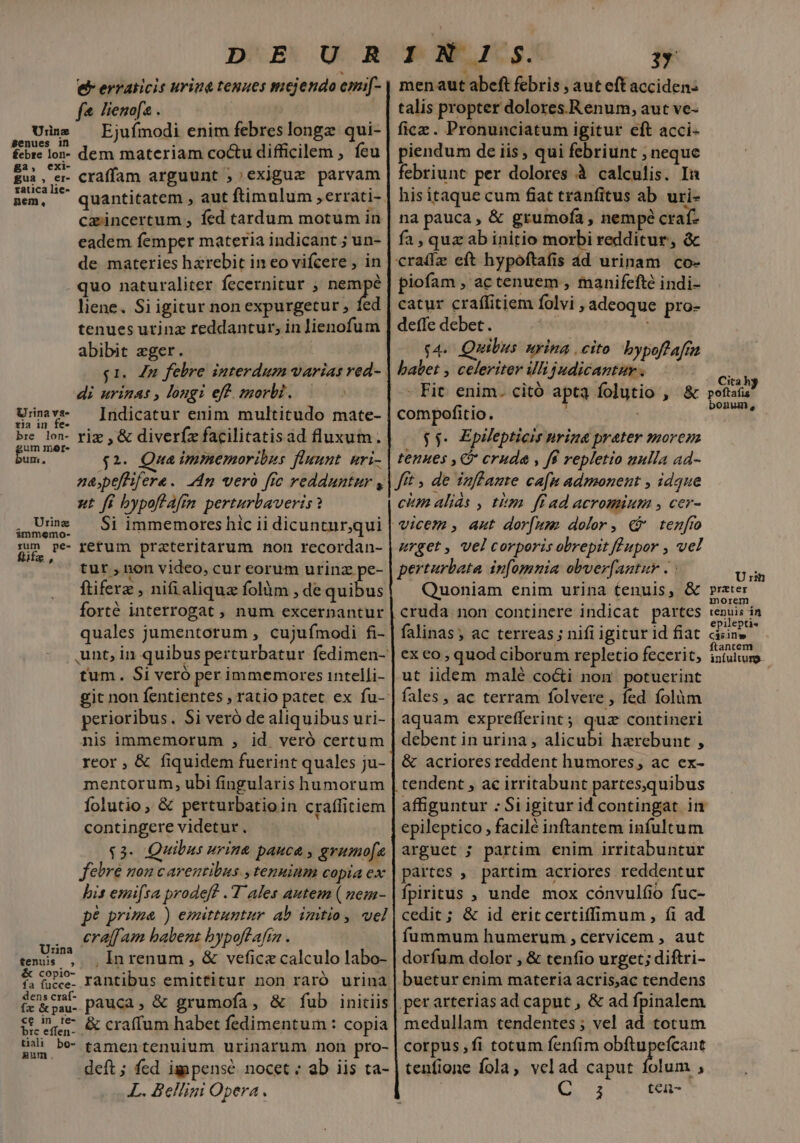 e erraiicis urina tenues mejendo emif- f lienofs . Ejufmodi enim febres longz qui- dem materiam coctu difficilem , feu craffam arguunt ;;exiguz parvam quantitatem , aut ftimulum ,errati- cxincertum , fed tardum motum in eadem femper materia indicant ; un- de materies harebit in eo vifcere , in quo naturaliter fecernitur , nempé liene. Si igitur non expurgetur , fed tenues utinz reddantur; in lienofum abibit eger. Urine Benues in £ebze lon- ga, exi- gua , er- zatica lie- nem, di urinas , longi eff. morbi. Indicatur enim multitudo mate- riz ,&amp; diverfz facilitatisad fluxum. $2- Qua immemoribus fluunt. nri- nepefhifere. 24m vero fie redduntur , ut fi bypoftafm perturbaveris? .oc eng spes MAS pa Si immemores hic ii dicuntur,qui m pe rerum prateritarum non recordan- tut , non video, cur corum urinz pe- ftiferz , nifialiquz folàm , de quibus forté interrogat , num excernantur quales jumentorum , cujufímodi fi- Urina va- ria in fe- bre lon- um mar. iln, tum. Si veró per immemores intelli- perioribus. Si veró de aliquibus uri- nis immemorum , id veró certum reor , &amp; fiquidem fuerint quales ju- mentorum, ubi fingularis humorum folutio , &amp; perturbatioin craffitiem contingere videtur. $3- Quibus urina pauca , grumofa febre nou carentibus. , tenminm copia ex bis emifsa prodeft .'T'ales autem ( uem- pé prime ) emittuntur ab imtio, vel eraffam babent bypoflafta . tos ^ — Inrenum , &amp; vefica calculo labo- &amp; ce- rantibus emittitur non raró urina &amp;xoWL pauca, &amp; grumofa, &amp; fub initiis £e ime &amp; craffum habet fedimentum : copia tiali ped : : : [ hm. tamentenuium urinarum non pro deft ; fed igpense nocet : ab iis ta- L. Bellini Opera men aut abeft febris , aut eft acciden: talis propter dolores.Renum, aut ve- fice. Pronunciatum igitur eft acci- piendum de iis , qui febriunt ; neque febriunt per dolores à calculis. In hisitaque cum fiat tranfitus ab. uri- na pauca, &amp; grumofà , nempé craf- fa , quz ab initio morbi redditur, &amp; craifz eft hypoftafis dd urinam. co- piofam , ac tenuem , manifefté indi- catur craffitiem folvi adeoque pro- deffe debet. ! $4. Quibus urina cito bypoftaftn babet , celeriter illi judicantur . - Fit. enim. citó apta folutio , &amp; compofitio. $$. EpWepticis nrina prater moren tenues , C cruda , fe repletio mulla a4d- fft , de infante ca[n admonent , idque cim alids , titm. ff ad acromium , cer- urget, vel corporis obrepit fF upor , vel perterbata inomnia obver[antur . : Quoniam enim urina tenuis, &amp; cruda non continere indicat partes falinas; ac terreas ; nifi igitur id fiat ex co , quod ciborum repletio fecerit; ut iidem malé cocti non potuerint fales , ac terram folvere , fed folum aquam exprefferint; quz contineri debent in urina , alicubi hzrebunt , &amp; acriores reddent humores, ac ex- tendent , ac irritabunt partes,quibus affiguntur : Si igitur id contingat in epileptico , facilé inftantem infultum arguet ; partim enim irritabuntur partes , partim acriores reddentur fpiritus ; unde mox cónvulfio fuc- cedit ; &amp; id erit certiffimum, íi ad fummum humerum , cervicem , aut dorfum dolor , &amp; tenfio urget; diftri- buetur enim materia acris,ac tendens perarterias ad caput , &amp; ad fpinalem medullam tendentes; vel ad totum corpus, fi totum fenfim Met ra tenfione fola, velad caput folum , j tcii- Cita hy poftafis bonum, Urm prater morem tenuis in epilepti« C$sin» ftantem infulturg.