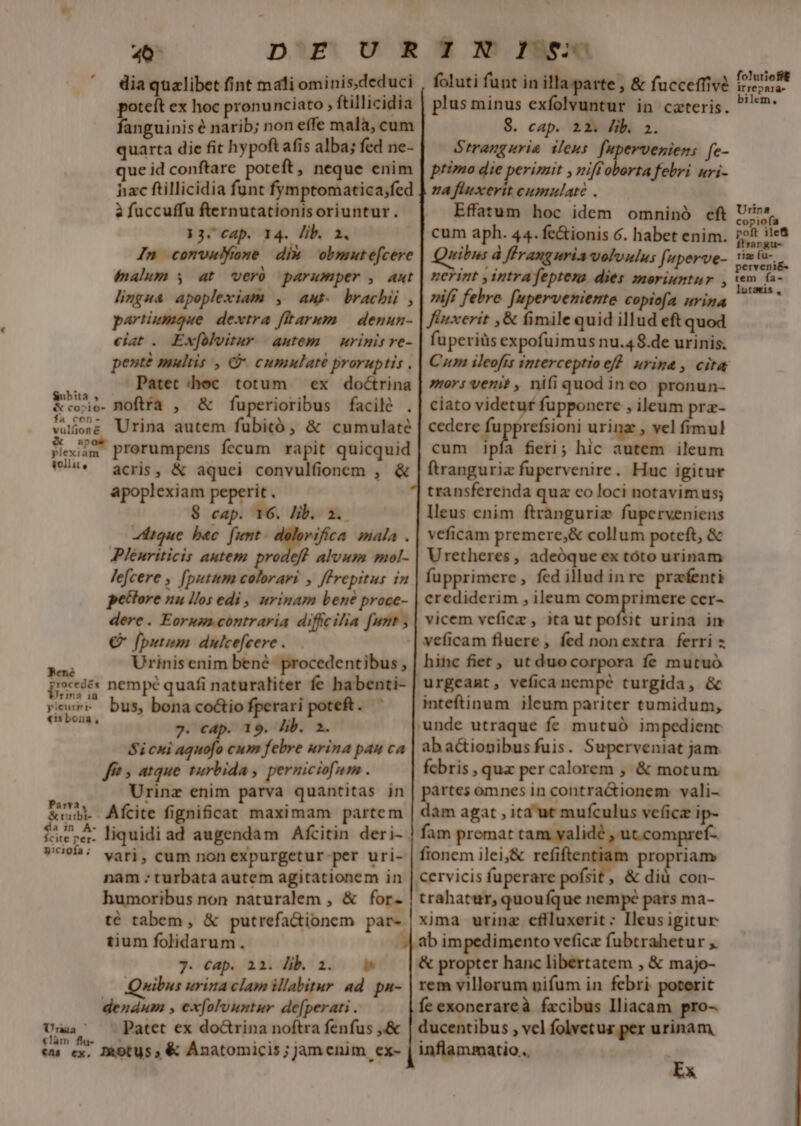 dia quelibet fint mali ominis.deduci foluti funt in illa parte , &amp; fucceffivé poteft ex hoc pronunciato , ftillicidia | plus minus exfolvuntur in cateris. fanguinis é narib; non effe malà, cum 8. cap. 12. lib. à. quarta die fit hypoftafis alba; fed ne- Strangurie ileus. fuperveniens fe- ue id conftare poteft, neque enim | przzo die perizzit , miftoborta febri uri- hac ftillicidia funt fymptomatica;fed ] za flwxerit cumulate . à fuccuffu fternutationisoriuntur. Effatum hoc idem omninó cft 13.C4p. 14. lib. 1, cum aph. 44. fe&amp;ionis 6. habet enim. In comvulone dix obmutefcere | Quibus d flranguria volvulus [uperve- (alum y at veró parumper , ant | nerint y intrafeptena dies moriuntur , lingua apoplexiam , aut. brachii , | rif febre fupervemente copiofa urina partiumque. dextra ftarum — denun- | fiexerit ,&amp; fimile quid illud eft quod ciat. Exfülvimur autem — urinis re- | fupeviüsexpofuimus nu.48.de urinis. penté multis , &amp;. cumulaté proruptis . | Cm ileofts interceptioef. urina, cita s,4,, PAatetdhoc totum ex doótrina | mors veni? , nifiquod ineo pronun- &amp;cosio- BOftrra , &amp; fuperioribus facilé .| ciato videtur fupponere , ileum pra- Wusese Urina autem fübitó , &amp; cumulate | cedere fu prefsioni urinz , vel fimul kN prorumpens fecum rapit quicquid | cum ipis fieri; hic autem ileum Us. acris, &amp; aquei convulfionem , &amp; | ftranguriz fupervenire. Huc igitur apoplexiam peperit . transferenda quz co loci notavimus; $ cap. 16. Iib. a. lleus enim ftrànguriz fuperveniens tue bac. funt. dolorifica mala .| veficam premere;&amp; collum poteft, &amp; Plenriticis autem prodeff alvum mol- | Uretheres, adeóque ex tóto urinam Jefcere , [putum colorari , ffrepitus in fupprimere, fed illud inre prafenti pettore nu llos edi , urinam bene proce- | crediderim , ileum D— cer- dere. Eorupa contraria diffcilia funt ,| vicem veficz , ita ut pofsit urina in € fputimi dulcefeere . | veficam fluere, fed nonextra ferri z Urinis enim bené- procedentibus , | hinc fiet; ut duocorpora fe mutuó [tede nempé quafi naturaliter fe habenti- | urgeaat, vefica nempe turgida, &amp; rewri bus, bona co&amp;io fperari poteft. ^ inteftinum ileum pariter tumidum, «is boua , 7. cap. 19. lib. 2. unde utraque fe mutuó impedient Si cui aquofo cum febre urina pau ca abacionibus fuis. Superveniat jam fcbris , qua per calorem , &amp; motum partes omnes in contra&amp;ionem: vali- fft , atque turbida, perniciofum . dàm agat , ita ut mufculus ve(icz ip- sd Urinz enim parva quantitas in &amp;nu Afcite fignificat maximam partem facra. liquidiad augendam Afcitin deri- | fam premat tam yalidé , ut.compref- fionem ilei;&amp; refiftentiam propriam Cervicis fuperare pofsit , A did con- cite per- »U95: vari, eum non expurgetur-per uri- trahatur, quouíque nempe pars ma- xima urinae cflluxerit: Ileusigitur nam : turbata autem agitationem in humoribus non naturalem , &amp; for- té tabem, &amp; putrefa&amp;tionem par-. tium folidarum. | ab impedimento veficz fubtrahetur , &amp; propter hanc libertatem , &amp; majo- rem villorum nifum in febri. poterit fe exonerareà fzcibus lliacam pro- 7. Cap. ai. ib. i. Quibus urina clam illabitur ad. pn- ducentibus , vel folvetuz per urinam, inflammatio .. Ex dendum , ex[olvuntur de[perati . Uuaa' patet ex doctrina noftra fenfus ,.&amp; làm - $^ : 1 u Lud zkotus ; &amp; Anatomicis ; jamenim ex- irrepara- ilem LI Urina copiofa poft ile ftrargu- riz fu-- perveni&amp;- tem fa- lutawis ,