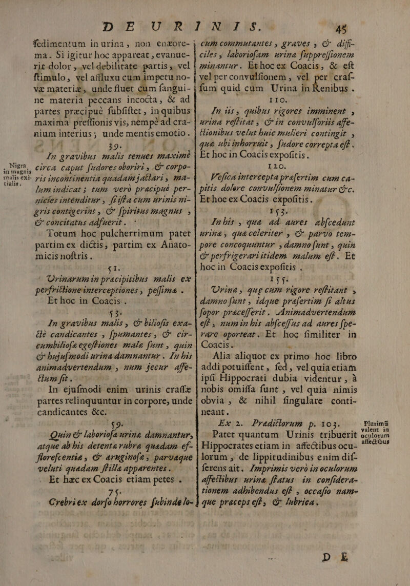 Nigra in magnis snalis exi- tialis. ma. Si igitur hoc appareat , evanue- ftimulo, vel afiluxu cum impetu no- ve materiz, unde fluet cum fangui- ne materia peccans incocta, &amp; ad partes przcipué fubfiftet , in quibus nium interius; unde mentis emotio . T a Ei EU 39- A J n gravibus malis tenues maxime circa caput fudores oboriri , € corpo- ris incontinentia quadam jatlari , ma- lumimdicat; tupa vero prac:aué per- gicies intenditur , ffiflacum nrinis ni- gris contigerint , C fpiritus magnus, €? concitatus adfuerit . Totum hoc pulcherrimum patet partim ex dictis, partim ex Anato- micis noftris . I. ^ Orinarum in pracipitibus malis ex perfritlione interceptiones , pelfima . Et hoc in Coacis . In gravibus malis , c£ biliofis exa- Gé candicantes , (pumantes , ( cir- cumbiliofa egeff iones male [uat , quin C bujufmodi urina damnantur . In his animadvertendum , uum jecur. affe- um fit. | In ejufmodi enim urinis craffe partes relinquuntur in corpore, unde candicantes &amp;c. $9. uin €? laboriofa urina damnantur, atque ab bis detenta vubra quadam ef- flerefcentie , € aruginof2, parvaque veluti quadam ffilla apparentes . Et hac ex Coacis etiam petes . 7 Crebri ex. dorfo horrores. fubinde lo- 45 cum commnutantes , graves , C diff- ciles y laboriofam urina fuppre[frionem minantur . Et hoc ex Coacis, &amp; eft velperconvülfonem , vel per craf- fum quid cum Urina in Renibus . IIO. Jn üs, quibus rigores imminent, urina reflitat , Gin comvulforiis affe- tionibus velut buic mulieri COHlngit » qua ubi inborruit , fudore correpta eff . Et hoc in Coacis expofitis . I20. Vefica intercepta praefertim cum ca- pitis dolere comvulftonem minatur (fc. Ethoe ex Coacis expofitis. 53. — Jnhis , qua ad. aures. abfceduat urina, qua celeriter , € parvo tem- pere concoquuntur. , dammo funt , quin C perfrigerari itidem. malum eff. Et hoc in Coacis expofitis . 1j71 | Uriu&amp;, qug cum vigore roffitant , damuo [unt , idque prefertim ff altus fepor pracefferit . dApimadvertendum eff , mum in his ab[ceffus ad anres fpe- rare oporteat. Et hoc fimiliter in Coacis. i. Alia aliquot ex primo hoc libro addi potuiffent , fed, vel quia etiam ipfi Hippocrati dubia videntur, à nobis omiffa funt , vel quia nimis obvia , &amp; nihil fingulare conti- neant. Ex 2. Praditlorum p. 103. Patet quantum Urinis tribuerit Hippocrates etiam in. affe&amp;ibus ocu- lorum , de lippitudinibus enim dif- ferensait. Zzeprimüs vero in oculorum affetibus : urina. flatus im confidera- tionem. adbibendus eff , occafto uam- que praceps eff . «à Jnbriea. Plurimü valent in oculorum affectibus