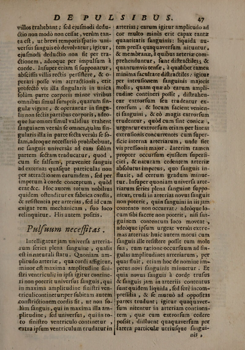 cor multo minüs erit capax tantz ejufmodi deductio non fit per tra- Gionem , adeoque per impulfum à corde. Infuper etiam fi fuppoaatur , abfciffis villis rectis perfiftere, &amp; o- peráari:poffe vim attractionis , erit profe&amp;ó vis illa fingularis in unica folüm parte corporis fhinor viribus omnibus fimul futuptis quarum fin- gulz vigent ; &amp; operantür in finge- lis non fectis partibus corporis , adeo- anguinem versus fe omnes,quàm fin- gularis illa in parte fecta versüs fe fo- lam;adeoque neceffarió prohibebunt, ne fanguis universüs ad eam. folüm partem fe&amp;am traducatur, quod , cum fit falfum, preveniet fanguis adexternas quafque particulas non per attractionem earumdem , fed per impetum à corde conceptum , quód £rat&amp;c. Hocautem totum nobilius quidem oftenditurex fabrica cordis , &amp; refiftentia per arterias , fed id cum exigat rem mechanicam , fuo loco relinquitur. Hisautem pofitis. Pulfuum neceffitas . Intelligatur jam univerfa arteria- rum feries plena. fanguine , qualis eft innaturali ftatu. Quoniam am- plitudo artcriz , qua cordi affigitur, minor eft maxima amplitudine fini- firi ventriculi; in ipfa igitur contine- ri non poterit univerfus fanguis qui in maxima amplitudine finiftri ven- triculicontinetur:per fubitam autem conftriGionem cordis fit, ut non fo- &amp; membranz, à quibus acteriz com- prehenduntur, funt diftraGiles; &amp; quantumvis tenfz , à qualibectamen minima facuftate diftractiles : igitur per intrufionem fanguinis majoris molis, quam quzab earum ampli- tudime contineri poffic , diftrahen- tur extrorfum feu trudentur ex- trorfum , &amp; locum facient venien- tifanguini, &amp; có magis extrorfum urpencur extrorfum etiam per lineas extrufionis concurrentes cum füper- ficie interna arteriarum , unde fiec vis preffionis major. Interim tamen propter occurfum ejufdem fuper&amp;- Cciei, &amp; naturam cedentem arteriz abfolutus impetus, quo fanguis in- fluxit, ad certum gradum minue- tur. Infuper quoniam univerfa arcc- riarum feries plena fanguine fuppo- nicur, crudi in arterias novus fanguis non poterit, quim fanguiniin iisjam - cüm fibi facere non poterit, nifi fan- guinem contentum loco moveat-, adeóque ipfum urgeat versüs extre- mas arterias: huic autem motui cum fanguis ille refiftere poffit cum mole fua, tum ratione occurfuum ad fin- gulas amplitudines arteriarum , per quas fluit, etiam hoc dé nomine 1m- petus novi fanguinis minuetur . Et quia novus fanguis à corde trufus &amp; fanguis jam in arteriis contentus funtquidem liquida , fed fert incom- prefülia , &amp; fe mutuó ad oppofitas partes trudunt; igitur quaquaver- Di$ 5