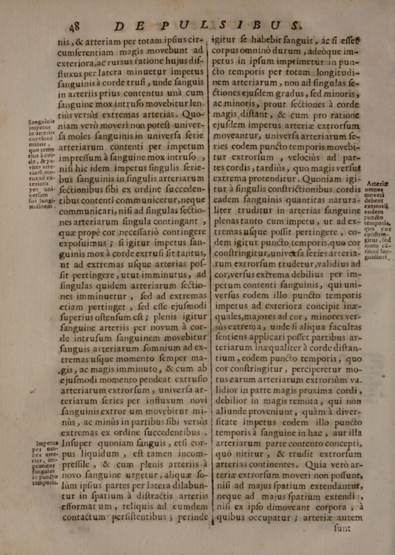 Sangniuis impetus jnarteins cortinué minor , quo remo tius àcor- de, &amp;pa- jyiter arte riarti mo- (usad ex- teriora | per uni- verfam . fui longi- wudinem . impetus per om- nes arte- rias , 1m- rumitur anguin 3n punéto tempors. 48 cumferentiam magis move ad exteriora,ac rursus fatione hujus dif- fluxus per latera minuetur impetus fanguinisà corde trufi , unde fanguis in arteriis prius contentus unà cum fanguine mox intrufo movebitur len. tiüs versà$ extremas arterias. Quo- niam veró moveri non poteft -univer- fa moles fanguinisin univerfa ferie arteriarum contenti per impetum impreffum à fanguine mox intrufo |, nifi hic idem. impetus fingulis ferie- bus fanguinis in fingulis arteriarum fe&amp;ionibus fibi ex ordine fucceden- tibus contenti communicetur,neque communicari; nifi ad fingulas fectio- nesarteriarum fingula contingant ; qua propé cor neceffarió contingere expofuimus ; fi igitur impetus fan- guinis mox à corde extrufi fit tantus, ut ad extremas ufque arterias pof- fit pertingere , utut imminutus, ad fingulas quidem arteriarum fectio- nes imminuctur , fed ad extremas etiam pertinget , fed effe ejufmodi fuperius oftenfum cft ; plenis igitur corpusomninó durum ,ádeóque im- petus in ipfum imprimetur.in pun- &amp;o temporis per totam. longitudi- nem arteriarum , non ad fingulas fe- &amp;iones ejufdem gradus , fed minoris y ac minoris, prout fectiones à corde magis diftant , &amp; cum pro ratione ejufdem impetus arteriz extrorfum moveantur, univerfa arteriarum fe- ries codem puncto temporis movebi- tur extrorfum , velociüs: ad par- tes cordis , tardis, quo magis verfus cxtrema protenditur. Quoniam igi- tur à fingulis conftrictionibus cordis plenastanto cum impetu , ut ad ex- tremasuíque poffit pertingere , co- dem igitur puncto temporis,que cor conítringitur,univetía feries arteria- rum extrorfum trudetur validius ad cor,verfus extrema debilius per im- petum contenti fanguinis, qui uni- verfus codem illo pun&amp;o temporis impetus ad exteriora concipit inz- quales,majores ad cor , minores vcr- de intrufum fanguinem movebitur fanguis arteriarum fomnjum ad ex- tremas ufque momento femper ma- «gis, ac magisimminuto, &amp; cum ab ejufmodi momento pendeat extrufio arteriarum extrorfum , univerfa ar- teriarum feries per influxum novi fanguinisextror um movebitur mi- nüs , ac minüs in partibus fibi versüs extremás ex ordine fuccedenribus . Infuper quoniam fanguis , etfi cor- pus liquidum , eft tamen incom- prefle , &amp; cum plenis arteriis.à novo fanguine urgetur,aliqua fo- làm ipfius partes per latera dilabun- tur in fpatium à diftractis arteriis «effermat um , rcliquis ad cumdem fentiens applicari poffet partibus ar- teriarum inzqualiter à corde diftan- tium , eodem pun&amp;o temporis, quo cor conftringitur , perciperetur mo- tusearum arteriarum extrorsum va. lidior in parte magis proxima cordi , debilior in magisremota , qui non aliunde proveniunt, quimà diver- fitate impetus eodem illo puncto temporisà fanguine in hac , aut illa arteriarum parte contento com ' quó nititur , &amp; trudit extrorfum arteriascontinentes, Quia vero ar- terie extrorfum moveri non poffunt, nifi ad majus fpatium extendantut, neque ad majus fpatium extendi |, nifi ex ipfo dimoveant corpora , à quibus occupatur ; arteric autem fun puncto temporis, quo cor conftrin- gitur ,fed motu cé- tinué lan- guidiori,