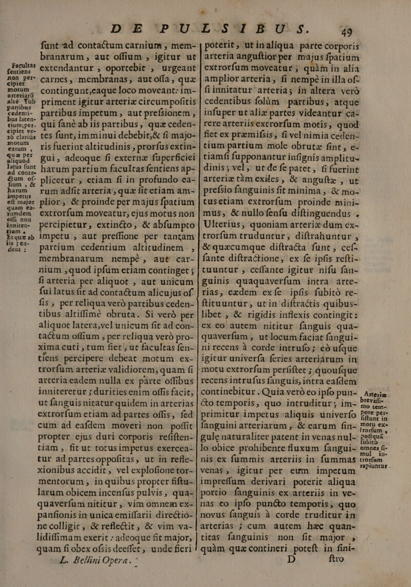 Facultas fentiens non per- cipiet motum arteriariü alté Tub partibus cedenti- bus laten- tium;per. cipiet ve- 1ó clariüs motum earum , quz per aliquod latus funt ad conta- étum of- fium ; &amp; harum ampetus eft major quam ea- iumdem offi nou inniten- £ium e. Etquz ab jis ren- deut ; funt'ad contactum carnium , mem- branarum, aut offium , igitur ut extendantur , oportebit , urgeant carnes, membranas, autofía, quz contingunt,eaque loco moveant: im- priment igitur arteriz circumpofitis partibus impetum , aut prefsionem , qui fané ab iis partibus, quiz ceden- ris fuerint altitudinis , prorfus extin- gui, adeoque fi externz füperficiei harum partium facultas fentiens ap- plicetur , etiam fi in profundo ea- rum adfit arteria; quz fit etiam am- plior; &amp; proinde per majus fpatium extrorfum moveatur; ejus motus non percipietur, extin&amp;o, &amp; abfumpto impetu , aut preífione per tantam partium cedentium altitudinem. , membranarum nempé , aut car- nium ,quod ipfum etiam continget ; fi arteria per aliquot , aut unicum fui latus fit ad contactum alicujus of fis, per reliqua veró partibus ceden- tibus altiffimé obruta. Si veró per aliquot latera,vel unicum fit ad con- tactum offium , per reliqua veró pro- xima cuti , tum fiet ; ut facultas fen- tlens percipere debeat motum ex- trorfum arteriz validiorem, quam fi arteria eadem nulla ex parte offibus inniteretur ; durities enim offis facit; ut fanguis nitatur quidem in arterias extrorfum etiam ad partes offis, fed cum ad eafdem moveri non poffit propter ejus duri corporis refiften- tiam , fit ut totusimpetus exercea- tur ad partes oppofitas, ut in refle- xionibus accidit, vel explofione tor- mentorum , in quibus propter fiftu- panfionis in unica emiffarii directio- necolligic, &amp; refle&amp;it , &amp; vim va- lidiffimam exerit : adeoque fit major, quam fi obex ofsis deeffet, unde fieri L. Bellini Opera. 49 poterit, utinaliqua parte corporis arteria anguftiorper majus fpatium extrorfum moveatur ; quàm in alia amplior arteria, fi nempe in illa of- fiinnitatur arteria; in altera veró infuper ut aliz partes videantur ca- rere arteriisextrorfum motis, quod fiet ex przmifsis, fi vel nimia ceden- tium partium mole obrutz fint , e- tiamfi fupponantur infignis amplitu- dinis; vel; ut defe patet, fi fuerint arteriz tàm exiles , &amp; anguftz , ut prefsio fanguinis fit minima ,. &amp; mo- Ulterius, quoniam arteriz dum ex- fante diftractione, ex fe ipfis refti- tuuntur , ceffante igitur nifu fan- guinis quaquaverfum intra arte- rias, exdem exíe ipfis fubitó re- ftituuntur, utin diftractis quibus- libet , &amp; rigidis inflexis contingit: ex eo autem nititur fanguis qua- quaverfum , utlocum faciat fangui- nirecens à corde intrufo; eó uíque igicur univerfa feries arteriárum in recens intrufus fanguis, ifítra eafdem continebitur . Quia veró eo ipfo pun- &amp;o temporis, quo intruditur; im- primitur impetus aliquis univerfo fanguini arteriarum , &amp; earum fin- gule naturaliter patent in venas nul- lo obice prohibente fluxum fangui- nis ex fummis arteriis in. fummas venas, igitur per eum impetum impreffum derivari poterit aliqua portio fanguinis ex arteriis in ve- arterias ; cum. autem hac quan- titas fanguinis non fit major , ftro Arterim reviiti- mo tem- pore per- Alben in motu exe trorfum , poftqua fubito omnes fi- mul in- trorfium rapiuntur