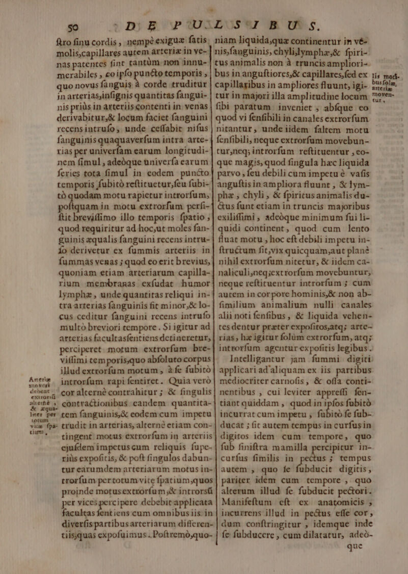 Arteria ino veri debeat n exirorsti 50 molis;capillares autem arteriz 1n ve- nas patentes fint tantüm. non innu- merabiles , eo ipfo puncto temporis , quo novus fanguis à corde truditur in arterias,infignis quantitas fangui- nis priüs in arteriis contenti in venas derivabitur,&amp; locum faciet fanguini rccensintrufo, unde ceffabit niíus fangujnisquaquaverfum intra arte- rias per univerfam earum longitudi- nem fimul , adeóque univerfa earum feries tota fimul in eodem puncto temporis fubitó reftituetur,feu fubi- tó quodam motu rapietur introrfum, quam in motu extrorfum perfi- ftit breviffimo illo temporis fpatio ; quod requiritur ad hoc,ut moles fan- guinis zqualis fanguini recens intru- Ío derivetur ex fummis arteriis in fummas venas ; quod co erit brevius, quoniam etiam arteriarum capilla- rium membranas exfudat humor lymphz , unde quantitas reliqui in- tra arterias fanguinis fit minor,&amp; lo- cus ceditur fanguini recens intrufo multo breviori tempore . Si igitur ad arterias facultasfentiens dctincretur, perciperet morum extrorfum bre- viílimi temporis;quo abfoluto corpus illud extroríum motum , à fe fubitó introrfum rapi fentiret. Quia veró cor alterné contrahitur ; &amp; fingulis tium, tingent: motus extrorfum in arteriis ejuídem impetus cum rcliquis fupe- riüs expoficis, &amp; poft fingulos dabun- tur earumdem arteriarum motus in- trorfum pertotumvvite fpatium;quos proinde motus extroríum ;&amp; introrsü per vices percipere debebit applicata facultas fent iens cum omnibusiis in diverfispartibusarteriarum differen- tiisquas expofuimus . Poftremó,quo- nitantur, unde iidem faltem motu fenfibili, neque extrorfum movebun- tur,neq; introrfum reftituentur , co- que magis, quod fingula hac liquida parvo , feu debili cum impetu vafis anguftisin ampliora fluunt , € !ym- phz , chyli , &amp; fpiricus animalis du- &amp;us funt etiam in truncis majoribus exiliffimi , adeóque minimum fui li- quidi continent, quod cum lento fluat motu , hoc eft debili impetu in- ftructum fit,vix quicquam;aut plan? nihil extrorfum nitetur, &amp; iidem ca- naliculi;neq;extrorfum movebuntur; neque refticuentur introrfum ; cum autem in corpore hominis,&amp; non ab- fimilium animalium nulli canales alii noti fenfibus, &amp; liquida vehen- tes dentur prater expofitos,atq; artc- rias ha igitur folüm extrorfum, atq; introrfum agentur expofitis legibus. Intelligantur jam fummi digiti. applicari ad'aliquam ex iis suba mediocriter carnofis, &amp; offa conti- nentibus , cui leviter apprefli fen- tiant quiddam , quod in i fubitó incurrat cum impetu , fubito fe fub- ducat ; (ic autem tempus in curfus in digitos idem cum: tempore, quo fub finiftra mamilla rcipicur in- curfus fimilis in ges; tempus autem , quo fe fubducit digitis, pariter idem cum tempore , quo alterum illud fe fubducit pectori. Manifeftum cft ex anatomicis ; incurrens illud in pe&amp;us effe cor, dum conftringitur , idemque inde íc fubduccre , cum dilatatur, adcó- que