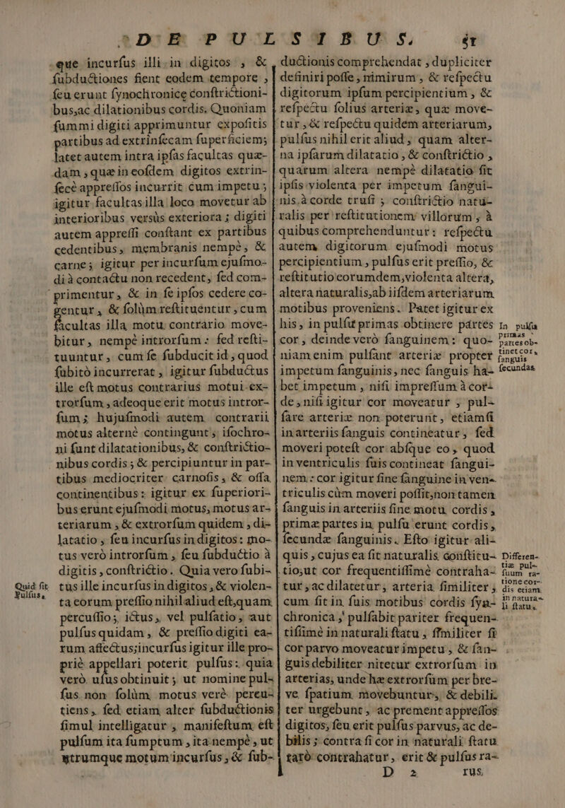 uid: fit. ER $&amp; .que incurfus illi.in digitos , &amp; fubdu&amp;tiones fient eodem tempore , íeu erunt fynoclironice conftrictioni- bus;ac dilationibus cordis. Quoniam fummi digiti apprimuntur expofitis artibus ad extrinfecam fuperficiem; latet autem intra ipfas facultas qua- dam ,quzineofdem digitos extrin- fecé apprefíos incurrit cum impetu ; igitur facultasilla loco movetur ab interioribus versus exteriora ; digiti autem appreffi conftant ex partibus cedentibus, membranis nempe, &amp; carne; igitur per incurfum ejufmo- dià contactu non recedent, fed com- entur, &amp; olim reftituentur cum M cultas illa motu. contrario move- bitur, nempé introrfum : fed refti- tuuntur, cum fe fubducit id , quod fübitó incurrerat , igitur fubductus ille eft motus contrarius motul.ex- trorfum , adeoque erit motus intror- fum; hujufmodi autem. contrarii motus alterné contingunt ,' ifochro- ni funt dilatationibus, &amp; conftrictio- tibus mediocriter. carnofis , &amp; offa, bus erunt ejufmodi motus, motus ar- teriarum , &amp; extrorfum quidem , di- latatio , feu incurfus in digitos: mo- digitis , conftrictio. Quia vero fubi- tus ille incurfusin digitos , &amp; violen- ta eorum preffio nihilaliud eft,quam: percuffios, i&amp;us, vel pulfatio , aut pulfusquidam , &amp; preffio digiti ea- rum aftectus;incurfus igitur ille pro- prié appellari poterit pulfus: quia Veró. Lk obtinuit; ut nomine pul« fus. non folàm, motus veré. pereu- tiens ,. fed; etiam alter fubductionis fimul intelligatur ,' manifeftum. eft pulíum ita fumptum , ita nempe , ut ét definiri poffe , nimirum , &amp; refpectu digitorum ipfum percipientium , &amp; refpe&amp;u folius arterizg, quz move- tur ,&amp; refpe&amp;u quidem arteriarum, pulfus nihil erit aliud , quam alter- na ipfarum dilatatio , &amp; conftri&amp;io , quarum altera nempé dilatatio fit ipfis.violenta per impetum fangui- nis.àcorde trufi ; conítri&amp;io natu- ralis per reftitutionem: villarum , à moveri poteft cor. abíque eo, quod in ventriculis fuis contineat fangui- nem.: cor igitur fine fanguine in vene. triculis citm moveri poffit;jnon tamen fanguis in arteriis fine motu, cordis , Íecundz fanguinis. Efto igitur ali- quis , cujus ea fit naturalis corifticu- cum fit in fuis motibus cordis fyn- chronica ,' pulfabit pariter frequen-. cor parvo moveatur impetu , &amp; (an- guis debiliter nitecur extrorfüum in arterias; unde hz extrorfüm per bre- ve. fpatium. movebunturs, &amp; debili: ter urgebunt , ac prementappreífos digitos; feu erit pulfus parvus, ac de- bilis ; contra fi cor in naturali ftatu. D 2 rus In puku primas ^ partes ob- tinet cor, fanguis fecundas Differen-. tig pul« fuum ra- tione cor-- dis etiam, in naturas