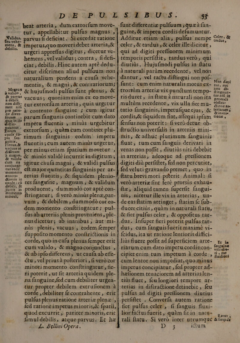 *Q'alidus, feu vehe- mens, &amp; debilis, parvus fi deficiat. Si excedat ratione urgeri appreffus digitus ; dicetur ve- hemens , vel validus ; contra , fi defi- citur difcrimen aliud pulfuum.non naturalium pendens a cauía vehe- mentis, &amp; magni , &amp; contrariorum; &amp; hujufmodi pulfus funt plenus, &amp; vacuus; quoniam enim ex eo move- tur extrorfum arteria ; quia urgetur à contento fanguine ; cum igitur parum fangunis continebit cum dato Magnus à valido , &amp; parvus à debili non diffe- runt nifi pio ratio- ne diver- form qua in iis diítin- uuntur . orum cauía co- pi fan- guinis, Plenus, &amp; vacuus ut differant à magno, &amp; valido cum iig conjungt- tur eode momento «oncra- &amp;ionis in corde : cü debili, &amp; parvo in momento minori; - extrorfum , quàm cum continet plu- rimum fanguinis. eodem | impetu fluentis ; cum autem minis urgetur, per minusetiam fpatium movetur , &amp; minüs validé incurrit indigitum ; igitur caufa magni , &amp; validi pulfus cft major quantitas fanguinis per ar- terias fluentis, &amp; fiquidem plenio- resfanguine, magnum, &amp; validum producent, dummodo cor apté con- ftringatur; fi veró minüs plena;par- vum , &amp; debilem , dummodoó cor eo- dem momento confítringatur; pul- fusabarteriis plenis proveniens , ple- nusdicetur; Es inanibus ; aut^mi- nüs. plenis, vacuus , eodem femper fuppofito momento conftrictionis in corde, quo in cafu plenus femper erit &amp; ab ipíodifferens, ut caufa ab effe- &amp;u ; vel priusà pofteriori ; fi veró cor minori momento conftringatur , fie- ri poterit , ut fit arteria quidem ple- na fanguine;fed.cum debiliter urgea- tur. propter debilem. extrufionem. à corde , debiliter fe contrahente , erit pulfus plenus ratione arteriz plenz., quod excurrit ,. pariter minoris, erit fimuldebilis, atque parvus. Ec ha ^L. Bellini Opera. funt differentiz pulfuum ; qux à fan- guine, &amp; impetu cordis defumuntur. Additur.etiam alia; pulfus: nempe celer , &amp; tardus , &amp; celer ille dicitur , qui ad digiti preffionem minimum temporis perfiftit, tardus veró ; qui diutiüs, Hujufmodi pulfus in ftatu à naturali paràm recedente , velnon dantur, vel tactu diftingui non pof- funt: cum enim naturalis motus ex- trorsüm arteriz vix punctum tempo- risduret, in ftatu à naturali non ita multüm recedente , vix ulla fiet mu- tatio fanguinis, impetufqueejus, &amp; cordis,&amp; fiquidem fiat, affequi ipfam fenfus non poterit :- fi veró detur. ob- Celer, &amp;p tardus , Non dans tur, aut non di- ftinguumn- tur nifi in generali obítru- €tione ate tertarum g &amp;inanie tone , mis, &amp; adhuc plurimum fanguinis fluat, tum cum fanguis derivari in venas nen poffit , diutiüs niti debebit inarterias, adeoque ad. preífionem digiti dià per(iftet, fed non percutiet, fed veluti gravando premet ; quo .in ftatu brevi mori poterit. Animal: (i veróarteriz fint feré prorsüs exhau- ftz , aliquid tamen fuperfit fangui- Bis, niteturille vixin arterias, un- de eas ftatim attinget , ftatim fe fub- ducet citiüs , quàm in naturali ftatu, &amp; fiet pulfus celer ,. &amp; oppofitus tar- dus. Infuper fieri poterit pulfus tar- dus, cum fanguis fuérit maximé vi- ícidus, ita ut ratione lentioris diffici- liàs fluere poffit ad fuperficiem arte- r, i, riarum cum dato impctu cordis:con- AENMA cipietenim tum impetum à corde ., 2» 2v, cum lentor non impediat; quo minus impetus concipiatur , fed propter ad- haztonem tenaciorem ad atrterias]en- terias in diftractione detinebic , feu pulfus ad digiti preffionem. diutius perfiftet . Converfa autem. ratione fiet gula celer , íi fanguis fluxi- lior factus fuerit ,, quàm fit in. nacu- N , PEE . Rarus , rali ftatu. Si veró inter utrumque &amp;íequéi TE j ictu1