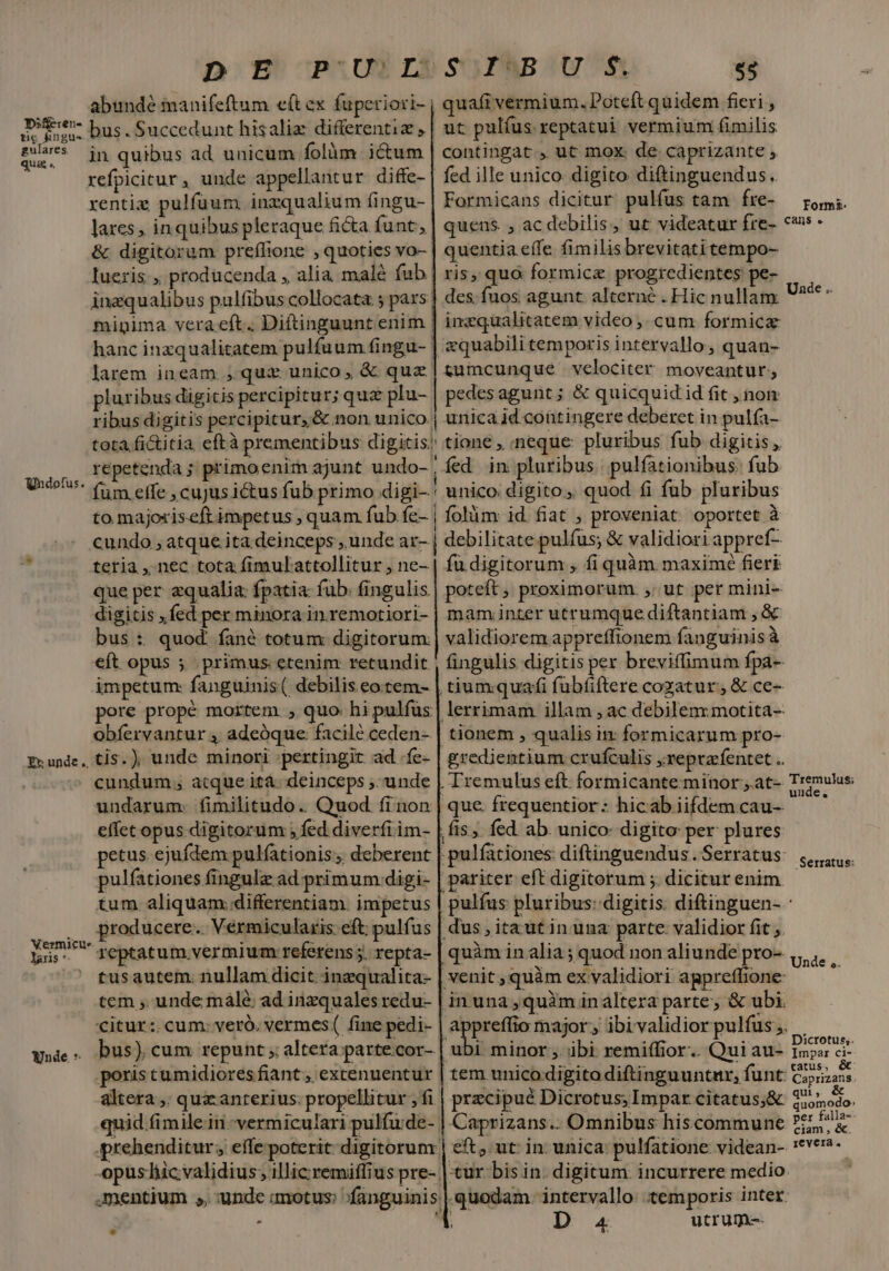 Diferen- tic kingus gulares qua .. bus.Succedunt hisaliz differentia , in quibus ad unicum folàm.- ictum xentig pulfuum inzqualium fingu- lares , inquibus pleraque ficta. funt, &amp; digitorum preílione , quoties vo- Iueris., producenda , alia malé fub pluribus digicis percipitur; quz plu- SOUPABOU S $3 quafi vermium. Poteft quidem fieri , ut pulfus reptatui vermium (fimilis contingat, ut mox. de. caprizante , fed ille unico digito diftinguendus. Formicans dicitur pulfus tam fre- quens. , ac debilis, ut videatur fre- quentia effe. fimilis brevitatitempo- ris, quà formice progredientes pe- des. fuos agunt. alterné . Hic nullam inzqualitatem video ,. cum formicz &amp;quabili temporis intervallo, quan- tumcunque velociter moveantur, pedes agunt ; &amp; quicquid id fit , nom ribus digitis percipitur, &amp; non unico tota fictitia eftà prementibus digitis; repetenda ; primoenim ajunt undo- |  fum effe , cujus ictus fub primo digi-' unico: digito, quod fi fub pluribus to majoriseft impetus , quam fub fe- | folàm id fiat , proveniat oportet à cundo , atque ita deinceps , unde ar- debilitate pulfus; &amp; validiori appref- unica id contingere deberet in pulfa- tione , neque: pluribus fub digitis, fed in pluribus. pulfationibus. fub Undofu teria ,. nec tota fimulattollitur , ne- que per equalia: fpatia: fub: fingulis. digitis ,fed per minora in remotiori- bus : quod. fané totum digitorum eft opus ; primus etenim retundit impetum: fanguinis( debilis eotem- obfervantur 4 adeóque facilé ceden- Exunde, tis. ), unde minori :pertingit ad .fe- cundum, atque ità. deinceps ,. unde undarum. fimilitudo. Quod fi non effet opus digitorum ; fed diverfi im- petus ejufdem pulfationis , deberent pulfationes fingulz ad primum:digi- tum aliquam..differentiam. impetus .. producere... Vermicularis eft: pulfus VXermicue- lans *- :  tusautem. nullam dicit. inzqualita- tem , unde málé ad inzquales vedu- citur: cum: veró. vermes ( fine pedi- w»ie. Dus) cum repunt altera; parte cor- poristumidiores fiant, extenuentur altera ,. qux anterius: propellitur , fi - fü digitorum , fi quàm maxime fieri poteft ; proximorum. ,; ut per mini- mam inter utrumque diftantiam , &amp; validiorem appreffionem fanguinis à tiumquafi fübfiftere cogatur, &amp; ce- tionem , qualis ix formicarum pro- que. frequentior: hicab iifdem cau-- quàm in alia; quod non aliunde pro- tem unico digito diftinguuntar, funt Caprizans.. Omnibus hiscommune D 4 utrum. Form. Cans e Unde .. Tremulus; uude, Serratus: Unde ,. Dicrotus;. Impar ci- catus, &amp; Caprizans. ul , quomodo» per falla- ciam , &amp; revera