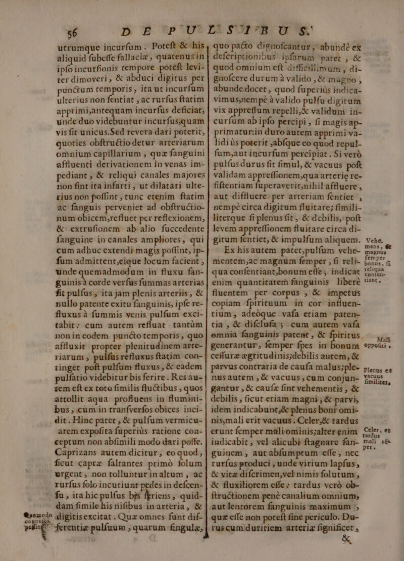 utrumque incurfum . Poteft &amp; his aliquid fübeffe fallacia ; quatenus in ipfo incurfionis tempore poteft levi- ter dimoveri , &amp; abduci row punctum temporis , ita ut incurfum ulterius non fentiat ; ac rurfus ftatim apprimi,antequam incurfus deficiat, unde duo videbuntur incurfus;.quam vis fit unicus.Sed revera dari poterit, quoties obftruétio detur arteriarum omnium capillarium , quz fanguini affluenti derivationem in venas im- pediant , &amp; reliqui canales majores non fint ita infarti , ut dilatari ulte- rius non poffint ; tunc etenim ftatim ac fanguis perveniet ad obftructio- num obicem,refluet pcr reflexionem, &amp; extrufionem ab alio fuccedente fanguine in canales ampliores, qui cum adhuc extendi magis poflint, ip- fum admittent;eique locum facient , undequemadmodum in fluxu fan- ye corde verfus fummas arterias fit pulfus , ita jam plenis arteriis , &amp; nullo patente exitu fanguinis, ipfe re- fluxus à fummis venis pulfum exci- tabit: cum autem refluat. tantüm nonineodem puncto temporis , quo affluxit propter plenitudinem arte- riarum , pulfus refluxus ftatim con- tinget pulfum fluxus , &amp; cadem pulfatio videbitur bis ferire. Res au- 1cm eft ex toto fimilis fluGtibus , quos attollit aqua profluens in flumini- bus, cum in tranfverfos obices inci- dit . Hinc patet , &amp; pulfum vermicu- arem expofita fuperius ratione con- ceptum non abfimili modo dari poffe. Caprizans autem dicitur, coquod, ficut capra: faltrantes primó folum urgent, non tolluntur inaltum , ac ruríus folo incutiunt pedes in defcen- | fu , ita hic pulfus bis feriens, quid- Qoo» digitisexcitat . Quz omnes funt dif- ei ferentig pulfuum , quarum fingula, quo pacto dignofcantur, abundé ex deferiptionibus ipfarum patet , &amp; quod omnium eft difficillimum , di- gnofcere durum à valido , &amp; magno , abunde docet , quod fuperiüs indica- vimus,nempé à valido pulfu digitum vix appretfum repelli,&amp; validum in- curfum ab ipfo percipi , (i magisap- primatur:in duroautem apprimi va- lidi às poterit abfque co quod repul- fum;aut incurfum percipiat . Si veró pulfus durus fit fimul, &amp; vacuus poft validam v mme tem arterie re- fiftentiam fuperaverit;nihil affluere , aut diffluere. per arteriam fentiet , nempé circa digitum fluitare; fimili- literque fi plenus fit , &amp; dobilis, poft levem appreffionem fluitare circa di- gitum fentiet, &amp; impulfum aliquem. Ex hisautem patet;pulfum vehe- mentem,ac magnum femper , fi reli- qua confentiant;bonum effe ; indicat enim quantitatem fanguinis libere fluentem per corpus , &amp; impetus copiam fpirituum im cor influen- tium, adeóque vafa etiam paten- tia , &amp; difclufa ; cum autem vafa emnia fanguinis patent , &amp; fpiritus generantur, femper  m m ceffurz egritudinis;debilis autem, &amp; parvus contraria de caufa malus;ple- nusautem , &amp; vacuus, cum conjun- gantur , &amp; caufíx fint vehementis , &amp; debilis , ficut etiam magni , &amp; parvis idem indicabunt;&amp; plenus boni omi- nis,mali erit vacuus . Celer,&amp; tardus erunt femper maliominis;alter enim indicabit , vel alicubi ftagnare fan- guinem , aut abíumptum effe , nec rurfus produci , unde virium lapfus, &amp; vitz difcrimen,vel nimis folutum , &amp; fluxiliorem effe: tardus veró ob- ftru&amp;ionem pené canalium omnium; aut lentorem fanguinis maximum quz cíIc non poteft fine periculo. Du- ruscum duritiem arteria fignificet , Vehe, mens, &amp; magnus femper bonus, fi reliqua coníen- tiant , Mali OpPofiti , Pletus et vacuus [^ Ccler, et tardus mali s&amp;« per.