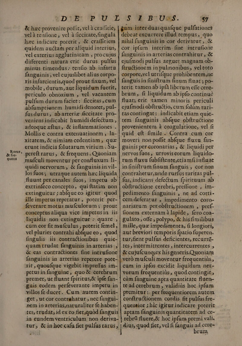 Rants, tre- quens pif OU Los BOUM. $7 &amp; hzc provenire poffit, vel à craffitie, velà tenfione , vel à ficcitate,ingula hzc indicare poterit, &amp; craífitiem quidem auctam per aliquid interius, | velexterius agglutinatam , procujus differenti natura erit. durus pulfus minus timendus: teníio ab infartu fanguinis , vel cujuslibet alius corpo- ris infarcientis,quod prout fixum, vel mobile , durum, aut liquidum fuerit, periculo obnoxium , vel vacantem pulfüum durum faciet: ficcitas, cum abfumptienem humidi denotet, pul-. fusdurus, abarteriz ficcitate pro- veniens indicabit humidi defectum , adeoque xftus, &amp; inflammationes . Mollise contra extenuationem , .la- xitatem, &amp; nimiam cedentiam ;, qux erunt indicia folutarum virium . Su- pereft rarus, &amp; frequens. Quoniam | gum inter duasquafíque pulfationes debeat excurrere illud tempus, quo nihil fanguinis in cor derivatur, &amp; cor ipfum interim. fine intrufione fanguinis in arteriascontrahitur , &amp; ejufmodi pulfus arguet magnam ob- ftructionem in pulmonibus, veltoto corpore,vel utrifque prohibentem,ne fanguis in finiftrum finum fluat ; po- terit tamen ab ipf liberum effe cere- brum, fi liquidum ab ipfo continué fluat; erit tamen minoris periculi ejufmodi obítru&amp;io, cum folüm rari- tascontingat: indicabit etiam quie- tem fanguinis abfque obftructione provenientem à coagulatione, vel fi quid eft (fimile . Contra cum cor moveri non poffit abíque fluxu fan- guinis per coronarias , &amp; liquidi per nervosfuos, utroviseorum liquido- rum fluxu fubfiftente,etiamfiinfluat in finiftrum finum fanguis , cor non contrahetur,unde rurfus raritas pul- fus, indicans defe&amp;um fpirituum ab obftructione cerebri, preffione , im- pedimento fanguinis , ne ad corti- cem deferatur , impedimento coro- nariarum perobftru&amp;ionem , pref- fionem externam à lapide, fero coa- gulato , offe , polypo, &amp; his fimilibus mille,quz impedimenta, fi longiori, aut breviori temporis fpatio fuperen. tur;fient pulfus deficientes, recurré- tes. intermittentes , intercurrentes , &amp; cujufcung;ex his generis.Quoniam | veró mufculi moventur frequentius, cum in ipfos excidit liquidum ner- vorum frequentiüs , quod contingit, cüm fanguine a pta quantitate fluen- te ad cerebrum , validius hoc ipfum premitur :. per frequentiorem autem conftru&amp;ionem cordis fit pulfus fre- quentior ;.hic igitur indicare poterit quidi nervorum , &amp; fanguinis in vil- los fuos ; utraque autem hzc liquida. fluunt percanales fuos, impetu ab extrinfeco concepto, quiftatim non extinguitur; abíqueeo igitur quod ille impetus repetatur, poterit per- feverare motus mufculorum ; prout conceptusaliqua vice impetusin iis cum cor fit muículus , poterit femel , vel pluries contrahi abfque eo, quod fingulis iis contra&amp;ionibus | quic- quam trudat fanguinis in arterias. , &amp; eas contractiones fine intrufione fanguinis in arterias repetere pote- rit , quoufque vigebit impreffus im- petusin fanguine, quo&amp; cerebrum premet, ut fluant fpiritus,&amp; ipfe fan- yillos fe ducet. Cum 'autem contin- £et , ut Cor contrahatur , nec fangui- nem in arterias,naturaliter fe haben- tes, trudát; id ex eo fiet;quód fanguis | aptam fanguinis quantitatem ad ce- in eundem ventriculum non deriva- | rebrü fluere,&amp; hoc ipfum premi vali. tur, &amp; in hoc cafu fiet pulfus rarus , dius, quod fict; vcl fi fanguis M cere- rum