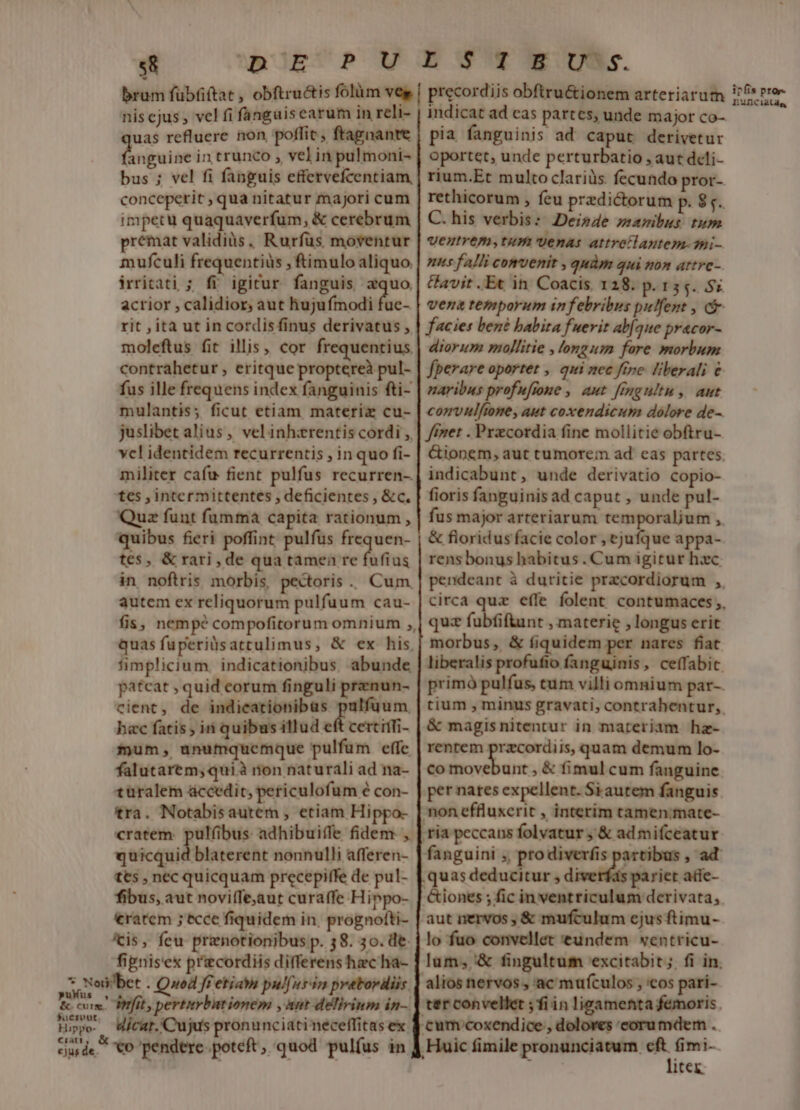 s8 uAcEUPM E Wy Ww cU. brum fübfiftat , obftru&amp;is folüm ve | precordiis obftru&amp;ionem arteriarum nis ejus ; vel fi fanguiscarum in reli- | indicat ad cas partes, unde major co- uas refluere non, poffit, ftagnante | pia. fanguinis ad caput derivetur lenitae in trunco , velin pulmoni- | oportet, unde perturbatio , aut dcli- bus ; vel fi fanguis effervefcentiam | rium.Et multo clariüs fecundo pror- conceperit , qua nitatur majori cum rethicorum ; feu predictorum p. 5. impetu quaquaverfum, &amp; cerebrum | C. his verbis: Deisde zsaribus tum premat validis, Rurfüs moventur | veztrem; tum venas attretlantem-9i- mufculi frequentiüs ;ftimulo aliquo | zz fa/li comvenir , quàm qui ton artre- irritati ; fi igicur fanguis zquo| avir.Et in Coacis. 128. p.135. 52 acrior , calidior, aut hujufmodi fue- | vez temporum in febribus pulfent , c rit ; ita ut incordisfinus derivatus , | facies ben? babita fuerit ab[aue pracor- moleftus fit illis, cor frequentius | diarz zollitie , longum fore morbum contrahetur , eritque proptereà pul- | fperare oportet , qui zec ftre. liberali € fus ille frequens index fanguinis fti- | maribus profufrone ,. aut. fmeultu, aut mulantis; ficut etiam materiz cu- | cozvzftome, aut coxendicum dolore de- juslibet alius, velinh:erentis cordi , | //zer . Przcordia fine mollitie obftru- vel identidem recurrentis , in quo fi- &amp;ionem, aut tumorem ad eas partes. militer cafu fient pulfus recurren- | indicabunt, unde derivatio copio- tes , intermittentes , deficientes , &amp;c. | fioris fanguinis ad caput , unde pul- Quz funt fumma capita rationum , quibus fieri int pulfus vr td tes, &amp;rari,de qua tamen re fufius in noftris morbis, pectoris. Cum autem ex reliquorum pulfuum cau- fis, nempé compofitorum omnium ,, quas fuperilsattulimus, &amp; ex his, fimplicium. indicationibus abunde patcat , quid corum finguli prenun- cient, de indieationibas pulfuum hac fatis ; ini quibus illud eft certiffi- fyum, unumquemque pulfum effc falutarem; qui à non naturali ad na- türalem áccedit; periculofum é con- tra. Notabisautem , etiam Hi cratem. pulfibus: adhibui(fe fidem , quicquid blaterent nonnulli afferen- tts , nec quicquam precepiffe de pul- fibus, aut noviffe;aut curaffe Hippo- ratem ; ecce fiquidem in, prognotti- 'cis, feu prenotionibus p. 38. 3o. de. fipnisex priecordiis differens hec ha- &amp; fioridus facie color , ejufque appa- rens bonus habitus. Cum igitur hxc quz fubfiftunt , materie , longus erit morbus, &amp; fiquidem per nares fiat &amp; magisnitentur in materiam hz- renrem przcordiis, quam demum lo- co diis , &amp; fimul cum fanguine per nares expellent. Si autem fanguis non effluxerit , interim tamen:mate- ria peccans folvatur ;' &amp; ad mifceatur .quas deducitur , diverfás pariet atie- &amp;iones ; fic in ventriculum derivata, aut nervos , &amp; mufculum ejus ftimu- lo fuo convellet eundem wentricu- alios nervos , ac mufculos , 'cos pari- 3nfit, pertivbutionem , ant delivinm in- Hicat.'Cujus pronunciati neceffitas ex | cum coxendice , doloves coru mdern . litex. ipfis pror. nuDCiatd