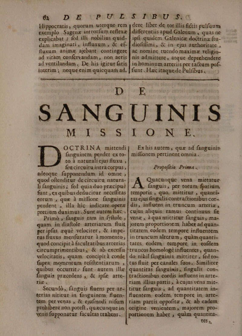 &amp; D E URSUUE Hippocratis, quorum uterque rem exemplo |Sagena introrfum reflexa explicabat ; fcd illi nobilius quid- dam imaginati , influxum , &amp; ef- fluxum anima. ajebant. contingere ad vitam confervandam , non, aeris ad ventilandam . De his igitur fatis interim ; neque enim quicquam ad. &amp; PMB«U 3o dere libet de tot illis fi&amp;tis pulfaum differentiis apud Galenum , quas ne ipfi .quidem Galenicg doctrinz ftu- diofifimi, &amp; in ejus authoritate , ac nominc tuendo maxima religio- nis admittere , atque deprehendere in hominum arteriis per ta&amp;um pof- funt . Hac itaque dc Pulfibus . li, PENO len a OCTRINA mittendi fanguinem. pendet cx to- to à naturali cjus fluxu , adeoque íupponendum. id omne , quod oftenditur de circuitu natura- li fanguinis; fed quia duo pracipué funt , exquibus deducitur neceffitas eorum , quz à miílione fanguinis pendent , illa hic. indicare.opera pretium duximus. Sunt autem hac . Primó ,-fanguis tam in. fyftole ; quam. in diaftole arteriarum fluit peripías aqué velociter, &amp; impe- tusfluxus menfuratur à momento , quod concipit à facultatibus arterias circumprimentibus, &amp; ab exceffu velocitatis quam. concipit à corde fupra, momentum ref(iftentiarum. , ibus. occurrit - funt . autem illa Eod przcedens , &amp; ipfe arte- riz. Secundó ,, fanguis fluens per. ar- terias nititur in. fanguinem: fluen- t&amp;m. per venas , &amp; cjufmodi nifum co t non poteft , quecunque in. venis fupponatur facultas trahens .. L.4235 E. Ex his autem , quz ad fanguinis. miffionem pertinent omnia . Á Quacunque vena mittatur fanguis, per totum. fpatium, temporis , quo. mittitur , quanti- tas ejus fingulis contractionibus cor- dis, influens in truncum arteriz , cujus aliquis. ramus. continuus fit yenz , àqua ntitticur fanguis, ma- jorem proportionem. habet ad quan- titatem. eodem tempore influentem in truncum alterum , quàm quanti- tates, eodem, tempore. in, eofdem truncos homologé influentes , quan- do. nihil fanguinis, mittitur , fed to- Propofitio Prima .. quantitas fanguinis, fingulis con- tractionibus cordis influens in arte- titur fanguis , ad quantitatem in- fluentem. eodem. tempore in. arte- riam partis oppofita ,, &amp; ab eadem. origine. venientem ,, majorem: pro- portionem habet ; quàm quantita- tes.