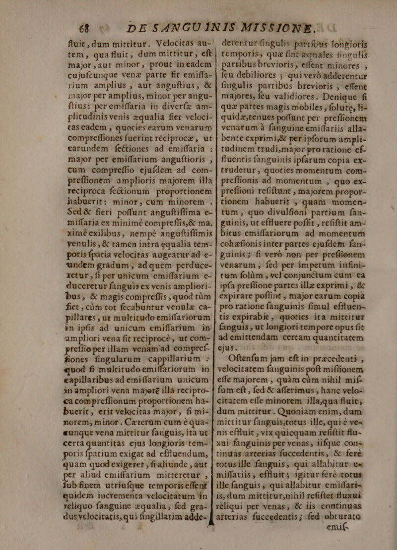 derentur fingulis partibus longioris temporis, quz fint qnales fineu!is eene brevioris, effent minores , eu debiliores ; qui veró adderentur fingulis partibus brevioris ; effent majores, feu validiores. Denique fi qua partes magis mobiles , folute, li- quidzstenues poffunt per preflionem venarum à fanguine emi(fariis alla- bente exprimi;&amp; per ipforum ampli- tudinem trudi,major proratione ef- fluentis fanguinis ipfarum copia ex- trudetur , quoties momentum com- prefífionis ad momentum , quo ex- prefiioni refiftunt , majorem propor- tionem habuerit , quam momen- tum , quo divulfioni partium fan- guinis, ut effluere poffit , refiftit am- bitus emiffariorum ad momentum cohafionis inter partes ejufdem fan- guinis; fi veró non per prefiionem venarum , fed per impetum infini- tum folàm , vcl conjunctum cum ea ipfa prefüione partes illz exprimi , &amp; expirare poflint , major earum copia pro ratione fanguinis fimul effluen-. tis expirabic , quoties ita mittitur fanguis , ut longiori tempore opus fit ad emittendam certam quantitatem eus. ^ -« Oftenfum jam eft in przcedenti , velocitatem fanguinis poft mifíionem effe majorem , quàm cum nihil mif- fum eft , fed &amp; afferimus , hanc velo- citatem effe minorem illa,qua fluit, dum mittitur. Quoniam enim, dum mittitur fanguis;totus ille, qui é ve« nis effluit , vix quicquam refiftit flu- xui fanguinis per venas iifque con- tinuas arterias fuccedentis, &amp; fere totus ille fanguis, qui allabitur e« miffariis , effluit; igitur fere totus. ille fanguis , qui allabitur emiffari- is, dum mittitur,nihil refiftet fluxui reliqui per venas, &amp; iis continuas atterias fuccedentis; fed ebturato P emif- fluit, dum tnittitur. Velocitas au- tem , qua fluit, dum mittitur, eft major,aut minor, prout in eadem cujufcunque venz parte fit emiffa- rium amplius , aut anguftius, &amp; imajor per amplius, minor per angu- ftius: peremiffaria in diverfz am- plicudinis venis qualia fiet veloci- tas eadem , quoties earum venarum compreffiones fuerint reciproce , ut earundem fec&amp;iones ad emiffaria : major per emiffarium anguftioris , cum compreffio ejufdem ad com- preffionem amplioris majorem illa reciproca fe&amp;ionum proportionem habuerit: minor, cum minorem . Sed &amp; fieri. poffunt anguftiffima e- miffaria ex minimé compreffis,&amp; ma. xim? exilibus, nempe anguftiffimis yenulis , &amp; tamen intra equalia tem- poris fpatia velocitas augeatur ad e- undem gradum , ad quem perduce- xetur , fi per uhicum emiffarium c- duceretur fanguis ex venis ampliori- bus, &amp; magis compreflis , quod tüm fiet , cüm tot fecabuntur venulz ca- pillares ut multitudo emiffariorum i ipfis ad unicum emiffarium in ampliori vena fit reciprocé, ut com- prefíioper illam venam ad compref- fiones fingularum qc nemen sj uod fi multitudo emiffariorum in eapillaribus ad emiffarium unicum in ampliori vena majere illa recipro- €a compreflionum proportionem ha- bucrit, erit velocitas major, fi mi- norem, minor. Ceterum cum é qua- aunque vena mittitur fanguis, ita ut certaquantitas ejus longioris tem- poris yea exigat ad efiluendum, quam quod exigeret , fi aliunde , aut r aliud emiffarium mitteretur , fab finem utriufque temporis effent quidem incrementa velocitatum án reliquo fanguine xqualia; fed gra- dus velocitatis, qui fingillatim adde-