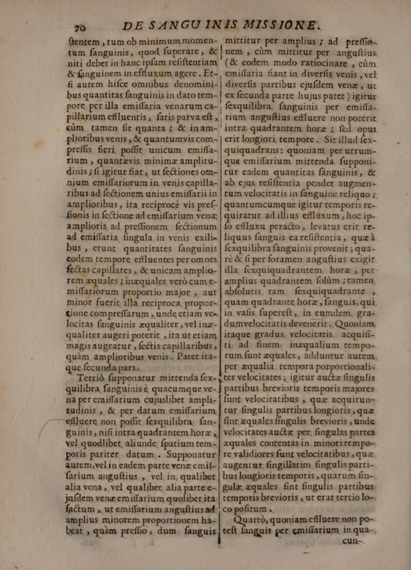 (tentem , tum ob minimum momen- | mittitur per amplius ; ad. preffio- tum fanguinis, quod fuperare, &amp; | nem , càm mittitur per angufius. niti debet in hanc ipfam refiftentiam (&amp; eodem modo ratiocinare , cüm &amp; fanguinem in eftluxum agere. Et- , emiffaria fiant in, diverfis venis , vc! fi autem hifce omnibus denománi..| diverfis partibus cjufdem venz , uc bus quantitas fanguinis in dato tem- | ex fecunda parte hujus patet ) igitur pore per illa emiffaria venarum Ca- , fexquilibra: fanguinis per emiffa- pillarium efiluentis, fatis parva eft | rium anguftius eftluere non poterit. «üm, tamen fit quanta ; &amp; inam- ' intra quadrantem horz ;. fed. opus. plioribus venis , &amp; quantumvis com- | erit longiori tempore. Sir illud íex- preffis fieri, poffit unicum emiffa- | quiquadrans: quoniam per utrum- rium , quantzvis minimz amplitu- | que emiffarium mittenda. fupponi- dinis; fi igitur fiat , ut fe&amp;iones om- | tur eadem quantitas fánguinis, &amp; nium emiffariorum in. veniscapilla- | ab ejus refiftentia pendet augmen-- ribus ad: fectionem unius emiffarii in | tum velocitatis in fanguine reliquo ;. amplioribus , ita reciprocé vis pref- | quantumcumque igitur temporis re- fionis in fc&amp;ione ad emiffarium vena | quiratur ad illius effluxum , hoc ip- amplioris ad preffionem | fectionum na cflluxu peracto , levatus cric re- ad emiffaria íingula in venis exili-| liquus fanguis earefiftentia, qua à bus , erunt quantitates fanguinis | fexquilibra fanguinis provenit ; qua- codem tempore effluentes per omnes ré &amp; fi per foramen anguftius exigit fcctas capillares , &amp; unicam amplio- | illa. fexquiquadrantem. horz , per ND inzquales veró cum e- epi quadrantem folüm ; tamen. miffariorum proportio major , aut abfolutis tam fexquiquadrante , minor fucrit illa reciproca, propor- | quam quadrante horz , fanguis, qui. €&amp;ione compreffarum , unde ctiam ve | in vafis fupereft, in eumdem. gra- locitas fanguinis zqualiter , vel inz- | dumvelocitatis devenerit . Quoniam, qualiter augeri poterit , ita ut etiam | itaque gradus. velocitatis. acquifi- magis augeatur , fectiscapillaribus,|ti ad: finem. inzqualium tempo- quim amplioribus venis. Patet ita- | rum funt aquales ; adduntur autem, que fecunda pars. per qualia. tempora porpórtionali- Tertió fupponatur mittenda fex- , cer velocitates ; igitur auctz fingulis quilibra fanguinisé quacumque ve- ! partibus brevioris temporis majores na per emiffarium cujuslibet ampli. | funt velocitatibus , quz acquirun- tudinis , &amp; per datum emiffarium | cur fingulis putbeneghpp ,quz —vefiluere non poffit fexquilibra. fan- | fint xquales fingulis brevioris , unde guinis , nifi intraquadrantem horz ,| velocitates aucta per. fingulas partes vel quodlibet, aliunde fpatium tem- | xquales contentas in. minori tempo-- poris pariter datum,. Supponatur | rc validiores funt velocitatibus , qua autem,vcelin eadem parte venz cmif- | augentur. fingillatim fingulis parti- farium anguftius , vel in, qualibet | buslongioristemporis quarum fin-. alia vena , vel qualibet alia parte e- | gulae zquales. fint fingulis partibus: jufdem venz emiffarium quolibet ita.| temporis brevioris , ut erat tertio lo-- factum , ut emiffarium anguftius ad. co pofitum .. amplius minorem proportionem ha- uartó, quoniam cfiluere non po- beat ; quàm preffio, dum. fanguis, teft fanguis per emiffarium in qua-. f 73 cun-