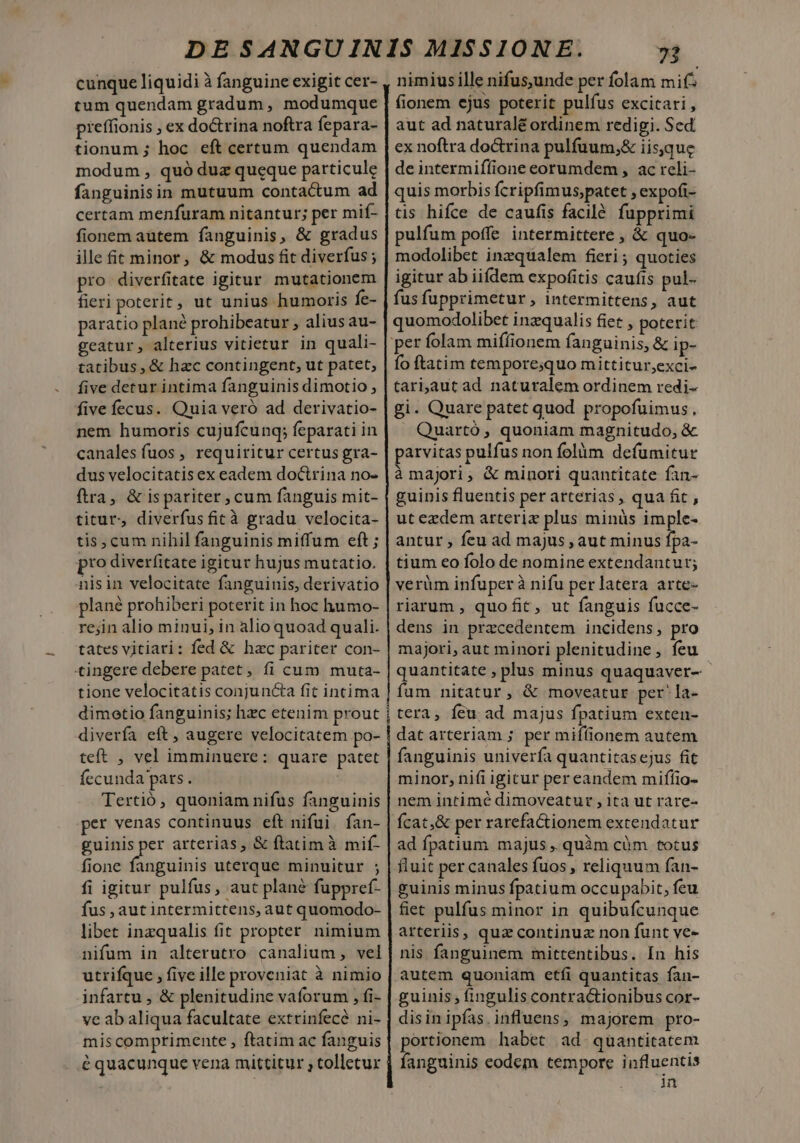 cunque liquidi à fanguine exigit cer- tum quendam gradum, modumque pieffionis ; ex doctrina noftra fepara- tionum ; hoc eft certum quendam modum , quó duz queque particule fanguinisin mutuum contactum ad certam menfuram nitantur; per mif- fionem autem fanguinis, &amp; gradus ille £t minor, &amp; modus fit diverfus ; pro diverfitate igitur mutationem fieri poterit, ut unius humoris fe- paratio plané prohibeatur , alius au- geatur, alterius vitietur in quali- tatibus , &amp; hzc contingent, ut patet, five detur intima fanguinis dimotio , five fecus. Quia veró ad derivatio- nem humoris cujufcung; feparati in canales fuos , requiritur certus gra- dus velocitatis ex eadem doctrina no- ftra, &amp; ispariter, cum fanguis mit- titur, diverfusficà gradu velocita- tis, cum nihil fanguinis miffum eft ; pto diverfitate igitur hujus mutatio. nisin velocitate fanguinis, derivatio plané prohiberi poterit in hoc humo- re;in alio minui, in alio quoad quali. tates vitiari: fed &amp; hac pariter con- tingere debere patet, fi cum muta- tione velocitatis conjuncta fit intima dimetio fanguinis; hzc etenim prout diverfa eft, augere velocitatem po- teft , vel imminuere: quare patet fecunda pars. Tertió, quoniam nifus fanguinis per venas continuus eft nifui.fan- cuori arterias, &amp; ftatim à mif- fione fanguinis uterque minuitur ; fi igitur pulfus, aut plane fuppref- fus , aut intermittens, aut quomodo- libet inzqualis fit propter. nimium nifum in alterutro canalium , vel utrifque , five ille proveniat à nimio infartu , &amp; plenitudine vaforum , fi- ve ab aliqua facultate extrinfecé ni- miscomprimente , ftatim ac fanguis é quacunque vena mittitur , tolletur LL. nimiusille nifus,unde per folam mi^ fionem ejus poterit pulfus excitari , aut ad naturale ordinem redigi. Sed ex noftra do&amp;trina pulfuum,&amp; iisque deintermifífione eorumdem , ac reli- quis morbis fcripfimus,patet ; expofi- tis hifce de caufis facilé fupprimi pulfum poffe intermittere , &amp; quo- modolibet inzqualem fieri; quoties igitur ab iifdem expofitis caufis pul- fus fupprimetur, intermittens, aut quomodolibet inzqualis fiet , poterit fo ftatim tempore;quo mittitur;exci- tari,aut ad naturalem ordinem redi- gi. Quare patet quod propofuimus., Quartó , quoniam magnitudo, &amp; parvitas pulfus non folàm defumitur à majori, &amp; minori quantitate fan- guinis fluentis per arterias, qua fit, ut ezdem arterix plus minüs imple- antur , feu ad majus , aut minus fpa- tium eo folo de nomine extendanturt; verüm infuper à nifu per latera arte- riarum , quofit, ut fanguis fucce- dens in przcedentem incidens, pro majori, aut minori plenitudine, feu - quantitate , plus minus quaquaver- fum nitatur, &amp; moveatur per'la- tera, fcu ad majus fpatium exten- dat arteriam ; per miflionem autem fanguinis univerfa quantitasejus fit minor, ni(i igicur per eandem mifíio- nem intimé dimoveatur , ita ut rare- ad fpatium majus ,. quàm cüm totus fluit per canales fuos , reliquum fan- guinis minus fpatium occupabit, feu fiet pulfus minor in quibufcunque arteriis, qua continuz non funt ve- nis fanguinem mittentibus. In his autem quoniam etfi quantitas fan- guinis; fingulis contra&amp;ionibus cor- disinipías.influens, majorem pro- portionem habet ad. quantitatem fanguinis eodem tempore influentis uf.