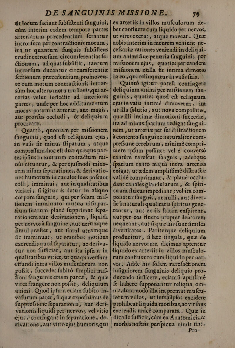 &amp;t locum faciant fubfiftenti fanguini, cüm interim eodem tempore partes arteriarum przcedentium ferantur introrfum per contractionis motum , dta ut quantum fanguis fubfiftens trudit extrorfum circumferentias fe- Gionum, adquasfubfiítit, tantum introrfum ducantur circamferentiz fe&amp;ionum przcedentium,promoven- te eutn motum contractionis intror- sim hoc altero motu trufionis,qui at- terias. velut inflectit ad interiores partes, unde per hoc additamentum motus poterunt arteriz , aut magis, aut prorfus occludi , &amp; deliquium procreare. ^ Quartó, quoniam per mifsionem fanguinis, quod eft reliquum ejus, in vafis fit minus ftipatum , atque tés ipfius inrautuum contactum mi- rem nifam feparationes, &amp; derivatio- tolli, imminui, aut inqualitatibus vitiari; fiigitur is detur in aliquo corpore fanguis, qui per folam mif- fionem imminuto mutuo die tium faarum plané fupprimat fepa- rationem aut derivationém , liquidi per nervosà fanguine , aut utrumque fimul przftet , aut fimul utramque fic imminuat, ut omnibus motibus exerendis quod feparatur , ac deriva- tur non fufficiat , aut ita ipfum in qualitatibus vitiet, ut quaquaverfum effundi intra villos mufculorum non pofsit , fuccedet fubitó fimplici mif- fioni fanguinis etiam parce, &amp; quz animi . Quod ipfum etiam fubitó in- vationis liquidi per nervos; velvitio ejus , contingant in feparatione , de- tivatione ; aut vitio ejus humoris,qui 79 exarteriisin villos mufculorum de- bet confluere cum liquido per nervos, ut viresexerat , atque moveat. Qux nobis interim in mentem veniunt ne- cefsariz rationes veniendi in deliqui- um animi fine penuria fanguinis per mifsionem ejus, quoties per eandem mifísionem nulla fit intima dimotio in co, qui relinquitur in vafis fuis. Quintó igitur. poteft contingere deliquium animi per mifsienem fan- guinis , quoties quod eft reliquum ejusinvafis intimé dimovetur, ita ut illa folutio , aut nova compofitio , quzilli intimz dimotioni fuccedit, ita ad minus fpatium redigat fangui- nem , ut arteriz per fui diftractionem àcontento fanguine naturaliter com- prefsurz cerebrum , minimé com pri- mere ipfum poffint: vel 6 conversó tantüm rareícat fanguis , adeóque fpatium tanto majus intra arterias exigat, ut zdem ampliffimé diftractz validé comprimant, &amp; planc occlu- antcanales glandularum , &amp; fpiri- cuum fluxusimpediant ; vel ita com- ponatur fanguis , ut nulli , aut diver- Íeà naturali qualitatis fpiritus gene- rentur, aut ex iis ftatim exfpirent, aut per eos fluere propter lentorem nequeant , aut fiquz his funt fimiles diverfitates . Pariterque deliquium producitur, fihzc fingula, quz do liquido nervorum dicimus aptentur liquidoex arteriisin villos mufculo- rum coenfluxuro cum liquido per ner- vos. Adde his folam rarefactionem infigniorem fanguinis deliquio pro- ducendo fufficere , etiamfi aptiffime fe habere fupponantur reliqua. om- nia,dummodo illa ita premat mufcu- lorum villos, ut intraipfos excidere prohibeat liquida motibus;ac viribus exerendis unicé comparata. Quz ia dicaffe fufficit, càóm ex Anatomicis,&amp; morbis noftris perfpicua nimis fint. Pro-