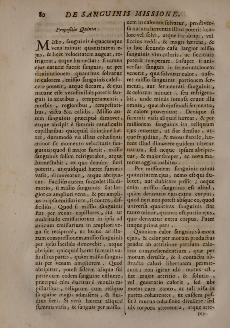 $o DE SANGUIN Propofitio Quinta . Iffio , fanguinis équacunque vena minuit quantitatem e« jus, &amp; licét velocitatem augeat , re- frigcrat , atque humectat: íi tamen ejus naturz fuerit fanguis, ut per diminutionem. quantitas folvatur in calorem , miffio fanguinis calefa- cere poterit, atque ficcare, &amp; ejus naturz effe verofimiliüs poterit fan- guis inatatibus , temperamentis , morbis , regionibus , tempeftati- bus, vi&amp;u &amp;c. calidis . Miffio au- tem fanguinis prazcipué dimovet , atque abripit é fummis canaliculis capillaribus quicquid iisintimé hz- ret , dummodo vis illius cohafionis minor fit momento velocitatis fan- guinis; quod fi major fuerit , miflio Sinh folàm refrigerabit , atque hume&amp;abit , ex quo demüm fieri poterit, utquidquid haret fummis vafis, dimoveatur , atque abripia- tur. Faciliàsautem fuccedet illa di- motio, fi mifíio fanguinis £atlar- giorcx ampliori vena, &amp; per ampli- ius in ipfaemiflarium , fi contra dif- ficiliàs . Quod fi miflio fanguinis fiat per venas capillares , ita ut multitudo emiffariorum in ipfis ad amnicum emiffarium in ampliori vc- pa fit reciprocé , ut hujus ad illa- rum comprefionem,miflio fanguinis per ipías faciliàs dimovebit , atque abripiet quicquid hzret fummis va- fis illius partis, quàm miffio fangui- nis per venam ampliorem . Quod abripitur, poteft faltem aliqua fui parte cum codem fanguine cflluere ; pracipué cüm ducituré venulis ca- pillaribus , religuum. cum reliquo fanguine magis admifceri , &amp; flui- dius fieri. Si veró hareat aliquid fummis vafis , &amp; fanguis per miffio- lore vel folvi, atque ita abripi , vel ficcius reddi, &amp; magis hzrens, &amp; in hoc fecundo cafu largior miffio fanguinis vim caloris, ac ficcitatis poterit temperare. Infuper fiuni- verfus fanguis in fermentationem venerit ; quafolvaturcalor, aufe- ret miffio fanguinis portionem fer- menti, aut fermentati fanguinis , &amp; colorem minuet , feu refrigera- bit, unde minüs intenfa erunt illa &amp; calore proveniunt . Denique fi fummis vafis aliquid hzreat , &amp; per miffionem fanguinis ita reliquum cjus mutetur, ut fiat den(ius , at- que frigidius, &amp; minus fluxile , hz- rens illud dimovere quidem nitetur natura, fed neque ipíum abripie- tur, &amp; majoríemper, ac nova ma- teries agglutinabitur. Per miffionem fanguinis minui quantitatem cjus, nemo cftqui du- bitet, aut dubitare poflit ; neque enim miffio fanguinis eft aliud , quàm derivatio ejusextra corpus, quod fieri non poteft abíque eo, quod univerfa quantitas fanguinis fiat tanto minor quanta eít portio ejus , qua derivatur extra corpus. Patet itaque prima pars . Quoniam calor fanguinisà motu ejus, &amp; calor per motum productus pendet ab attritione partium calo- rem comprehendentium , qua per motum divulfr, &amp; à conta&amp;u ab- ftractz calori libertatem permit- tunt; non igitur ubi motus cft, fet major attritio , &amp; folutio , vel generatio caloris , fed ubi motus cum tanto, ac tali nifu in partes cohzrentes , ut eafdem pof- fità mutua cohazfione divellere : fed ubi corpora atterentia; atque attc^ ren-