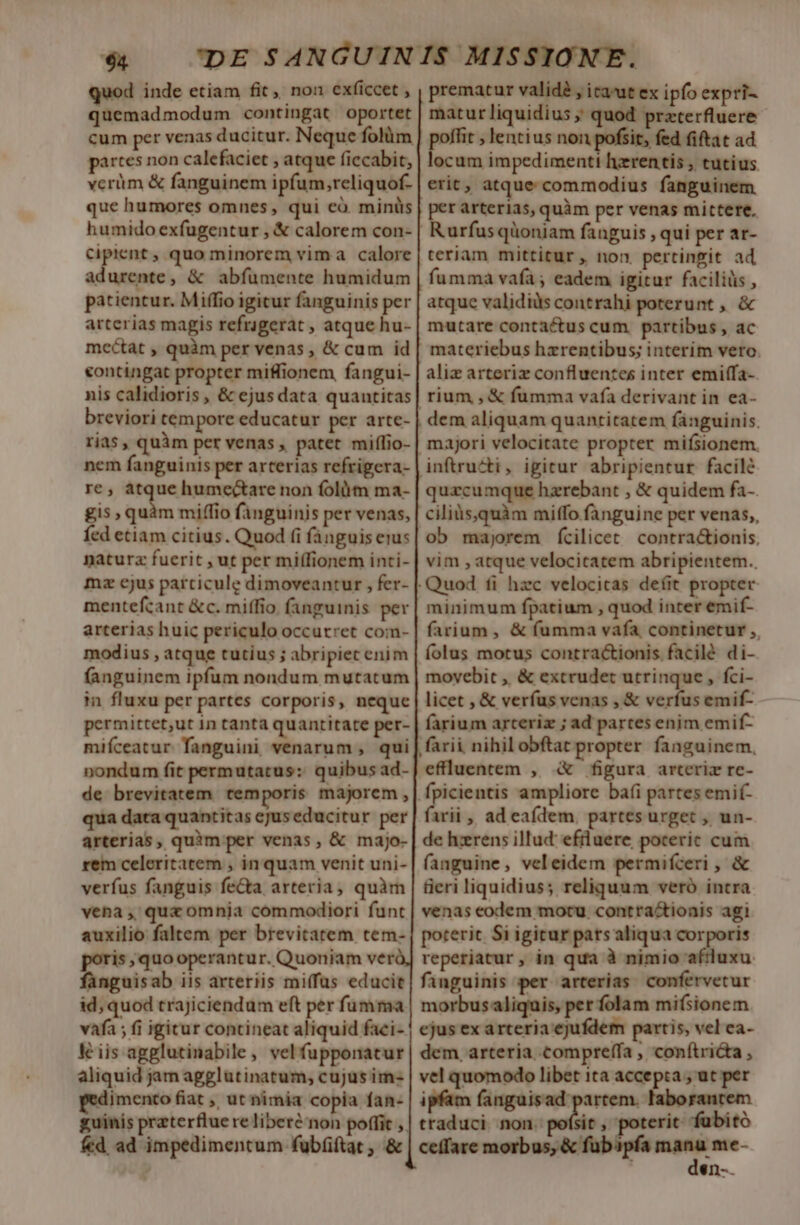 $4 — DE SANGUINIS MISSIONE. quod inde etiam fit, non exficcet , prematur valid , ica-ut ex ipfo expri- quemadmodum contingat oportet | maturliquidius ;; quod przterfluere- cum per venas ducitur. Neque folüm | poffit ; lentius non pofsit, fed fiftat ad partes non calefaciet , atque ficcabit, | locum impedimenti hzrentis , tutius. verüm &amp; fanguinem ipfum,reliquof. | erit, atque commodius fanguinem que humores omnes, qui có. miniis | per arterias, quàm per venas mittere. humido exfugentur , &amp; calorem con- | Rurfusqüoniam fanguis , qui per ar- Ccipient , quo minorem vima calore | teriam mittitur, non pertingit ad adurente, &amp; abfümente humidum | fumma vaía; eadem igitur faciliüs , patientur. Miffio igicur fanguinis per | atque validiüs contrahi poterunt , &amp; arterias magis refrigerat , atque hu- | mutare contaétus cum. partibus , ac mectat , quàm per venas , &amp; cum id | materiebus hzrentibus; interim vero. contingat propter miffionem, fangui- | aliz arteriz confluentes inter emiffa- nis calidioris , &amp; ejusdata quantitas| rium , &amp; fumma vafa derivant in ea- breviori tempore educatur per arte- | dem aliquam quantitatem fanguinis. rias , quim per venas , patet miffio- | majori velocitate propter mifsionem. nem fanguinis per arterias refrigera- | inftructi, igitur abripientur facilé re, et humectare non folütm ma- | quzcumque hzrebant , &amp; quidem fa- £is quàm miffio fanguinis per venas, | cilis,quàm miffo fanguine per venas, fed etiam citius. Quod (i fanguiserus| ob. majorem fcilicet. contra&amp;ionis, naturz fuerit , ut pet miffionem inti- | vim , atque velocicatem abripientem.. mz cjus particule dimoveantur , fer- || Quod fi hzc velocitas defit propter mentefcant &amp;c. miffio. (anguinis per| minimum fpatium , quod inter emif- arterias huic periculo occurret com-| farium, &amp; fumma vafa continetur ,, modius , atque tutius ; abripiec enim | folus motus contractionis. facilé di- fanguinem ipfum nondum mutatum | movebit , &amp; extrudet utrinque, fci- in fluxu per partes corporis, neque| licet , &amp; verfus venas ,&amp; verfus emif- permittet,ut 1n tanta quantitate per- farium arceri ; ad partes enim emif- mifceatur. fanguini venarum , qui| farii nihilobftat propter fanguinem, nondum fit permutatus: quibusad-|effluentem , &amp; figura arteriz re- de brevitatem. temporis majorem ,| fpicientis ampliore baíi partes emi(- qua data quantitas ejuseducitur per| farii , ad eafdem, partes urget , un- arterias, quim per venas, &amp; majo- | de hzerens illud efrluere poceric cum rem celeritatem , in quam venit uni-| (anguine, veleidem permifceri ,« verfus fanguis fe&amp;a arteria, quàm | fieri liquidius; reliquum veró intra vena ,, qux omnja commodiori funt | venas eodem mocu. contra&amp;ioais agi auxilio faltem per brevitatem tem-| poterit Si igitur pats aliqua corporis poris quo operantur. Quoniam verà, reperiatur, in qua à nimio afiluxu. fanguisab iis arteriis mi(fus educit| fanguinis per arterias. confervetur id; quod trajiciendum eft per fumma | morbusaliquis, per folam mifsionem vafa ; fi igitur contineat aliquid faci- | ejus exarteria ejufdem paris, vel ea- Kis agglutinabile, vel fupponatur| dem arteria compreffa , con(tricta , aliquid jam agglutinatum, cujus im- | vel quomodo libet ita accepta , ut per jmento fiat ut nimia copia fan- | ipfam fanguisad partem. laborantem guinis preterflue re liberénon poffit ,| traduci. non. poísit , poterit: fübitó fed ad impedimentum fubíüftat , &amp; | ceffare morbus, &amp; fubapfa m $n-.