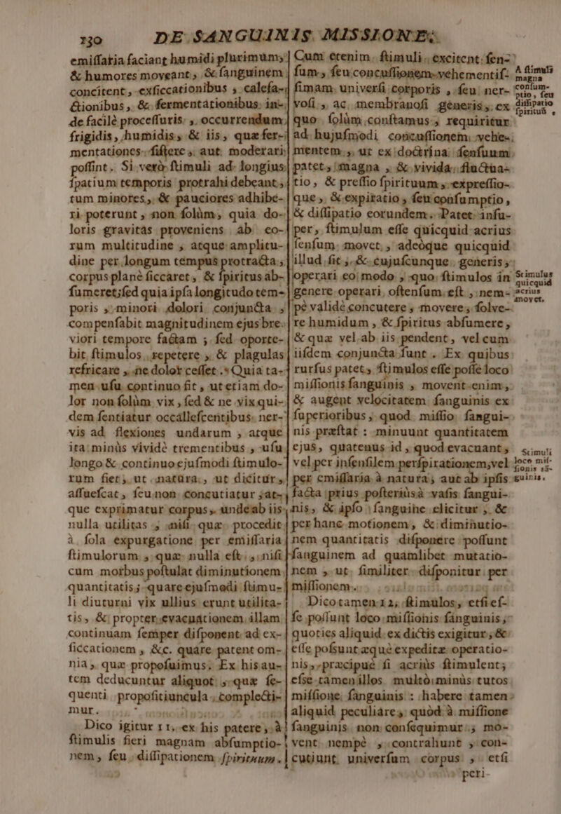 emiffakia faciant humidi plurimum; &amp; humores moveant. &amp; fanguinem concitent , exficcationibus , calefa- &amp;ionibus ,. &amp;. fermentátionibus: in-; de facilé proceffuris: ,. occurrendum; mentationes-.fifferc » aut. moderari: men-ufu continuo fit , utetiam do- lor non folàm vix , fed &amp; ne yix qui-. dem fentiatur occállefcentibus. ner- vis ad. flexiones undarum ;, atque ita. minüs vividé trementibus , -ufu longo &amp; continuo ejufmodi ftimulo- rum fier; ut natüra., ut dicitur» affuefcat , fcu.non. concutiatur ;at- que exprimatur corpus. undeab iis: nulla urilitas y fum. feuccon ! ementif- ofi, ac membranofi generis,.ex uo íolüm.conftamus., requiritur mentem. atct., fmagna , &amp; vivida; flu ctaa- re humidum , &amp; fpiritus abfumere , &amp; qua vel.ab iis pendent, vel cum. jbus rurfus patet. ftimulos efie pofle loco miffionis fanguinis , movent-enim, &amp; augent velocitatem. fanguinis ex ftimuls A magna ptio, feu ditfipatio fpiriuü , nis praftat : minuunt quantitatem cjus, quatenus id , quod evacuant , vel per infenfilem perfpirationem;vel uw: cmiffaria. à natura; aut ab i facta prius pofteriüsà vafis fangui- ftimulorum., qua: nulla eft. , nifi cum morbus poftulat diminutionem. quantitatis; quare ejufmodi ftimu- li diuturni vix ullius erunt utilita- tis, &amp; propter.evaeudtionem, illam. continuam femper difponent. ad. ex- ficcationem , &amp;c. quare patent om- nia , quz propofuimus. Ex hisau- tcm deducuntur aliquot: ;-qu&amp; fe- quenti propofitiuncula , comple&amp;i- DUE «1055 ^, enonoidlp2d0 (2 .Dico igitur 11, ex his patere. à ftimulis fieri magnam abfumptio- nem, feu . di(lipationem .fpiritwum . 2*1 anguinem ad quamlibet mutatio- nem , ut. fimiliter. difponitur. per milfionem..;. ; silo miii. anemiaq anc Dicotamen1 2; £imulos, etficí- fc pollunt loco miflionis fánguinis ,- quoties aliquid. ex dictis exigitur ; &amp; effe pofsunt zqué expedita: operatio- nis,,pracipué fi acris ftimulent; efse.camenillos multó:minüs: tutos Scimu!i fionis s3- aliquid peculiare: quód: à milione fanguinis non confsquimur.; mo- vent. nempé ,contrahunt , con- cutunt univerfum corpus , etfi r O wa peri