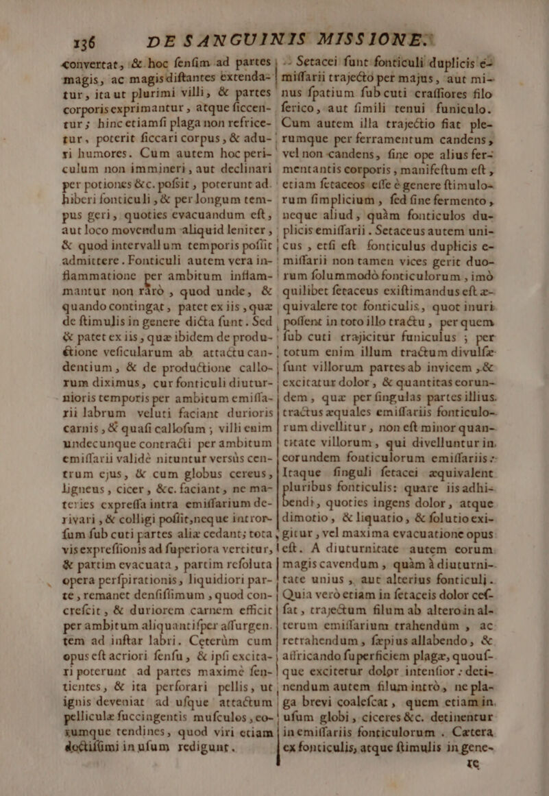 «onvertat, &amp;.hoc fenfim ad partes | .. Setacei funt fonticuli duplicis é- magis, ac magisdiftantes extenda- | miffarii traje&amp;to per majus, aut mi- tur, itaut plurimi villi; &amp; partes. nus fpatium fub cuti craffiores filo corporisexprimantur, atqueficcen- ferico, aut fimili tenui funiculo. tur; hincetiamfi plaga non refrice- Cum autem illa traje&amp;io fiat. ple- tur, poterit ficcari corpus , &amp; adu- | rumque per ferramentum candens, yi humores. Cum autem hoc peri- ' vel non candens, fine ope alius fer- culum non immineri, aut declinari. mentantis corporis , manifeftum eft , per potiones &amp;c. pofsit , poterunt ad. ' etiam fctaceos e(fe é genere ftimulo- hiberi fonticuli , &amp; per longum tem- rum fimplicium , fed (ine fermento , pus geri, quoties evacuandum eft, neque aliud, quàm fonticulos du- aut loco movendum aliquid leniter , | plicisemiffarii . Setaceus autem uni- &amp; quod intervallum temporis poflit | cus , etfi eft. fonticulus duplicis e- admittere . Fonticuli autem vera in- ! miffarii non tamen vices gerit duo- flammatione per ambitum inflam- ! rum folummodó fonticulorum , imó mantur non cr ; quod unde, &amp; quilibet feraceus exiftimandus eft z- quando contingat, patetex iis , quz | quivalere tot fonticulis, quot inuri de ftimulis in genere dicta funt. Sed [ poffent in totoillo tra&amp;u , per quem &amp; patet ex iis , quz ibidem de produ- | fub cuti trajicitur funiculus ; per éione veficularum ab. attactu can- ; totum enim illum tra&amp;um divulfz dentium , &amp; de productione callo- funt villorum partesab invicem ,.&amp; rum diximus, cur fonticuli diutur- | excitatur dolor, &amp; quantitas ceorun- nioris temporis per ambitum emifla- riilabrum veluti faciant durioris carnis , € quafi callofum ; villi enim undecunque contracti per ambitum emiffarii validé nituntur versüs cen- trum ejus, &amp; cum globus cereus; ligneus, cicer, &amp;c. faciant, ne ma- tcries expreffa intra emitfarium dc- rivari , &amp; colligi pofíit)neque intror- dem, quz per fingulas partes illius. tractus zquales emiffariis fonticulo-. rum divellitur , non eft minor quan-- citate villorum, qui divelluntur in. eorundem fonticulorum emiffariis 7 Itaque finguli fetacei/ zquivalent luribus fonticulis: quare iisadhi- bendi, quoties ingens dolor, atque dimotio, &amp; liquatio , &amp; folutioexi- fum fub cuti partes alia cedant; toca , gitur , vel maxima evacuatione opus: visexprefíionis ad fuperiora vertitur, left. A diuturnitate autem eorum. &amp; partim evacuata , partim rcfoluta | magis cavendum , quàm à diuturni-. opera perfpirationis liquidiori par- [tate unius , aut alterius fonticulj .. te , remanet denfifimum , quod con- | Quia veró etiam in fetaceis dolor cef- crefcit , &amp; duriorem carnem efficit | fat , craje&amp;um filum ab alteroin al-- per ambitum aliquantifper affurgen. | terum emiffarium trahendum , ac tem ad inftar labri. Ceterüm cum | retrahendum , fepius allabendo, &amp; opus eft acriori fenfu , &amp; ipfi excita- j allricando fuperficiem plaga, quouf- rj poterunt ad partes maxime fen- | que excitetur dolor intentior : deti-. tientes, &amp; ita perforari pellis, ut, nendum autem filum intró, ne pla- ignis deveniat ad ufque attactum | ga brevi coalefcar, quem etiam in. pellicula fuccingentis mufculos , eo- ! ufum globi , ciceres &amp;c. detinentur xumque tendines, quod viri etiam | in emitfariis fonticulorum . Catera doctifümi in ufum redigunrt. cx fonticulis, atque ftimulis in gene- i