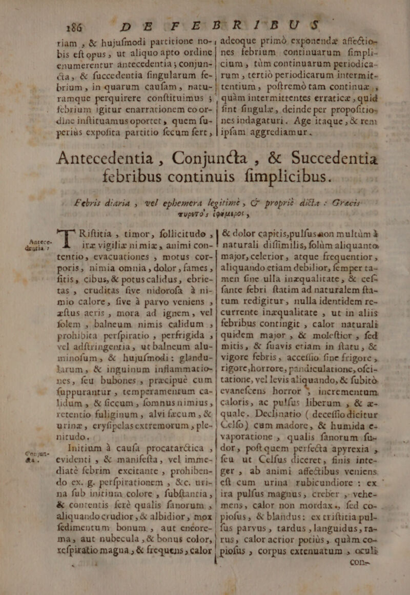 Antece- deutia. : 7» Conjun- &amp;a. 186. bis eftopus, ut aliquo apto ordine enumerentur antecedentia ; conjun- &amp;a ,. &amp; fuccedentia fingularum fe- brium, in quarum caufam , natu- ramque perquirere conftituimus ; fcbrium igitur enarracionem coor- diac inftituamus oportet , quem fu- perius expofita partitio fecum fert , nes febrium. continuarum fimpli- cium, tüm continuarum periodica- rum , tertió periodicarum intermit- tentium, poftremó tam continuz ., quàm intermittentes erraticz , quid fint fingulz, deinde per propofitios ncsindagaturi. Age itaque ; &amp; rem ipfam aggrediamur. Riftitia , timor, follicitudo , irz vigiliz ni miz , animi con- tentio, evacuationes , motus cor- poris, nimia omnia , dolor , fames , fitis, cibus, &amp; potuscalidus, ebrie- tas , cruditas five nidorofa à ni- mio calore, five à parvo veniens , aílus acris , mora ad ignem, vel folem , balneum nimis calidum ,; prohibita perfpiratio , perfrigida , vel adftringentia, ut balneum alu- minofum, &amp; hujufmodi: glandu- larum , &amp; inguinum inflammatio- nes, feu bubones., precipué cum fuppurantur , temperamentum ca- lidum , &amp; ficcum , fomnus nimius , retentio fuliginum , alvi fzcum , &amp; urinz, eryfipelasextremorum , ple- nitudo. Initium à caufa procatar&amp;ica , evidenti , &amp; manifefta, vel imme- diaté fcbrim | excitante , prohiben- do ex. g. perfpirationem , &amp;c. uri- na fub initiuza colore , fubftantia , aliquando crudior , &amp; albidior, mox fedimentum bonum., aut encore- ma; aut nubecula , &amp; bonus color, xcfpiratio magna; &amp; frequens ; calor « : &amp; dolor capitis,pulfusaon multüm à naturali diííimilis, folüm aliquanto major,celerior, atque frequentior , aliquando etiam debilior, femper ta- men fine ulla inzqualitate , &amp; cef- fante febri ftatim ad naturalem fta- tum redigitur, nulla identidem rc- currente inzqualitate , ut in aliis febribus contingit , calor naturali quidem major , &amp; molcftior , fed mitis, &amp; fuavis eriam in flatu , &amp; vigore febris , accefíio. fine frigore ;. rigore,horrore, pandiculatione, ofci- tatione, vcl levis aliquando, &amp; fubito. evanefcens horror 5 incrementum. caloris, ac pu!fus liberum , &amp; z- quale. Declinatio ( deceffio dicitur Cclífo) cam madore, &amp; humida e- vaporatione , qualis fanorum fu dor, poft quem perfecta apyrexia ícu ut Celfus diceret, finis intc- ger, ab animi affe&amp;ibus veniens eft. cum urina rubicundiore : ex ' ira pulfus magnus, creber ,. vehe- mens, calor non mordax. fed co- . piofus, &amp; blandus: ex criftitia pul- fus parvus , tardus , languidus , ra- rus, calor acrior potius ,. quàm co- Conr