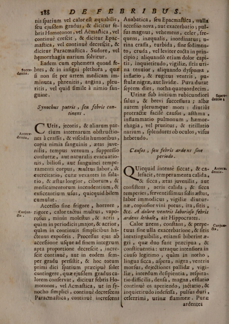 198 nisfpatium vel calor eft zquabilis bris Homotonos , vel Acmaftica , vel continué creícic , &amp; dicitur Epac- Succe- ua. Antece- dentia, Conjun- a. dicitur Paracmaftica. Sudore, vel hemorrhagia narium folvitur. Eadem cum ephemera quoad fe- bres, &amp; in infigni plethora , qua fi non fit per artem medicam im- minuta, phrenitis, angina, pleu- ritis, vel quid fimile à nimio fan- guine, Synochus putris , fen. febris con- tinens . Utis, jecoris, &amp; aliarum par- tium internarum obftru&amp;io- nes à craffis , &amp; vifcidis humoribus , copia nimia fanguinis , etas juve- nilis, tempus vernum , fuppreflio confuetz, aut naturalis evacuatio- nis, biliofi, aut fanguinei tempe- ramenti corpus, multus labor , &amp; exercitatio, cura vexantcs in fola- tio, &amp; xítuslongior, ciborum , &amp; medicamentorum incendentium , &amp; exficcantium ufus, quicquid bilem cumulat. Acceílio fine frigore , horrore , rigore, calorta&amp;ui multus, vapo- rofus , minüs moleftus , &amp; acris , quàm in periodicis major, &amp; acrior ; quàm in centinuis fimplicibus ha- cenus expofitis , Proceffus ejus ab accefsione ufque ad finem integrum apta proportione decrefcit , incre- fcit continué , aut in codem fem- per gradu perfiftit, &amp; hoc totum primi diei fpatium pracipué folet contingere , quz ejufdem gradus ca- lorem confervat , dicitur febris Ho- motonos, vel Acmaftica, ut in fy- nocho fimplici , continué decrefcens Paracmaítica , continué increfcens . accefsio nova , aut exacerbatio ; pul- fus magnus, vehemens, celer , fre- quens, inzqualis, inordinatus; u- rina craffa, turbida , fine fedimen- to, cruda, velleviter co&amp;a in prin- cipio; aliquandó etiam dolor capi- tis, inquietitudo, vigiliz, (itis uri- na tenuior , aliquando dyfpnosa , inflatio , &amp; rugitus ventris , pu- ftulz nigrz, autlividz. Pura durat feptem dies, notha quatuordecim. Urinz fub initium rubicundiori falus, &amp; brevi fucceffura ; albz autem plerumque mors : diutiüs protra&amp;z facilé caufos , afthma , inflammatio pulmonum , hzmor- rhagia, vel pruritus, &amp; titillatio narium , fplendores ob oculos , vifus hebetudo, Canfos , feu febris ardens. fine periodo. &amp; ficca, xtas juvenilis , aut confiftens , aeris calida , ficca temperies , ferventi((imus folis eftus, labor immodicus , vigilie diutur- nz ,copiofior vini potus, ira , fitis , &amp;c. J4 dolore ventris laboriofo febris ardens letbale y ait Hippocrates. Calor nrens, conftans , &amp; perpe- tuus fine ulla exacerbatione , &amp; fitis inextinguibilis , etiamfi biberint z- gri , quz duo funt przcipua , &amp; conftituentia: utraque intenfiora in caufo legitimo , quàm in notho, lingua ficca ; afpera , nigra , ventris morfus, dejectiones pallidz , vigi- liz , interdum dcfipientia , refpira- tio difficilis, denfa , magna , efflatio continué os aperiendo, jactatio , &amp; inquietitudo indefeffa, pulíus duri , celerrimi, urinz flammer. Purz ardentes Antece, enta« Conjuss A,