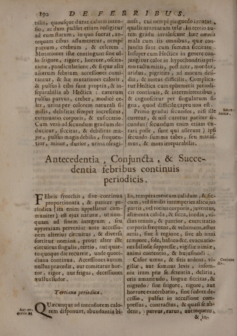 Axt ees dents t o DuAP E ER Ku] talis; quoufque durat caloris inten- nofi, cui nempé pinguedo innatat , fio, ac dum pulfus etiam redigitur | qualis aranearum tele . 1n texcio au- ad eum ftatum , inquo fuerat ,an- | tem gradu invalefcunt hzc omnia tequam cibus affumeretur , nempe | mala cum iis omnibus, qua con- parvum, crebrum , &amp; celerem .| juncta funt cum fumma ficcitate . Mutationes ifte contingunt fine ul- | Infuper cum Hcctica in genere con- lo frigore, rigore, horrore , ofcita- | jungitur calor in hypochondriispri- tione , pandiculationc ,s fi quz alia | motactu mitis, poft acer , mordax , aliarum febrium acceffiones comi- | aridus, pigrities , ad motum deíi- tantur, &amp; ha; mutationes caloris , | dia, &amp; motus difficilis. Complica- &amp; pulfusà cibo funt propria , &amp; in- | tur Hectica cum ephemeris periodi- feparabilia ab He&amp;ica : caterum |cis continuis, &amp; intermittentibus , pulfus parvus, creber, modicé ce- | &amp; cognofcitur per fingularum fi- ler , urina per colorem naturali fi- | gna , quod difficile captu non eft. milis, debilitas femper increfcens,| ^ Primo gradui fecundos , nifi ille extenuatio corporis, &amp; exficcatio. | curetur, &amp; nifi curetur pariter fc- Cum veró ad fecundum gradum de- | cundus ( fecundum enim etiam cu- ducitur, ficcitas, &amp; debilitas ma- |rari pofle , funt qui aflerunt ) ipfi jor, pulfus magis debilis , frequen- | fecundo fumma tabes, feu maraí- mus, &amp; mors irreparabilis. Antecedentia , Conjuncta , &amp; Succe- dentia febribus continuis periodicis, Ebris fynechis ;. five continua | lis, temperamentum calidum , &amp; fic-. proportionata , &amp; pariter pe-'cum , velfimilis intemperiesalicujus. riodica (ita enim appellatur com- | partis , vel totiuscorporis , juventus, muniter) eft ejus naturx, utnun- | alimenta calida , &amp; ficca, inedia , vi- quam ad finem integrum , Íeu &amp;ustenuis, &amp; parcior , exercitatio apyrexiam perveniat ante acce(fio- corporis vm eem vchemens,zftus nem alterius circuitus , &amp; divería aeris, five à regione , five ab anni fortitur nomina , prout alter ille. tem re , fole, balneo &amp;c. evacuatio- circuitus fingulis , tertio , aut quar- | nes biliofz fuppreffz , vigiliz nimiz , toquoque dierecurrit, undequoti- animi contentio, &amp; hujufmodi . diana Continua. Acceflioncs autem | ^ Calor urens, &amp; fitis ardens, vi- nullus przcedit , aut comitatur hor- | giliz , aut fomnus levis , infom- ror, rigor, autfrigus, deceffiones nia iram pra fe.ferentia , deliria, sullusfudor. : oris amaritudo, linguz ficcitas , &amp; | nigredo: fine frigore, rigore, aut T'ertiana periodica . horrore exacerbatio , fine fudore de- ceffio , pulfus in acceffione. com- JU xcunque ad intenfiorem calo- prs » contra&amp;us , &amp; quafi fc ab- rem difponunt, abundantiabi- dens, : parvus , rarus, mi o - ! Ul Succt dentia . Conjunx a.