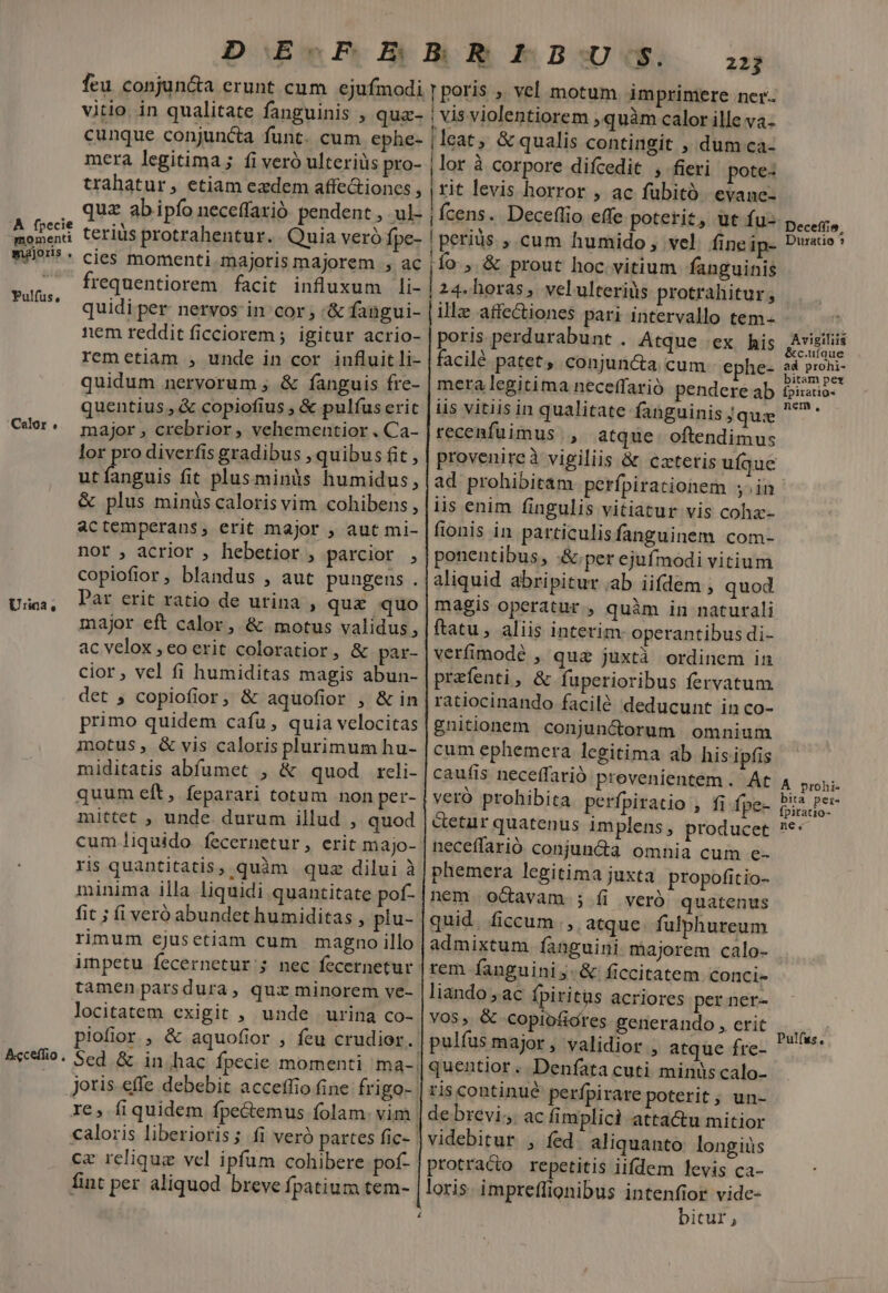 À fpecie momenti majoris . Pulfus, Calor , Urina r] Aeceffio , DE Pe Bp BOR ABS feu conjun&amp;a erunt cum ejufmodi | poris , vel motum imprimere ner. vitio. in qualitate fanguinis , qua- | vis violentiorem ; quàm calor ille va- cunque conjuncta funt. cum ephe- | leat; &amp; qualis contingit , dum ca- trahatur, etiam ezdem affe&amp;ioncs quz abipfo neceffaxió pendent , ul- teriüs protrahentur. Quia veró fpe- cies momenti majoris majorem , ac frequentiorem. facit influxum li- quidi per- nervos in cor :&amp; fangui- nem reddit ficciorem ; igitur acrio- remetiam , unde in cor influit li- quidum nervorum ; &amp; fanguis fre- quentius , &amp; copiofius , &amp; pulfus erit major , crebrior, vehementior . Ca- lor pro diverfis gradibus , quibus fit , utíanguis fit plus minis humidus, &amp; plus minüs caloris vim cohibens , actemperans, erit major , aut mi- nor , acrior , hebetior , parcior , copiofior, blandus , aut pungens . Par erit ratio de urina , quz quo major eft calor, &amp; motus validus, ac velox , eo erit coloratior, &amp; par- cior, vel fi humiditas magis abun- det ; copiofior; &amp; aquofior , &amp; in primo quidem cafu, quia velocitas motus, &amp; vis caloris plurimum hu- miditatis abfumet , &amp; quod reli- quum eft, feparari totum non per- mittet , unde. durum illud , quod cum liquido. fecernetur, erit majo- ris quantitatis, quàm quz dilui à minima illa liquidi quantitate pof- fit ; fi veró abundet humiditas , plu- rimum ejusetiam cum magno illo tamen parsdura, qui minorem ve- locitatem exigit , unde urina co- piofior , &amp; aquofior , feu crudior. re, fiquidem fpe&amp;emus folam. vim cz relique vel ipfum cohibere poí- fint per aliquod breve fpatium tem- lor à corpore difcedit , fieri. pote: rit levis horror , ac fubito evane- Ícens. Deceflio effe poterit, ut fu- Deceffie, Duratio * poris perdurabunt . Atque ex his facilé patet, conjuncta cum ephe- mera legitima neceffarió pendere ab iis vitiis in qualitate fanguinis j que recenfuimus., atque. oftendimus provenireà vigiliis &amp; cztetis ufque ad prohibitam. perfpirationem ;.in iis enim fingulis vitiatur vis coha-- fionis in particulisfanguinem com- ponentibus, per ejufmodi vitium aliquid abripitur ab iifdem , quod magis operatur , quàm in naturali ftatu , aliis interim operantibus di- verfimodé , qua juxtà ordinem in prefenti, &amp; fuperioribus fervatum ratiocinando facilé deducunt in co- £nitionem conjun&amp;orum omnium cum ephemera legitima ab his ipfis caufis neceffarió prevenientem. At veró prohibita perfpiratio , fi fpe- &amp;etar quatenus implens, producet neceffarió conjun&amp;a omnia cum e- phemera legitima juxta propofitio- nem octavam ; fi veró quatenus quid. ficcum., atque. fulphureum admixtum fanguini majorem calo- rem fanguini j- &amp; ficcitatem conci- liando , ac fpiritus acriores per ner- VOS, &amp; Copiofióres generando , crit pulfus major , validior , atque fre- quentior. Denfata cuti minus calo- ris continué perfpirare poterit; un- de brevi. ac fimplici attactu mitior videbitur , fed. aliquanto longiüs protraco repetitis iifdem levis ca- loris. impreffionibus intenfior vide- bitur, Avigiliis &amp;c.uíque ad prohi- bitam pet Ípiratio- nem, A prohi- bita per- fpiratio- ne, Pulfus.