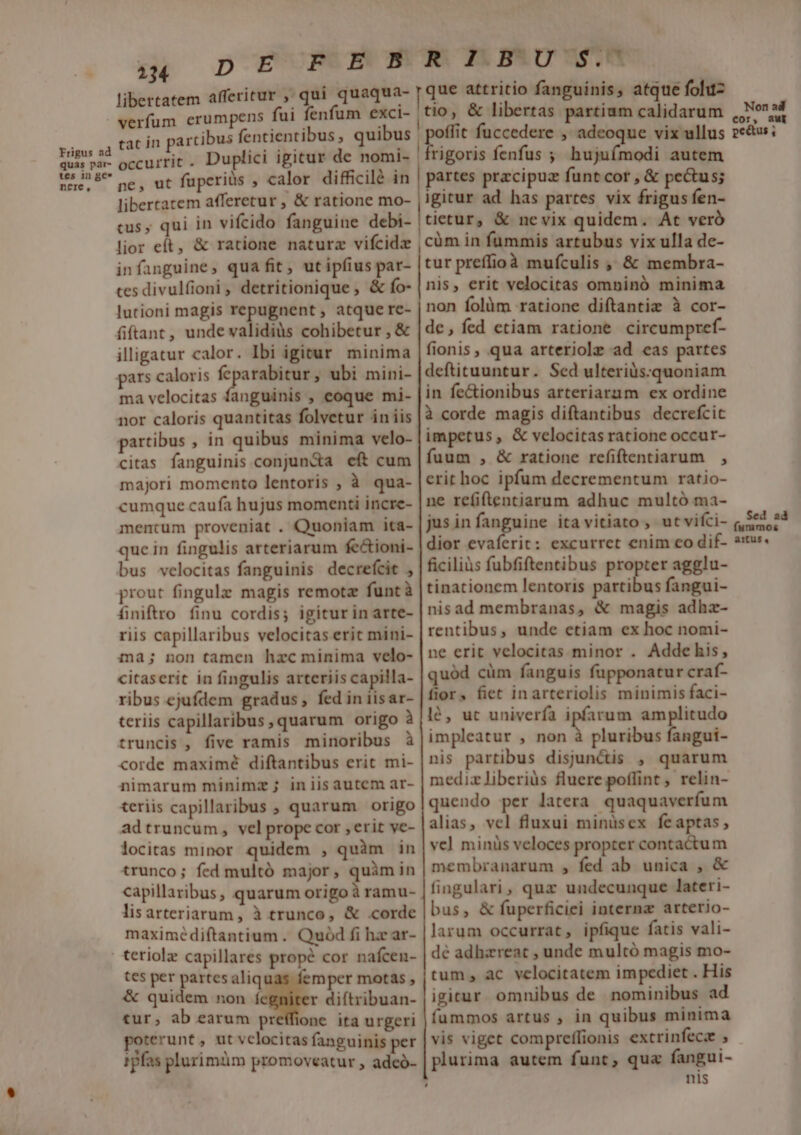 frigus ad quas par- tes in ge* nere, libertatem afferitur , qui quaqua- verfum erumpens fui fenfum exci- tat in partibus fentientibus , quibus occurrit. Duplici igicur de nomi- ne, ut füperiüs , calor difficilé in libertatem afferetur , &amp; ratione mo- cus; qui in vifcido fanguine debi- lior et, &amp; ratione naturz vifcidz infanguine, qua fit, ut ipfius par- tes divulfioni, detritionique , &amp; fo- lutioni magis repugnent, atque rc- fiftant, unde validiàs cohibetur , &amp; illigatur calor. Ibi igitur minima pars caloris pee ubi mini- ma velocitas fanguinis , eoque mi- nor caloris quantitas folvetur in iis partibus , in quibus minima velo- citas fanguinis. conjunda eft cum majori momento lentoris , à qua- cumque caufa hujus momenti incre- mentum proveniat . Quoniam ita- quc in fingulis arteriarum fe&amp;ioni- bus velocitas fanguinis decrefcit , prout fingulz magis remotz funtà finiftro finu cordis; igiturinarte- riis capillaribus velocitas erit mini- ma; non tamen hzc minima velo- citaserit in fingulis arteriis capilla- ribus ejufdem gradus, fed in iisar- teriis capillaribus, quarum origo à truncis , five ramis minoribus à corde maximé diftantibus erit mi- nimarum minimz; iniisautem ar- teriis capillaribus , quarum origo adtruncum, vel prope cor , erit ve- locitas minor quidem , quàm in trunco; fed multó major, quàimin capillaribus , quarum origo àramu- lisarteriarum, à trunco, &amp; corde maximédiftantium .. Quód fi hz ar- tes per partes aliq &amp; quidem non fegniter diftribuan- tur; ab earum preffione. ita urgeri poterunt , ut velocitas fanguinis per 1pfas plurimüm promoveatur , adeó- mper motas , | Ag TrbCen. que attritio fanguinis, atque fohtz |tio , &amp; libertas partium calidarum flit fuccedere , adeoque vix ullus rigoris fenfus ; hujuímodi autem partes przcipuz funt cor , &amp; pe&amp;us; igitur ad has partes vix frigus fen- tietur, &amp; nevix quidem. At veró ,cüm in fummis artubus vix ulla de- tur preffioà mufculis ,, &amp; membra- nis, erit velocitas omninó minima non folüm ratione diftantiz à cor- de, fed etiam ratione circumpref- fionis, qua arteriole ad cas partes deftituuntur. Sed ulteriüs:.quoniam in fe&amp;ionibus arteriarum ex ordine à corde magis diftantibus decrefcic impetus, &amp; velocitas ratione occur- fuum , &amp; ratione refiftentiarum , erit hoc ipfum decrementum ratio- ne re(iftentiarum adhuc multó ma- jusinfanguine ita vitiato , utvifci- dior evaferit: excurrct enim co dif- ficiliàs fubfiftentibus propter agglu- tinationem lentoris Ba fangui- nis ad membranas, &amp; magis adhz- rentibus, unde etiam ex hoc nomi- ne erit velocitas minor . Addehis, quód cüm fanguis fupponatur craf- fior, fiet inarteriolis minimis faci- lé, uc univerfa ipfarum amplitudo impleatur , non à pluribus fangui- nis partibus disjun&amp;is , quarum medizliberiüs fluere poffint , relin- quendo per latera quaquaverfum alias, vel fluxui minüsex feaptas, vc] minis veloces propter contactum membranarum , fed ab unica , &amp; fingulari, quz undecunque lateri- bus, &amp; fuperficiei interna arterio- larum occurrat, ipfique fatis vali- dé adhzreat , unde multó magis mo- tum, ac velocitatem impediet . His igitur. omnibus de nominibus ad íummos artus , in quibus minima vis viget compreffionis extrinfecz ; plurima autem funt, qua fangui- | nis Non ad cor, aut peétus , Sed 2d artus 4,