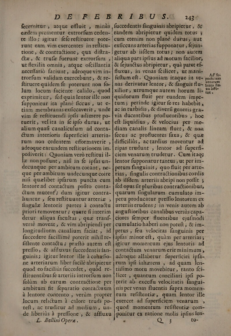 fecernitur , atque eflluit , minüs ezdem prementur extrorfum ceden- tc illo; igitur fefereftituere. pote- runt eam vim exercentes. in refticu- tione, &amp; contra&amp;ione, qua diftra- Ce, &amp; trufz fuerunt extrorfum , ut flexilia omnia, atque ofcillantia trorfum validam exercebunt , &amp; re- ftituere quidem fe poterunt non fo- lum locum faciente. calido. quod exprimitur, fed quia lentor ille non fupponitur ita plané ficcus , ut e- tiam membranasexficcaverit , unde vim fe reftituendi ipfis adimere po- tuerit, velita in fe ipfo durus, ut alium quafi canaliculum ad conta- &amp;um interioris fuperficiei arteria- rum non cedentem efformaverit , adeoque earundem reftitutionem im. pediverit: Quoniam veró reftitui il- lz nonpoffunt, niíi in fe ipfas un- decunque per ambitum coeant , ne- que perambitum undecunque coite nifi quzlibet ipfarum puncta cum lentoread contactum pofito conta- &amp;um muten£; dum igitur contra- huntur , feu reftituunturarteriz , fingule lentoris partes à contactu priori removentur ; quare fi interim detur aliqua facultas , quz tranf- versé moveat , &amp; vim abripiendi per longitudinem canalium faciat , id fuccedere facillime poterit nihil re- fiftente conta&amp;u ; przftó autem eft preffio, &amp; aftluxus fuccedentis ían- guinis; igiturlentor ille à cohafio- ne arteriarum liber facilé abripietur quod: eo faciliüs fuccedet , quód re- ftituentibus fe arteriis introrfum non folim ab earum contractione per ambitum fit feparatio contactuum à lentore contento , verüm propter locum relictum à calore trudi po- teft, ac trudicur ad medium , un- de liberiàs à preffione , &amp; affluxu L. Belliui Opera . Mi 243 fuccedentis fanguinis abripietur, &amp; eandem abripietur quidem totus ; [cum etenim non plané durus, aut exficcans arterias fupponatur , fejun- getur ab iiídem totus; non autem aliqua pars ipfius ad motum facilior; &amp; fejunctus abripietur , quà patet ef- fluxus, in venas fcilicet, ut mani- feftum eft. Quoniam itaque in ve- nas derivatur lentor, &amp; fanguis flu- xilior, utrumqueautem horum li- quidorum fluit per eundem impe- tum; perinde igitur feres habebit , ac in turbidis , &amp; diverfi generis gra- via ducentibus profluentibus , hoc eft liquidius , &amp; velocius per me- diam canalis lineam fluet, &amp; non fecus ac profluentes faxa, &amp; quae difficilis, actardius moventur ad ripas trudunt , lentor ad fuperfi- ciem venarum trudetur. Cum itaq; lentor fupponatur tantus , ut per im- petum fanguinis, quo fluit per arte- rias, fingulis contractionibus cordis ab iifdem arteriis abripi non poffit ; fed opus (it pluribus contractionibus, quarum fingularum cumulato im- petu producatur preffio lentotem ex arteriistrudens; in venis autem ab anguftioribus canalibus versis capa- ciores femper fluentibus ejufmodi cumulatio haberi non poteft ; &amp; im- petus , feu velocitas fanguinis per ipfas minoreft, quàm per arterias; igicur momentum ejus lentoris. ad contactum venarum erit minimum , adcoque allabetur | fuperficiei ipfa- rum ipfiinhzrens , ad quam len- tillimo motu movebitur, tanto fci- licet , quantum conciliari ipfi po- terit ab. exceffu velocitatis fangui- nis per venas fluentis fupra momen- tum refiftentiz, quam lentor ille exercet ad fuperficiem. venarum , quod momentum refiftentiz com- ponitur ex ratione molis ipfius len- Q9 c3 ta- - Ad' fi- perficiem venarum lento flm* xu labi« tur.