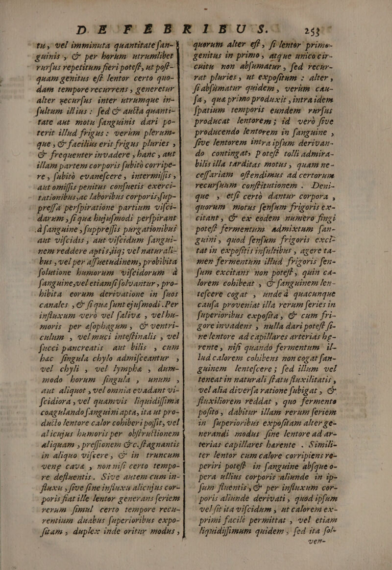 t, Vel bnminuta quantitate fan- guinis y C per borum: utrumlibet vur[us repetitum fieri potef?, ut poff- quam genitus eff. lentor certo quo- dam tempore recurrens , generetur Alter wecur(us inter utrumque in- fultum illins : fed c autla quanti- tate aut motu fanguinis dari po- terit illud frigus: verum plerum- que , &amp; facilius erit frigus plnries , € frequenter invadere , banc , ant illam partem corporis (ubitó corripe- re , (abiró evane[cere , intermijis , aut omiffis penitus con[uetis exerci- tationibus ac laboribus corporis.fup- pref perfpiratioue partium vi[ci- darum , ft qua hujufmodi per[pirant Afanguine , fuppre]is purgationibus uem reddere aptisgiiq; vel naturah- bus ,vel per a[Tuetudinem, prolilita folutione bumorum wifeidorum 4 faugninesvel etiamfi [oly antur , pro- bibita eorum derivatioge im fuos canales. , € fiqua funt ejufmodi .Per influxum vero vel falive , velbn- noris per e[ophagmm , QC ventri- culum , velmmuci inteftinalis , vel fieci pancreatis | aut bilis. , enum bac fingula chylo admi[ceantur | , vel cbyli , vel Iympha , dum- eedo borum jfiagnla , umum , aut aliquot , vel omnia evadant vi- feidiora , ve! quamvis. liquidiffima coagulando fanguini apta, ita ut pro- dutlo lentore calor cobiberi pojfit, vel alicujus bumoris per. obfivutlionem Aliquam ; preffienem G'c.flagnantis in aliquo vifeere, C in truncum «euge cava y, non nift certo tempo- ve defluentis. Sive autem cum in- fluxu ; ftue fine influx alicujus cor- poris fiat ille. lentor. generans [eriem verum [ml certo tempore reca- rentium duabus fuperioribus expo- 253 — quorum alter eft , ff lentor prime- genitus im primo , atque umicocir- vat pluries , ut expofitum : alter , fi abfumatur quidem, verim cau- fa» qua primo produxit ,intraidem fpatium temporis eundenz var[us producat lentoreg;; id weró ffue producendo lentorenm in fanguine 1 ffve fentorem intra ipfum: derivan- do comtingat» pote? tolli admira- bilis illa tarditas motus, quam ne- ceffariam oflendimus ad certorum recur(uum: confüitutiorem .. Dezi- que , etfi certo dantur corpora , quorum motus fen[um frigoris ex- citant , Cj ex eodem numero fingi pote! fermentum. admixtum [an- gummi, quod fen[um frigoris exci: tat ip expofiis To[nltibus , agere ta- men fermentum illud fvizoris fen- lorem cobibeat , G fanguinem len- tefcere cogat , muded quacunque caufa proveniat illa rerum feries in fuperioribus expoftta , &amp; cum fri- gore invadens , nulla dari poteft [r- ne lentore ad capillares arterias bg- rente, nift quando fermentum | il- lud calorem cobibeus non cogat fan- teneat in naturali fatu fluxilitatis , ffuxiliorem reddat , quo fermento pofito ,' dabitur. illam verum [eriem im^ fuperioribus expofitam alter ge- uerandi modus fime lemtore ad ar- terias capillares barente . Simili- ter lentor cum calere corripiens ve- periri potef? im fanguine abfque o- pera ullius corporis aliunde. in ip- Jum: fluentis, &amp; per influxum cor- poris aliunde derivati , quad ipfum vel fit ita vi[cidum , ut calorem ex- primi facile permittat , vel etiam liquiadgfimum quidem , fed ita fal- wue-