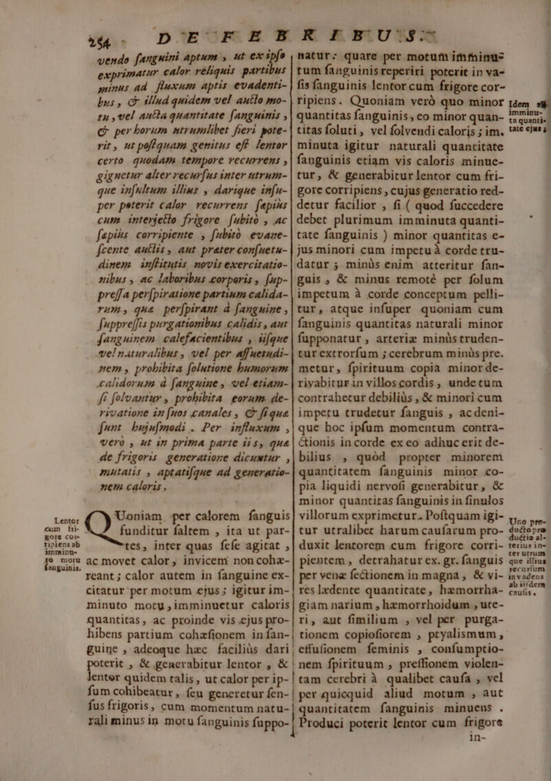 Lentor £gor€ COr- ripiens ab imminu- ro motu Ísuguinis. D E D^E-CR.ENR EEUU vendo fangwini aptum » ut ex ipfe matur; quare per motu imtinu- exprimatur calor réliquis partibus | rum fanguinis reperiri poterit in va- minus ad. fluxum aptis evadenti- | fis fanguinis lentor cum frigore cor- bus , c illud quidem vel autlo mo- | ripiens. Quoniam veró quo minor tu , vel aucta quantitate fanguinis , | quantitas fanguinis, eo minor quan- C per borum ntrumlibet fieri pote-| titas foluti , vel folvendi caloris ; im. rit, nt poflquam genitus eff lentor| minuta igitur naturali quantitate certo. quodam tempore recurrens ,| fanguinis etiam vis caloris minue- gignetur alter recur[us inter utrum-| tur, &amp; generabitur lentor cum fri- que in[ultum illins , darique infu- | gore corripiens , cujus generatio red- per peterit calor. recurrens. faepius | detur facilior , fi ( quod fuccedere cum interjetio frigore fubito , ac | debet plutimum imminuta quanti- fapiks: corripiente. , fubitó evaze- | tate fanguinis ) minor quantitas e- fcente autlis , aut. prater con[uetu- | jus minori cum impetuà corde tru- dinem inflitutis novis exercitatio-| datur 5 minüs enim atteritur fan- nibus , ac laboribus corporis , [up-| guis , &amp; minus remoté per folum preffa per[piratione partium calida- | impetum à corde conceptum pelli- rum; qua perfpirant à fanguine ,| tur, atque infuper quoniam cum fupprejfis purgatiomibus calidis , aut | fanguinis quantitas naturali minor fanguinem. calefacientibus , iifque| fapponatur , arteriz minüs truden- el naturalibus , vel per affuetudi- | tur extrorfum ; cerebrum minüs pre. nem y probibita folutione bumorum| metur, fpirituum copia minor de- calidorum à fanguine , vel etiam- | rivabiturin villoscordis , undetum ff folvantur , prohibita. eorum. de- | contrahetur debiliüs , &amp; minori cum rivatione in [nos canales , C fiqua | impetu trudetur fanguis , acdeni- funt | buju[modi . Per. influxum ,| que hoc ipfum momentum contra- vero , ut im prima parte iis, qua | Cionis incorde ex eo adhuc erit de- de frigoris generatiore dicumtur ,|bilius , quód propter minorem mutatis , aptatifque ad generatio-| quantitatem fanguinis minor co- nem caloris. pia liquidi nervofi generabitur, &amp; | minor quantitas fanguinis in finulos Uoniam per calorem fanguis| villorum exprimetur. Poftquam igi- C 'andici faltem , ita ut par-| tur utralibec harum caufarum pro- tes, inter quas feíe agitat ,| duxit lentorem cum frigore corri- ac movet calor, invicem noncoha-| pientem , detrahatur ex. gr. fanguis reant ; calor autem in fanguine ex- | per vene fe&amp;ionem in magna , &amp; vi- citatur per motum cjus; igitur im- | resIxdente quantitate, hemorrha- minuto motu ,imminucetur caloris | giam narium , hzmorrhoidum , ute- quantitas, ac proinde vis ejus pro- | ri, aut fimilium , vel per purga- hibens partium cohzfionem in fan-| tionem copiofiorem , pryalismum , guine , adeoque hzc faciliüs dari, effufionem feminis , confumptio- terit , &amp; generabitur lentor , &amp; | nem fpirituum , preffionem violen- enter quidem talis, ut calor per ip- | tam cerebri à qualibet caufa , vel fum cohibeatur, feu genereturíen-| per quicquid aliud motum , aut fus frigoris, cum momentum natu-| quantitatem fanguinis minucns . rali minus in motu fanguinis fuppo- | Produci poterit lentor cum frigore 1n- Idem immainu- ta quanti« tatc ejus Uno pte- dectopra duétio al- terius 1n ter utrum. que illius recuríum in vadens ab iifdem caufis ,