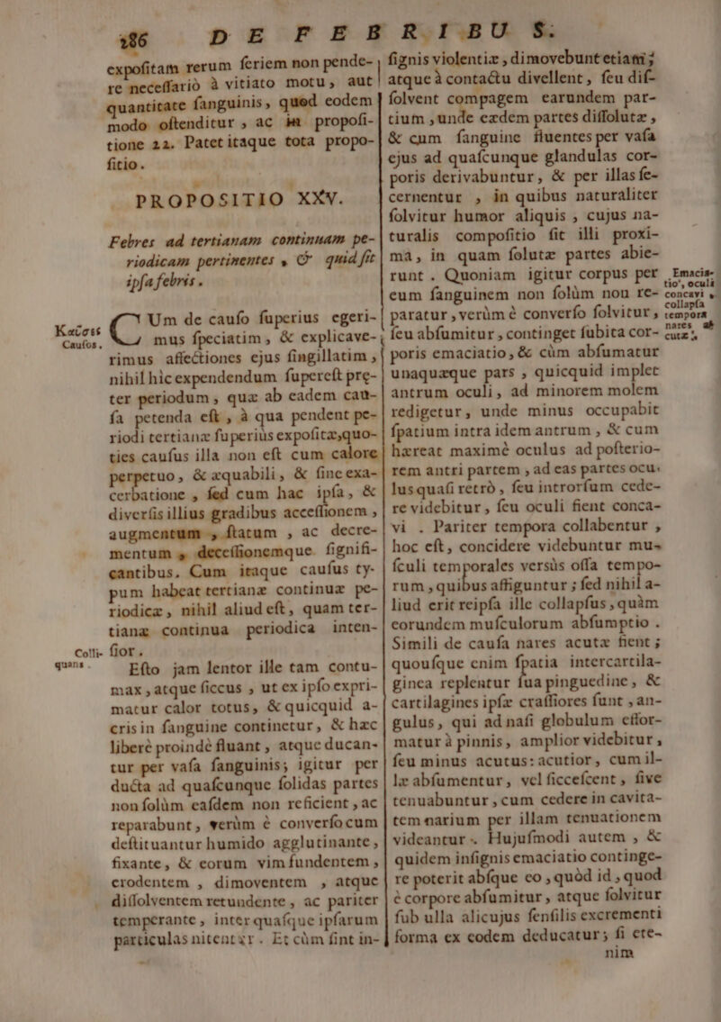 Kacott Caufos , Colli- quans . expofitam rerum fecriem non pende- re neceffarió à vitiato motu, aut quantitate fanguinis » qued eodem modo oftenditur ; ac im. propofi- tione 22. Patetitaque tota propo- fitio. J PROPOSITIO XXYV. Fehres. ad tertianam. continuam pe- riodicam pertimentes , C quid fit ipfa febris . Um de caufo fuperius cgeri- mus fpeciatim , &amp; explicave- rimus affectiones ejus fingillatim , nihil hic expendendum fupercft pre- ter periodum , quz ab eadem cau- fa petenda cft , à qua pendent pe- riodi tertianz fuperius expofitzz,quo- ties caufus illa non eft cum calore 'rpetuo , &amp; xquabili , &amp; fineexa- cerbatione , fed cum hac ipía, &amp; diver(is illius gradibus acceffionem , augmentum , ftatum , ac decre- mentum s deccílionemque. fignifi- cantibus, Cum itaque caufus ty- pum habeat tertianz continuz pe- riodicz, nihil aliud eft, quam ter- tiang continua periodica inten- fiot . Efto jam lentor ille tam contu- max , atque ficcus , ut ex ipfo expri- matur calor totus, &amp; quicquid. a- crisin fanguine continetur, &amp; hac liberé proindé fluant , atque ducan- tur per vafa fanguinis; igitur per duéta ad quafcunque folidas partes nonífolüm eafdem non rcficient ; ac reparabunt, werüm é converfocum deftituantur humido agglutinante ; fixante, &amp; eorum vim fundentem , crodentem , dimoventem , atquc di(folventem retundente , ac pariter temperante, inter quaíque ipfarum particulas nitent gr. Et cüm fint in- fiznis violentiz , dimovebuntetiati ; atque à conta&amp;u divellent, feu dif- folvent compagem earundem par- tium pa ezxdem partes diffolutz , &amp; cum fanguine fluentes per vafa ejus ad quafcunque glandulas cor- poris derivabuntur, &amp; per illas fe- cernentur , in quibus naturaliter folvitur humor aliquis , cujus na- turalis compofitio fit illi proxi- ma, in quam folutz partes abie- runt. Quoniam igitur corpus per eum fanguinem non folàm non re- paratur , verüm é converfo folvitur , Ííeu abfumitur , continget fubita cor- poris emaciatio, &amp; cüm abfumatur unaquaque pars , quicquid implet antrum oculi, ad minorem molem redigetur, unde minus occupabit fpatium intra idem antrum , &amp; cum hareat maximé oculus ad pofterio- rem antri partem , ad eas partes ocu. lIusquafi retró , feu introrfum cede- re videbitur, fcu oculi fient conca- vi . Pariter tempora collabentur , hoc eft, concidere videbuntur mu-« fículi temporales versüs offa tempo- rum ,quibus affiguntur ; fed nihil a- liud erit reipfa ille collapfus , quàm corundem mufculorum abfumptio . Simili de caufa nares acuta fient ; quoufque cnim I intercartila- ginca replentur fua pinguedine, &amp; cartilagines ipfa craffiores funt , an- gulus, qui ad nafi globulum etfor- matur à pinnis, amplior videbitur , feu minus acutus:acutior, cumil- lz abfüumentur, welficcefcent , five tenuabuntur , cum cedere in cavita- tem narium per illam tenuationem videantur . Hujufmodi autem , &amp; quidem infignis emaciatio continge- re poterit abíque co , quód id , quod e corpore abfumitur , atque folvitur fub ulla alicujus fenfilis excrementi forma ex eodem deducatur; fi ete- nim ,Emacis- tio', oculi concavi , collapfa tempora nares ab. CutZ