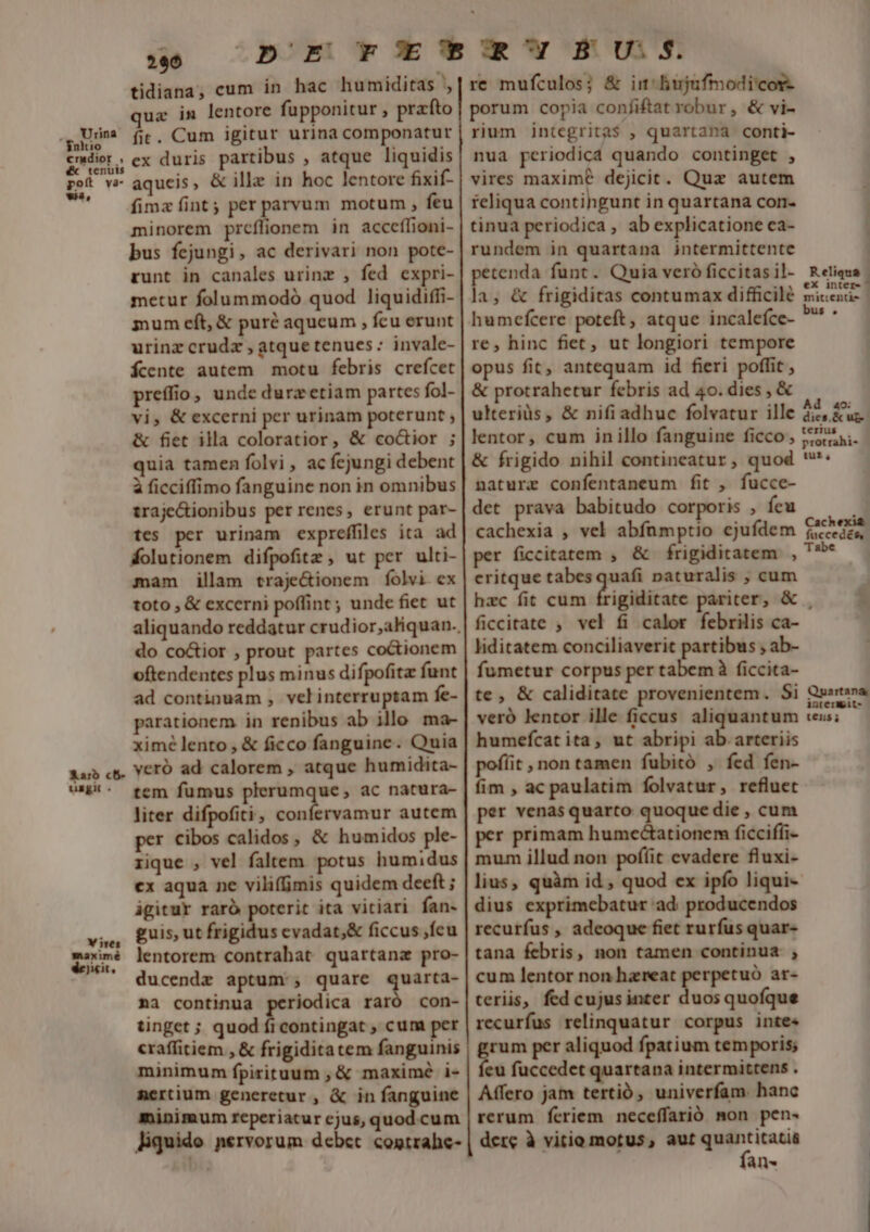 .. Vrina $nitio cradior , &amp;&amp; tenuis poít va- wa, Karo c5- uzgit . Vires maximé dejicit, 290 tidiana, cum in hac humiditas , ux in lentore fupponitur , prato fit. Cum igitur urina componatur ex duris partibus , atque liquidis aqueis, &amp; illa in hoc lentore fixif- fima fint; per parvum motum , feu minorem prcílionem in accceflioni- bus fejungi, ac derivari non pote- runt in canales urinz , fed expri- metur folummodó quod liquidiffi- mum eft, &amp; puré aqueum , feu erunt urinz crudx , atquetenues: invale- fcente autem motu febris crefcet preffio, unde durzetiam partes fol- vi, &amp; excerni per urinam poterunt ; &amp; fiet illa coloratior, &amp; co&amp;ior ; quia tamen folvi , ac fejungi debent à ficciffimo fanguine non in omnibus traje&amp;ionibus per renes, erunt par- tes per urinam expreffiles ita ad Áolutionem difpofitz , ut per ulti- mam illam traje&amp;ionem folvi ex toto , &amp; excerni poffint; unde fiet ut do co&amp;ior , prout partes coctionem oftendentes plus minus difpofita funt ad continuam , velinterruptam fe- parationem in renibus ab illo ma- ximé lento , &amp; ficco fanguine. Quia veró ad calorem , atque humidita- tem fumus plerumque, ac natura- liter difpofiti, confervamur autem per cibos calidos , &amp; humidos ple- rique , vel faltem potus humidus ex aqua ne viliffimis quidem deeft ; igitur raró poterit ita vitiari fan- guis, ut frigidus evadat;&amp; ficcus fcu lentorem contrahat quartana pro- ducendz aptum , quare quarta- na continua periodica raró con- tinget ; quod ficontingat , cum per craffitiem , &amp; frigiditatem fanguinis minimum fpirituum ; &amp; maximé i- mertium generetur , &amp; in fanguine minimum reperiatur cjus, quod cum liquido nervorum debet. cogtrahe- re mufculos; &amp; im Biujufmodicor- porum copia confiftat robur , &amp; vi- rium integrita$ , quartana conti- nua periodica quando continget , vires maxime dejicit. Quz autem ieliqua contihgunt in quartana con- tinua periodica , ab explicatione ca- rundem in quartana jintermittente petenda funt. Quia veró ficcitas il- la, &amp; frigiditas contumax difficile humefcere poteft, atque incalefce- re, hinc fiet, ut longiori tempore opus fit, antequam id fieri poffit, &amp; protrahetur febris ad 40. dies, &amp; ulteriàs, &amp; nifi adhuc folvatur ille lentor, cum inillo fanguine ficco, &amp; frigido nihil contineatur, quod naturz confentaneum fit , fucce- det prava babitudo corporis , feu cachexia , vel abfümptio ejufdem per ficcitatem , &amp; frigiditatem , critque tabesquafi naturalis , cum hzc fit cum ficcitate , vel fi calor febrilis ca- liditatem conciliaverit partibus ; ab- fumetur corpus per tabem à ficcita- te, &amp; caliditate provenientem. Si veró lentor ille ficcus aliquantum humefcat ita, ut abripi ab arteriis poflit , non tamen fubitó , fed fen- fim , ac paulatim folvatur, refluet per venas quarto quoque die , cum per primam humectationem ficciffi- mum illud non pofíit evadere fluxi- dius exprimebatur ad: producendos recurfus , adeoque fiet rurfus quar- tana febris, non tamen continua , cum lentor non hzreat perpetuó ar- teriis, fed cujusinter duosquofque recurfus relinquatur corpus inte« i-a per aliquod fpatium temporis; eu fuccedet quartana intermittens . Affero jam tertió, univerfam. hanc rerum feriem neceffarió mon pen- dere à vitio motus, m n- Reliqua : ex inter- ^ mittentk- |— bus . Ad 4o: dies, &amp; ug-- terius protrahi- tur, Cachexia. fuccedés, Tabe yt Quartana interWeit- tens i