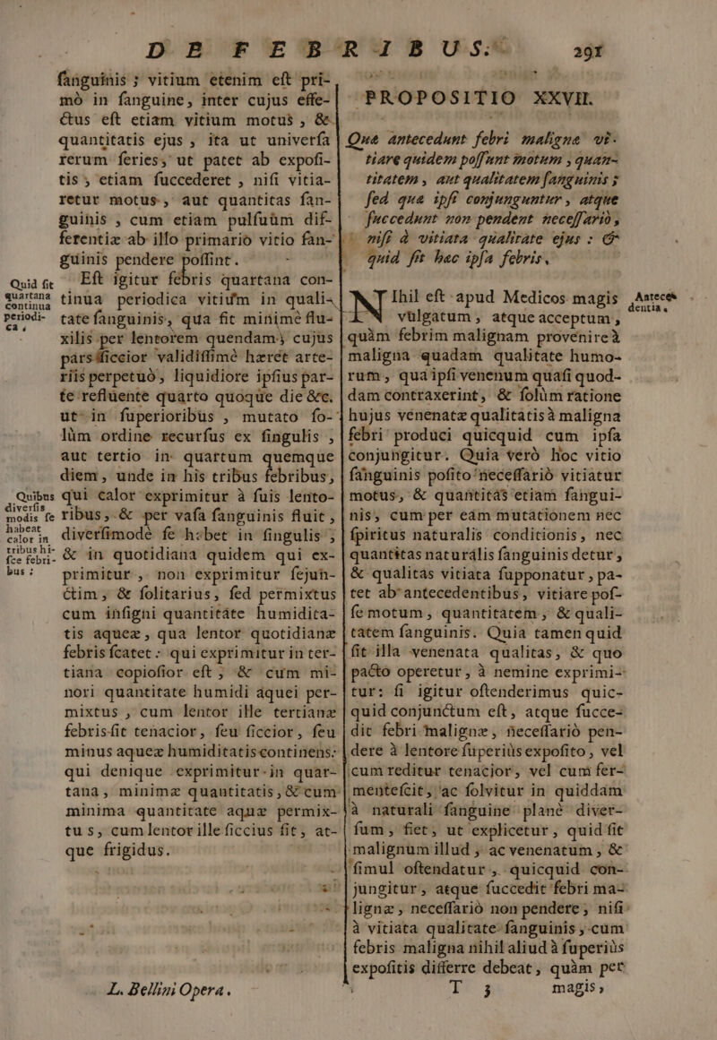 Quid fit quartana continua periodi- Ca ; Quibus diverfis modis fe habeat calor in tribus hi- fce febri- bus : fanguinis ; vitium etenim eft pri- mó in fanguine, inter cujus effe- quantitatis ejus , ita ut univerfa rerum feries, ut patet ab expofi- tis ; etiam fuccederet , nifi vitia- retur motus, aut quantitas fan- guihis , cum etiam pulfuüm dif- guinis pendere m , Eft igitur febris quartana con- tate fanguinis, qua fit minime flu- xilis per lentorem quendam. cujus párs fficcior validiffimé hzret arte- riis perpetuo liquidiore ipfius par- te refluente quarto quoque die &amp;c. lüm ordine recurfus ex fingulis , aut tertio in quartum quemque diem, unde im his tribus Abribus, qui calor exprimitur à fuis lento- ribus, &amp; per vafa fanguinis fluit , diverfimodé fe hzbet in fingulis ; &amp; in quotidiana quidem qui ex- primitur , non exprimitur fejuh- ctim, &amp; folitarius, fed permixtus cum infigni quantitáte humidita- tis aquez , qua lentor quotidianz febris fcatec ; qui exprimitur in ter- tiana copiofior eft ; &amp; cum mi- nori quantitate humidi áquei per- mixtus , cum lentor ille tertianz febrisfit tenacior, feu ficcior, feu minus aquez humiditatiscontinens: qui denique .exprimitur-in quar- minima quantitate aquz permix- tus, cumlentor illeficcius fit, at- que frigidus. x e L. Bellini Opera. 29fÍ PROPOSITIO XXVI. Que antecedunt. febri maligna. vi- tiare quidem po[funt imotum , quan- titatem , aut qualitatem fanguinis ; fed qua ipfi conjunguntur , atque fuccedunt son pendent neceffario , | mf à vitiata qualirate ejus : e —. quid fft bac ipfa felris. tabs eft: apud Medicos magis vulgatum , atqueacceptum , quàm febrim malignam provenireà maligna quadam qualitate humo- rum, quaipfi venenum quafi quod- dam contraxerint, &amp; folum ratione hujus vénenatz qualitatisà maligna febri' produci quicquid cum ipfa conjungitur. Quia veró hoc vitio fanguinis pofito'neceffarió vitiatur motus, &amp; quantitá$ etiam fangui- nis; cum per eam mutationem nec fpiritus naturalis conditionis, nec quantitas naturális fanguinis detur, &amp; qualitas vitiata fupponatur , pa- tet ab'antecedentibus, vitiare pof- fe motum , quantitatem , &amp; quali- tatem fanguinis. Quia tamen quid fit illa venenata qualitas, &amp; quo tur: fi igitur oftenderimus quic- quid conjunctum eft, atque fucce- dit febri maligna ,' neceffarió pen- dere à lentore fuperius expofito , vel icum reditur tenacjor, vel cum fer- mentefcit » ac folvitur in quiddam à naturali fanguine. plané diver- fum, fiet, ut explicetur , quid fit malignum illud ; ac venenatum , &amp; jungitur , atque fuccedit febri ma- à vitiata qualitate- fanguinis ,-cum febris maligna nihil aliud à fuperiüs expofitis differre debeat , quim pet magis Anteces dentia,