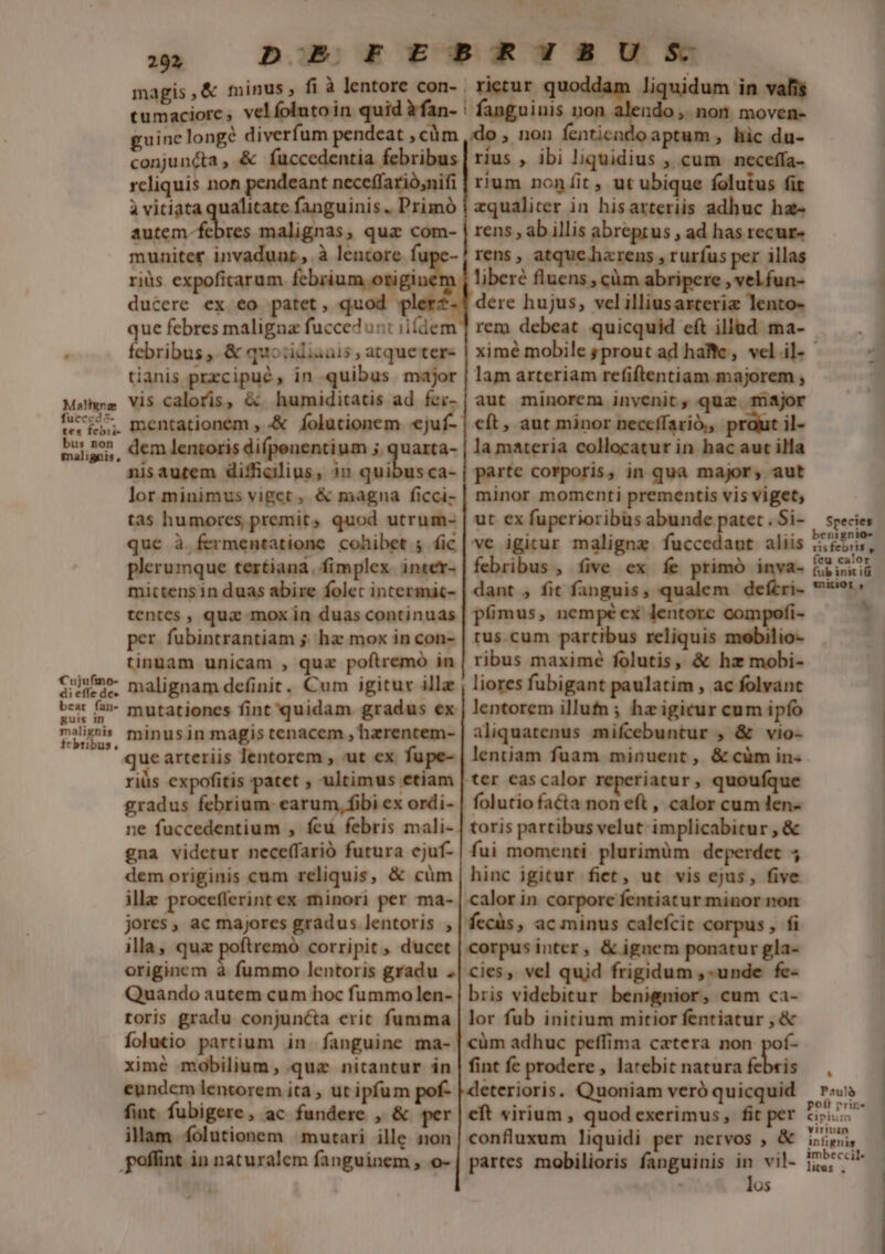 Malignz fucccd5- tes febii- bus non malignis, Cujufino- di effe de» beat fan- guis in malignis febribus, 202 magis ; tumaciorc, ve guine longé diverfum pendeat , cüm conjuncta , &amp; fuccedentia febribus reliquis non pendeant neceffarió;nifi à vitiata qualitate fanguinis .. Primó autem-febres malignas, quz com- muniter invadunt, à lentore fupe- riüs expoficarum Tome ducere ex eo patet, quod plerz- que febres maligua fuccedunt iifdem febribus ,. &amp; quo:idiauis ; atqueter- tianis przcipué, in quibus major vis caloris, &amp;. humiditatis ad fer- mentationem , .&amp; folutionem «juí- dem lentoris difpenentium 5 quarta- nisautem difficilius, 1n Pe a ca- lor minimus viget , &amp; magna ficci- tas humores premit, quod utrum- que à fermentatione cohibet ; fic plerumque tertiana, fimplex inter- mictensin duas abire folet incermát- tentes , qua mox in duas continuas per fubintrantiam 5; hz mox in con- tinuam unicam , quz poftremo in malignam definit. Cum igitur ill mutationes fint quidam gradus ex minusin magis tenacem , hezrentem- que arteriis lentorem , ut ex fupe- riüs expofitis patet ; ultimus etiam gradus febrium: earum, fibi ex ordi- ne fuccedentium , feu febris mali- gna videtur neceffarió futura cjuf- dem originis cum reliquis, &amp; cüm ille procefferint ex minori per ma- jores , ac majores gradus lentoris , illa, qua poftremó corripit , ducet originem à fummo lentoris gradu . Quando autem cum hoc fummo len- toris gradu conjuncta erit fumma Íolutio partium in. fanguine ma- ximé mobilium, que nitantur in eundem lentorem ita , ut ipfum pof- fint fubigere, ac fundere , &amp; per ilam íolutionem | mutari ille non | liquidum in vafis ndo, non moven- aptum, hic du- rius , ibi liquidius ,, cum neceffa- rium noníit , ut ubique folutus fit zqualiter in hisarteriis adhuc ha- rens , ab illis abreptus , ad has recur» rens , atque. harens , rurfus per illas liberé fluens , càm abripere , vel fun- dere hujus, velilliusarterie lento- rem debeat quicquid eft illad ma- rietur q lam arteriam refiftentiam.majorem , aut minorem inyenit, quae. major cft, aut minor neccífarió,, praut il- la materia collocatur in hac aut illa parte corporis, in qua major, aut minor momenti prementis vis viget, ut ex fuperioribus abunde patet . Si- ve igitur maligne fuccedaut aliis febribus , five ex íe primó inva- dant , fit fanguis, qualem defcri- pimus, nempé ex lentorc compofi- tus.cum partibus reliquis mobilio- ribus maximé folutis, &amp; hz mobi- liores fubigant paulatim , ac folvant lentorem illutn ; hz igicur cum ipfo aliquatenus mifcebuntur , &amp; vio- lentiam fuam minuent, &amp; cüm in. ter eascalor reperiatur, quouíque folutio facta non eft , calor cum len- toris partibus velut implicabitur , &amp; fui momenti. plurimüm deperdet ; hinc igitur fict, ut vis ejus, five corpus inter, &amp; ignem ponatur gla- cies, vel quid frigidum ,-unde fe- bris videbitur benignior, cum ca- lor fub initium mitior fentiatur , &amp; cüm adhuc peffima cetera non pof- fint fe prodere , latebit natura febris deterioris. Quoniam veró quicquid cft virium , quod exerimus, fit per confluxum liquidi per nervos , &amp; partes mobilioris fanguinis  vil- 05 Species benignio- risfebris , feu calor fub init iü aniior , LÀ Paulà pott rrin« Cipium viriuin infignis imbeccil- lites , í-—————