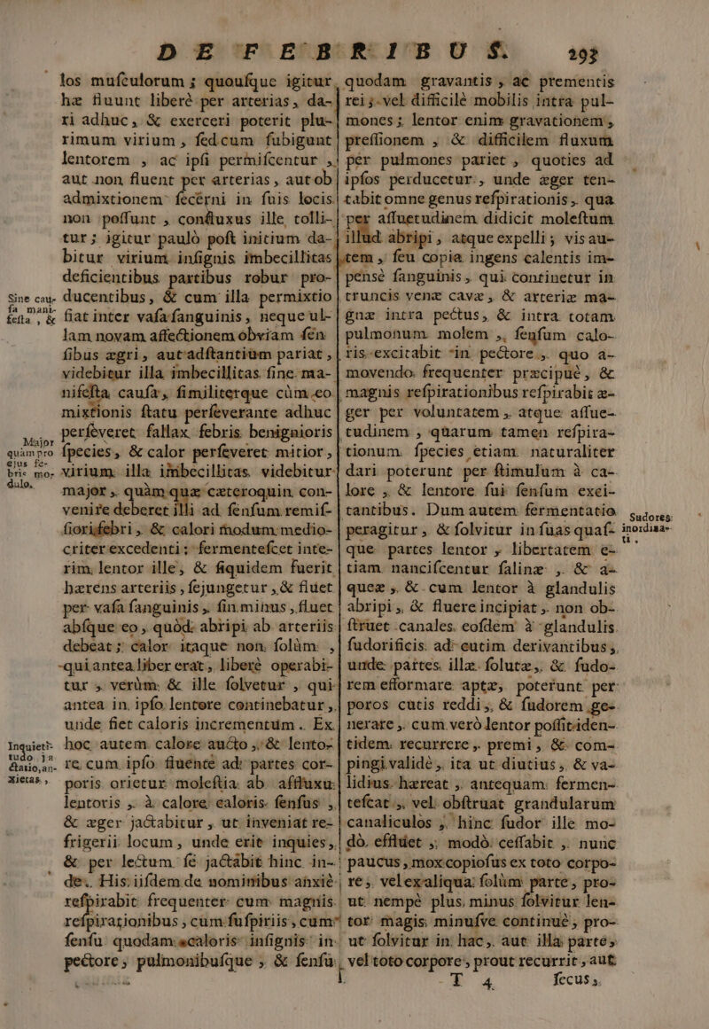 DE FE BRRIBOUM?S. s . los muftulorum ; quoufque igitur. hz fuunt liberé per arterias, da-. rj adhuc, &amp; exerceri poterit plu- rimum virium , fedcum fubigunt. lentorem , ac ipfi permifcentur ,. aut non fluent per arterias , autob. admixtionem' fecérni in fuis locis. non poffunt ; confluxus ille, tolli- tur; igitur paulo poft initium da- bitur virium. infignis imbecillitas deficientibus partibus robur pro- Sine cau ducentibus , cum illa permixtio feta, &amp; latinter vafafanguinis, neque ul- lam noyam affectionem obviam fen fibus zgri, aut'adftantium pariat , videbitur illa imbecillitas fine. ma-- nifefta. caufa, fimiliterque cüm.eo mixtionis ftatu períeverante adhuc T perfeveret: fallax. febris. benignioris quimpro fpecies, &amp; calor perfeveret mitior, ejus fe- 2E . t€. v oj B . bri: mo. Virium: illa imbecillitas. videbitur. 7^9. major, quàm. uz ceteroquin. con- venire deberet illi ad. fenfum remif- fiorifebri &amp; calori nodum: medio- criter excedenti ; fermentefcet inte- rim. lentor ille; &amp; fiquidem fuerit harens arteriis ; fejungetur ,&amp; fiuet per vafa fanguinis ,. fin.minus ,fluet abíque eo , quód: abripi ab. arteriis: debeat ;; calor. itaque. non. folàm: , -quiantea liber erat, liberé operabi- tur ; veràüm: &amp; ille folvetur , qui- antea in. ipfo. lentere continebatur ,. unde fiet caloris incrementum .. Ex. Inque hoc autem. calore aucto ,;&amp; lento- &amp;ano,.. I&amp; cum. ipfo. fluente ad: partes cor- Xi3*^ poris orietur moleftia. ab. afffuxu: lentoris ,. à calore ealoris- fenfus ,. &amp; wger ja&amp;abitur , ut. inveniat re- | canaliculos ;. hinc fudor ille mo- frigerii locum , unde erit inquies ,.| do. effluct ;; modó. ceffabit ,. nunc &amp; per le&amp;um. fé jactabit hinc. in-.; paucus , mox copiofus ex toto corpo- ' de. His: iifdem de nominibus anxie, re ;. velexaliqua: folüm: parte, pro- — frequenter. cunr. magriis. ut: nempé plus, minus folvitur len- refpirazionibus , cum fufpiriis, cum^ tor: magis; minufve continué; pro- fenfu. quodam caloris: infignis: in. ut folvitur in. hac,. aut. illa: partes pedore; pulmonibufque , &amp; fenfu, vel toto corpore, prout recurrit , aut cud HILL Í - 4. fecus; quodam gravantis , ac prementis rei j- vel difficilé mobilis intra pul- mones ;, lentor enim gravationem , prefonem , &amp; difficilem fluxum per pulmones pariet , quoties ad ipfos perducetur., unde ager ten- tabit omne genus refpirationis ,. qua per affuetudinem didicit moleftum illud abripi, atque expelli; visau- tem ,' feu copia. ingens calentis im- pensé fanguinis , qui continetur in truncis vent cava, &amp; arterie ma- gua intra pectus, &amp; intra totam pulmonum. molem ,, fenfum calo- ris-excitabit *in pe&amp;ore , quo a- movendo. frequenter przcipué, &amp; | magnis refpirationibus refpirabit - ger per voluntatem , atque: affue- tudinem , qüarum tamen refpira- tionum. fpecies etiam. naturaliter dari poterunt per ftimulum à ca-. lore ,. &amp; lentore fui fenfum exci- peragitur ,. &amp; folvitur in fuasquaf- que partes lentor , libertatem e- tiam. nancifcentur faline ,. &amp; a- quez ,. &amp;.cum lentor à glandulis abripi , &amp; fluere incipiat ,. non ob-. ftruet canales. eofdem à glandulis. unde: partes. ille. folutz,. &amp; fudo- nerate ,. cum. veró lentor poffitiden- tidem. recurrere ,. premi ,, &amp;- com-- pingi validé ,. ita. ut diutius ,. &amp; va-- lidius- haereat ,. antequam: fermen-. tefcat.;. vel: obftruat. grandularum , Sudores: inordisa-- u.