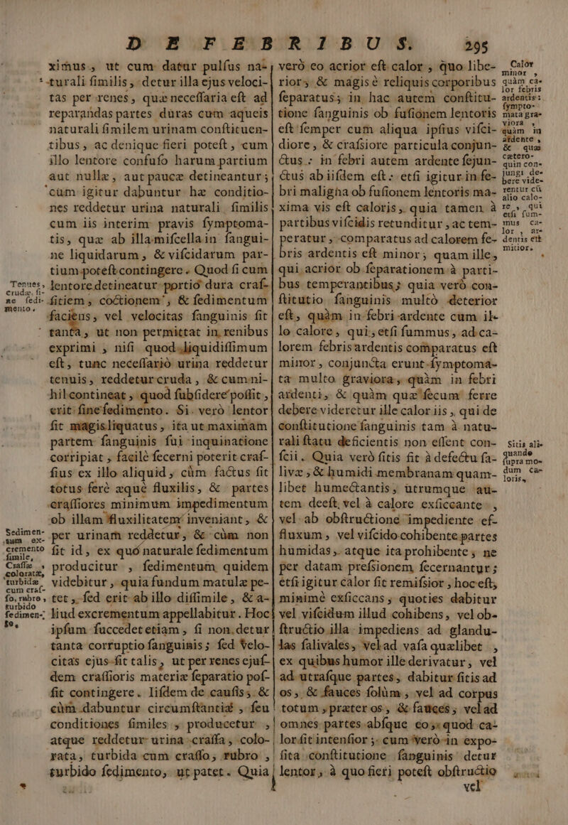 Tenues, €ruda. fi- me fedi- qmmÓéento ., ximus, ut cum - datur pulíus na- turali fimilis , detur illa ejus veloci- tas per renes, quz neceffaria eft. ad reparandas partes duras cum aqueis naturali fimilem urinam confticuen- tibus, ac denique fieri poteft , cum illo lentore confufo harum partium aut nullz, aut paucz detineantur; 'cüm igitur dabuntur hae conditio- nes reddetur urina naturali | fimilis cum iis interim: pravis fymptoma- tis, quz ab illa-mifcellain fangui- ne liquidarum , &amp; vifcidarum par- tium.poteftcontingere . Quod fi cum lentore detineatur-portió dura craf- fitiem ; coctionem', &amp; fedimentum faciens, vel velocitas fanguinis fit Sedimen- ,Sm ex- cremento . fimile, Cxzaffm , ,£oloratz, turbidz cum cra(- exprimi , nifi quod.liquidiffimum eft, tunc neceffarió urina reddetur tenuis, reddeturcruda, &amp; cum ni- hileontineat , quod fubfidere poffit , erit: finefedimento. Si. veró lentor fit magisliquatus , ita ut maximam partem: fanguinis fui inquinatione corripiat , facilé fecerni poterit craf- fius ex illo aliquid , cüm factus fit totus feré zqué fluxilis, &amp; | partes eraífiores minimum impedimentum ob illam ffluxilitatem' inveniant, &amp; per urinam reddetur, &amp; cüm non fit id, ex quó naturale fedimentum producitur , fedimentum quidem videbitur ,' quia fundum matulz pe- &amp;urbido fedimen- to, ? ipfum fuccedetetiam , fi non.detur tanta corruptio fanguinis; fed Velo- citas ejus-fit talis, ut per renes cjuf- dem craffioris materiz feparatio pof- fit contingere. lifdem de caufis;. &amp; — 295 veró eo acrior eft. calor , quo libe- feparatus; in hac autem conftitu- tione fanguinis ob fufionem lentoris eft femper cum aliqua ipfius vifci- diore, &amp; crafsiore particula conjun- &amp;us - in febri autem ardente fejun- &amp;us ab iifdem eft; etfi igicur in fe- bri maligha ob fufionem lentoris ma- xima vis eft caloris, quia tamen à partibus vifcidis retunditur , ac tem- P ratur , comparatus ad calorem fe- ris ardentis eft minor; quam ille, qui acrior ob feparationem à parti- bus temperantibus; quia veró con- ftitutio fanguinis. multó .deterior lo calore, qui; etfi fummus, ad ca- lorem. febrisardentis comparatus eft mimor , conjuncta erunt-fymptoma- ta multo graviora, quàm in febri ardenti, &amp; quàm quz fecum ferre debere videretur ille calor iis , qui de conftitutione fanguinis tam à. natu- raliftatu deficientis non effent con- - livz ; &amp; humidi membranam quam- libet humectantis, utrumque 'au- tem. deeft; vel à calore exíiccante. , vel-ab obftructioné impediente ef- fluxum , velvifcidocohibente partes humidas ,. atque ita prohibente ; ne per datam prefsionem fecernantur; etíi igitur calor fit remifsior , hoceft; minimé exficcans ; quoties dabitur vel vifcidum illud cohibens, velob- ftructio illa: impediens. ad glandu- las falivales, velad vafa quelibet , ex quibus humor illederivatur, vel ad utraíque partes, dabitur fitis ad 0s, &amp; fauces folüm , vel ad corpus totum ,prateros;, &amp; fauces, velad vel. Calor minor 5, uàm ca» lor febris ardentis: fympto- mata gra vioraà , quàm iu ardente , &amp; | quae catero- quin con- jungi de« bere vide- rentur cü alio calo- r8 , qui etfi (um- mus ca- lor , ar- dentis etk mitior, Sis ali» uande upra moe dum ca- loris,