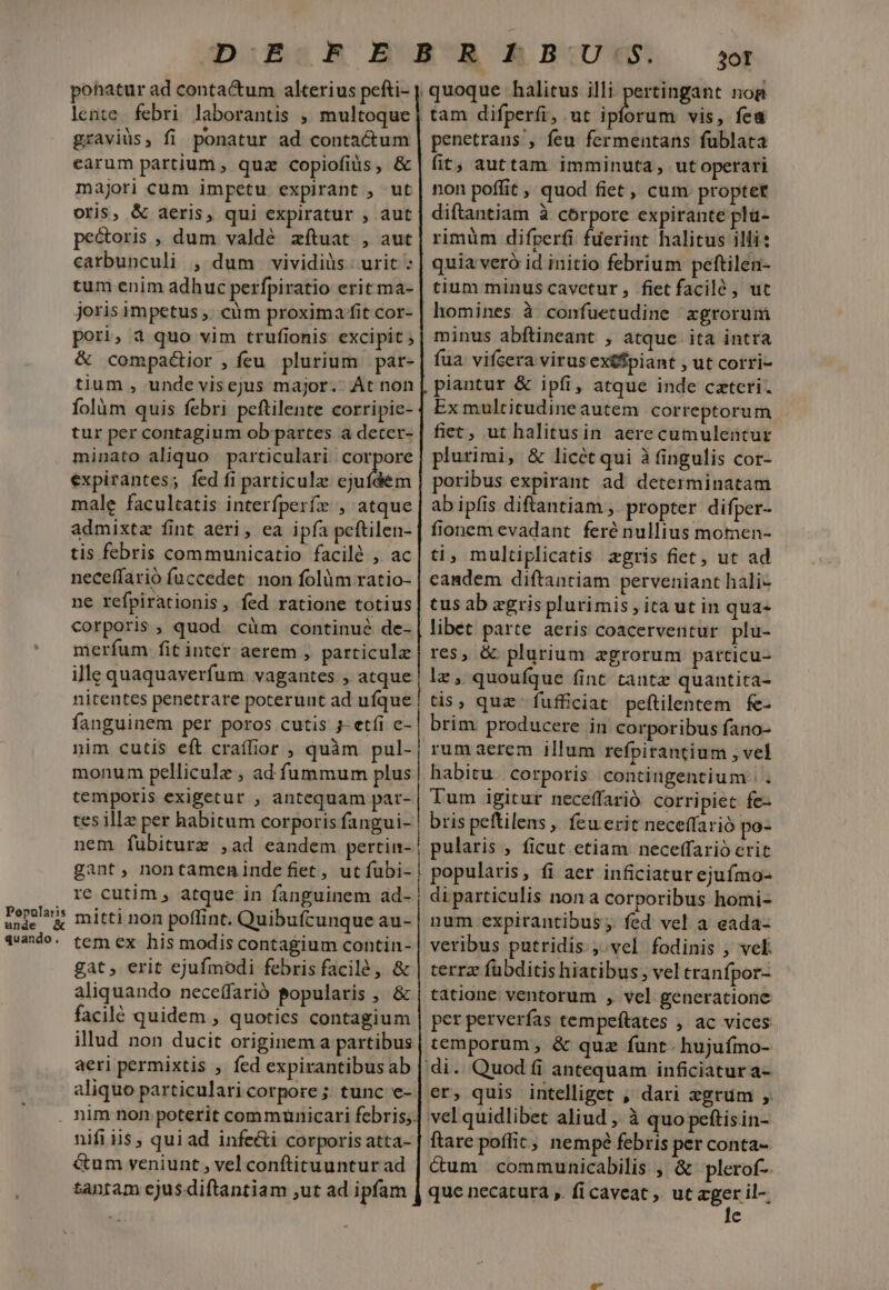 Popularis unde &amp; quando. ponatur ad contactum alterius pefti- lente. febri laborantis , multoque gravis, fi ponatur ad contactum carum partium, quz copiofiüs, &amp; majori cum impetu expirant , ut oris, &amp; aeris, qui expiratur , aut pe&amp;oris , dum valdé zftuat , aut carbunculi , dum vividiüs. urit : tum enim adhuc perfpiratio erit ma- joris impetus ;. càm proxima fit cor- pori, 4 quo vim trufionis excipit ; &amp; compadior ,ícu plurium par- tium , undevisejus major. Át non folàüm quis febri peftilente corripie- tur per contagium ob partes a deter- minato aliquo particulari corpore expirantes; fed fi particulz ejufdem male facultatis interfperfz , atque admixta fint aeri, ea ipfa peftilen- tis febris communicatio facilé , ac neceffarió fuccedet. non folüm ratio- ne refpirationis, fed ratione totius Corporis, quod cüm continué de- merfum fit inter aerem , particula ille quaquaverfum vagantes , atque nitentes penetrare poterunt ad ufque fanguinem per poros cutis j- etfi c- nim cutis eft craffior , quàm pul- monum pellicule , ad fummum plus temporis exigetur , antequam par- tes illz per habitum corporis fangui- nem fübiturz ,ad eandem pertin- gant, nontamenindefiet, ut íubi- re cutim , atque in fanguinem ad- mitti non poffint. Quibufcunque au- tem ex his modis contagium contin- gat, erit ejufmodi febris facilé , &amp; aliquando neceffarió popularis , &amp; facilé quidem , quoties contagium illud non ducit originem a partibus aeri permixtis , fed expirantibus ab aliquo particularicorpore; tunc e- nifi iis, qui ad infe&amp;i corporis atta- &amp;um veniunt , vel conftituuntur ad tanram ejus diftantiam ,ut ad ipfam i ————————— 3ot quoque halitus illi pertingant nog | tam difperfi, ut iciofta vis, fea penetrans , feu fermentans fublata fit; auttam imminuta, ut operari non poffit, quod fiet, cum propter diftantiam à corpore expirante pla- rimüm difperfi fuerint halitus illi: quia veró id initio febrium peftilen- tium minus cavetur, fietfacilé , uc homines à confuetudine zgrorum minus abftineant , atque ita intra fua. vifcera virus exiSpiant , ut corri- piantur &amp; ipfi, atque inde cztcri. Ex multitudine autem correptorum fiet, ut halitusin aerecumulentur plurimi, &amp; licét qui à fingulis cor- poribus expirant ad determinatam ab ipfis diftantiam , propter difper- fionem evadant feré nullius momen- ti, multiplicatis zgris fiet, ut ad eandem diftantiam perveniant hali- tus ab zgris plurimis , ita ut in qua- libet parte aeris coacerventur plu- res, &amp; plurium zgrorum particu- le, quoufque fint tantz quantita- tis, quz fufficiat peftilentem. fe- brim. producere in corporibus fano- rumaerem illum refpitantium , vel habitu. corporis contingentium Tum igitut neceffarió corripiet fe- bris peftilens, feu erit neceffarió po- pularis , ficut etiam neceffarió erit popularis, fi aer inficiatur ejufmo- di particulis nona corporibus homi- num expirantibus . fed vel a eada- veribus putridis.,.vel fodinis , vel. terrz fübditis hiatibus; vel tranfpor- tátione ventorum , vel generatione per perverfas tempeftates , ac vices temporum, &amp; quz funt- hujuímo- di. Quod fi antequam inficiatur a- er, quis intelliget , dari egrum , vel quidlibet aliud , à quo peftisin- ftare poffit, nempé febris per conta- &amp;um communicabilis , &amp; plerof- que necaturàa , ficaveat, ut egerit e