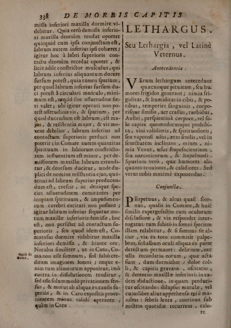 Quid fit Womsi., 338 miffa inferiori maxilla dormire vi- debitur. Quia veró demiffa inferio- ri maxilla deorsüm tendat oportet quicquid cum ipfa conjunctum eft, labrum autem inferius ipfi coharet ; igitur hoc à labri fuperioris con- tactu deorsüm recedat oportet , &amp; licet adfit conftri&amp;or mufculus , qui labrum inferius aliquantum ducere furfum poteft , quia tamen fpatium , per quod labrum inferius furfum du- ci poteft à circulari mufculo , mini- mum eft , neq;id fine affuctudine fie- ri valet ; ubi igitur operari non po- teft afferudinisvis, &amp; fpatium , per quod ducendum eft Jabrum , cít ma- js, &amp;refiftentia major, &amp; vis mo- xens debilior , labrum inferius ad conta&amp;um fuperioris perduci non poterit ;in Comate autem quantitas fpirituum in labiorum conftricto- rem influentium eft minor, pcr de- miffionem maxilla labrum extendi- tur,&amp; deorfum ducitur, undedu- plici de nomine refiftentia cjus, qua- tenus ad labrum fuperius perducen- dum eft, crefcit , ac. denique fpc- €ies a(fuetudinem comitantes per inopiam fpiricuum , &amp; impedimen- tum cerebri excitari non poffunt ; igitur labrum inferius fequetur mo- tum maxille inferioris demiffz , hoc eít, non. perfiftet ad. conta&amp;um fu- perioris , feu quod idem eft, Co- matofus dormire videbitur maxilla iuferiori demiffa , &amp; hiante ore. Notabis fimiliter ; ut in Caro, Co- ma.non eíle fomnum , fed falsó cre- ditam imaginem fomni ; neque c- nim tum alimentum apponitur, imó contra in- diffolutionem tenditur ; fed cffe folum modo privationem fén- fus, &amp; motusab aliqua excaufis fu- geriüs, &amp; in Caro expofitis prove- nientem mànus validé eperante ; qnàm in Caro .. ILETHARGUS. Scu Lethargia , vel Latin Veternus. «d ntecedentia .  Erum lethargum antecedunt guesee pituitam , feu hu. mores frigidos generant ; nimia fri- giditas, &amp; humiditasin cibis, &amp; po- tibus , temperies fanguinis , corpo- rifque fimilis , aer craffus , turbidus ,. Auítri , perfpiratioà corpore , vel fo- lo capite quomodocunque prohibi- ta, vini validioris , &amp; fpirituofioris , feu vaporofi ufus , ztas fcnilis , vel in fenecótutem inclinans , otium , ni- mia Venus, ufus ftupefacientium , feu. narcoticorum , &amp; hujufmodi .. Spurium veró , quz humores | ali^ quanto tenuiores , &amp; calidiores. Sed verus nobis maximé exponendus .. Conjuntla... poeseos &amp; altus quafi. fom- nus, qualis in. Comate ,.&amp; huic fimilis expergefactio cum oculorum: difclufione , &amp; vix refpondet inter- rogatus. tum fubitó in Jum. fpeciem illam relabitur, &amp; (i fomnus fit al- tior ; vix. ex toto commitit palpe- bras, fed.album oculi aliqua ex parte: | dete&amp;um permanet: delirium, nec | ulla recordatio eorum. , quz acta: | funt. , dumdormiebat : dolor col- ;li; &amp; capitis gravans. , ofcitatio;, ' L  - - , &amp; detentio maxillz inferioris in ea- | dem didu&amp;ione, inquam perduci« tur ofcitando: dilapfus matulz, vel. cujuslibet alius apprehenfz rgi é ma- nibus : febris lenta , continua fub no&amp;dem quotidie. recurrens. calo- re