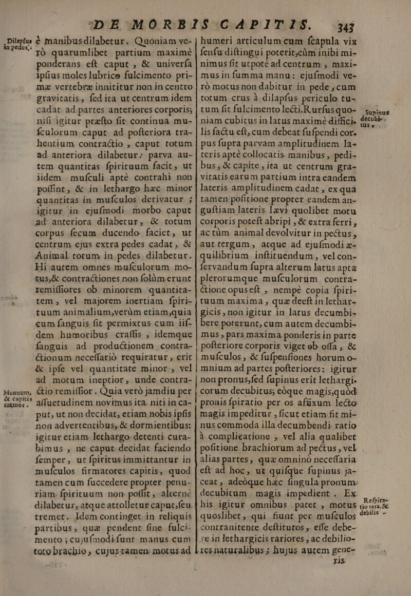 . Dilapfus in pedes;: * Aanuum, &amp; capitis &amp;zemor, € manibusdilabetur. Quoniam ve- ró quarumlibet partium. maximé ponderans eft caput , &amp; univerfa ipfius moles lubrice fulcimento pri- mz vertebrz innititur non in centro gravitatis, fed ita ut centrum idem cadat ad partes anteriores corporis; nifi igitur przfto fit continua mu- Ículorum caput ad pofteriora tra- hentium contractio , caput totum ad anteriora dilabetur:; parva au- tem quantitas fpirituum facit, ut lidem mufculi apté contrahi non poífint, &amp; in lethargo hac minor quantitas in mufculos derivatur. ; igitur in ejufmodi morbo caput ad anteriora dilabetur, &amp; totum corpus fecum ducendo faciet, ut centrum ejus extra pedes cadat, &amp; Animal totum in pedes dilabetur. Hi autem omnes mufculorum mo- tus,&amp; contractiones non folüm erunt remiífiores ob minorem quantita- tem , vel majorem inertiam fpiri- tuum animalium;verüm etiam;quia cum fanguis fit permixtus cum iif- dem humoribus craffis ; idemque fanguis ad productionem contra- Gionum neceffarió requiratur , erit &amp; ipfe vel quantitate minor , vel ad motum ineptior, unde contra- &amp;io remiffior . Quia veró jamdiu per put; ut non decidat, etiam nobis ipfis non advertentibus, &amp; dormientibus: igicur etiam. lethargo- detenti: cura- bimus , ne caput. decidat faciendo femper, utfpiritusimmittantur in muículos firmatores capitis, quod tamen cum fuccedere propter penu- riam. fpirituum nom poffit , alcerné tremet.. Idem continget. in reliquis partibus, qua pendent fine fulci- mento ; cujufmodifunt manus cum toto brachio ; cujus tamen: motus ad 343 humeri articulum cum fcapula vix fenfu diftingui poterit;cüm inibi mi- nimus fit utpoté ad centrum , maxi- musin fumma manu: ejufmodi ve- ró motusnon dabitur in pede ,cum totum crus à dilapfus periculo tu- tum fit fulcimento lecti.Rurfusquo- niam cubitus in latus maximé ditfici- lis factu eft, cum debeat fufpendi cor. pus fupra parvam amplitudinem la- teris apte collocatis manibus , pedi- bus, &amp; capite , ita ut centrum gra- vitatis earum partium intra eandem lateris amplitudinem cadat , ex qua tamen pofitione propter eandem an- guftiam lateris Izvi quolibet motu corporis poteft abripi , &amp; extra ferri , actüm animal devolvitur in pectus , auttergum , atque ad ejufmodi x- quilibrium inftituendum , vel con- fervandum fupra alterum latus apta plerorumque mufculorum contra- Cioneopuseft ,, nempe copia fpiri- tuum maxima , quz deeft in lethar- gicis, non igitur in latus decumbi- bere poterunt, cum autem decumbi- mus pars maxima ponderis in parte pofteriore corporis viget ob offa , &amp; | mufículos , &amp; fufpenfiones horum o- | non pronus;fed fupinus erit lethargi- magis impeditur , ficut etiam fit mi- à complieatione , vel alia qualibet pofitione brachiorum ad pectus , vel alias partes, quz omnino neceffaria eft ad hoc, ut quifíqüe fupinus ja- decubitum | magis impedient . Ex his igicur omnibus . patet , motus quoslibet , qui fiunt per mufculos re in lethargicis rariores , ac debilio- 1esnaturalibus ; hujus autem gene- i; ris Supinus decubi-; füSwv Refpira- tio rara, &amp; debilis -