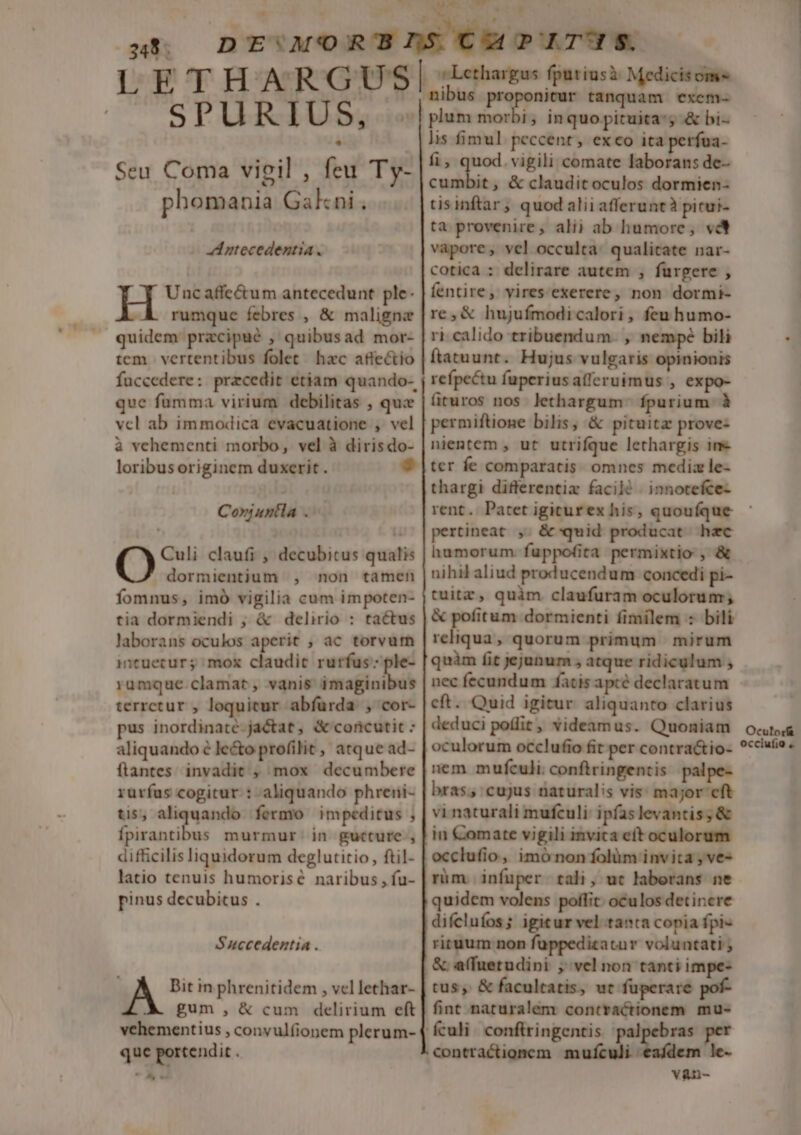 LETHARGUSI SP Ud U Dg Seu Coma vigil , feu Ty- phomania Gakni A ntecedentia. H Uncaffe&amp;um antecedunt ple. rumque febres , &amp; maligne quidem pracipué , quibusad mor- tem | vertentibus folet. hxc affectio fuccedere: pracedit etiam quando- que fumma virium debilitas , que vcl ab immodica evacuatione , vel à vehementi morbo, vel à dirisdo- loribus originem duxerit. Corjuntla OQ Culi claufi , decubitus qualis dormientium , non tamen fomnus, imó vigilia cum impoten- tia dormiendi ; &amp; delirio : tactus laborans oculos aperit , ac torvum intuecur; mox claudit rurfus: ple- rumque clamat, vanis imaginibus terrctur , loquitur abfurda , cor- pus inordinaté-jactat, &amp; concutit : aliquando é le&amp;o profilit, atque ad- ftantes invadit , mox decumbere rurfus cogitur : aliquando phreni- tis, aliquando fermo impeditus ; SBaribs murmur. in gucture , difficilis liquidorum deglutitio, ftil- latio tenuis humorisé naribus , fu- pinus decubitus . Succedentia . Bit in phrenitidem , vel lethar- gum, &amp; cum delirium eft vehementius , convulfionem plerum- que portendit « Ay v v Lethargus fputiusà Medicisom- nibus proponitur tanquam exem- plum morbi, inquo pituita; &amp; bi- lis fimul peccent, exco ita perfua- fi, quod. vigili comate laborans de- €t &amp; claudit oculos dormien- tisinftar , quod aliiafferuntà picui- ta provenire, alij ab humore, vd vapore, vel occulta: qualitate nar- cotica : delirare autem , furgere , fentire, vires exerere, non dormi- re,&amp; hujufmodicalori, feu humo- ri. calido tribuendum. , nempe bili ftatuunt. Hujus vulgaris opinionis refpectu fuperiusafferuimus , expo- firuros nos lethargum: fpurium à permiftione bilis, &amp; pituita prove- nientem , ut utrifque lethargis ine thargi differentix facilé | innotefce- pertineat ,. &amp;-quid producat hec humorum fuppofita permixtio , &amp; nihil aliud producendum concedi pi- tuitz, quim claufuram oculorum ; &amp; pofitum dormienti fimilem : bili reliqua, quorum primum mirum quàm fit jejunum , atque ridiculum , nec fecundum fatis apcé declaratum eft. Quid igitur aliquanto clarius deduci poflit, videamus. Quoniam oculorum occlufio fit per contra&amp;io- nem mufculi.conftringentis palpe- bras; cujus naturalis vis: major cft vi naturali mufculi: ipfas levantis; &amp; in Comate vigili invita cít oculorum occlufio, imó non folüm invita , ve- rüm. infuper tali, ut laborans ne quidem volens poffit. oculos detinere difclufos; igicur vel tanta copia fpi- rituum non füppedicatur voluntati ; &amp; affuetudini ; vel non tanti impe- tus, &amp; facultatis, ut fuperare pof- fint naturalem contractionem mu- culi. conftringentis v&amp;nu- Oculorf&amp; occiufio .