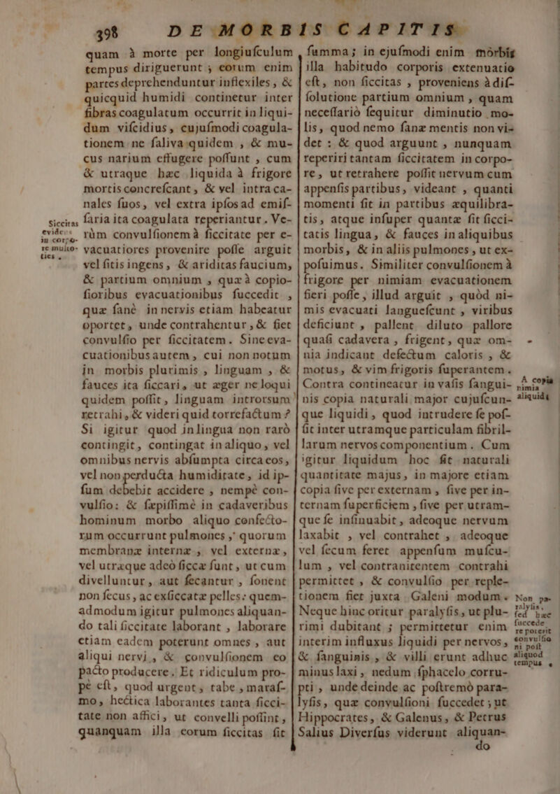 Siccitas evide: ) m cor;o- re multo- ties , quam 3 morte per longiufculum tempus diriguerunt ; eorum enim partes deprehenduntur inflexiles , &amp; quicquid humidi continetur inter fibras coagulatum occurrit in liqui- dum vifcidius, cujufmodi coagula- tionem ne faliva.quidem , &amp; mu- cus narium effugere poffunt , cum &amp; utraque hzc liquida à frigore mortisconcrefcant , &amp; vel intraca- nales fuos, vel extra ipfosad emif- faria ita coagulata reperiantur. Vc- ràm convulfionem à ficcitate per e- vacuatiores provenire pofle arguit vel fitis ingens, &amp; ariditas faucium, &amp; partium omnium , quz à copio- fioribus evacuationibus fuccedit , quz fané innervis etiam habeatur oportet, unde contrahentur , &amp; fiet convulfio per ficcitatem. Sineeva- cuationibusautem , cui non notum in. morbis plurimis ;, linguam , &amp; fauces ita ficcari, ut eger neloqui quidem poffit, linguam introrsum retrahi , &amp; videri quid torrefactum ? Si igitur quod inlingua non raró contingit, contingat inaliquo , vel omnibus nervis abíumpta circa cos, vel noo perdu&amp;a humiditate, id ip- fum debebit accidere , nempé con- vulfio: &amp; fzpiffimé in cadaveribus hominum morbo aliquo confecto- rum occurrunt pulmones ,' quorum membrana internz , vcl externa, vel utraque adeó ficcz funt , ut cum divelluntur, aut fecantur , fonent non fecus , ac exGiccatz pelles: quem- admodum igicur pulmoncs aliquan- do tali ficcitate laborant , laborare ctiam eadem poterunt omnes , aut aliqui nervi, &amp; convulfionem co pacto producere. Et ridiculum pro- pé cft, quod urgent, tabe , maraf- mo, hectica laborantes tanta ficci- tate non affici, ut convelli pofüint , guanquam illa corum ficcitas fit ) fumma; in ejufmodi enim | mórbíg illa habitudo corporis extenuatio eft, non ficcitas , proveniens à dif- folutione partium omnium , quam neceffarió fequitur diminutio mo- lis, quod nemo fanz mentis non vi- det : &amp; quod arguunt , nunquam reperiri tantam ficcitatem in corpo- re, utretrahere poífit nervum cum appenfis partibus, videant , quanti momenti fit in partibus aquilibra- tis, atque infuper quantz fit ficci- tatis lingua, &amp; fauces inaliquibus morbis, &amp; in aliis pulmones , ut ex- pofuimus. Similiter convulfionem à frigore per nimiam evacuationem fieri pofle, illud arguit , quód ni- mis evacuati languefcunt , viribus deficiunt , pallent diluto pallore quafi cadavera , frigent, quz om- nia indicant defe&amp;um caloris , &amp; motus, &amp; vim frigoris fuperantem. Contra contineacur in vafis fangui- nis copia naturali major cujufcun- que liquidi, quod intrudere fe pof- fit inter utramque particulam fibril- larum nervos componentium. Cum 'gitur liquidum hoc fit naturali quantitate majus, in majore etiam copia fivc perexternam , five per in- ternam fuperficiem , five per utram- que fe infinuabit , adeoque nervum laxabit , vel contrahet , adeoque vel fecum feret. appenfum muícu- lum , vel contranitentem contrahi permittet , &amp; convul(íio per reple- tionem fiet juxta Galeni modum. Neque hinc oritur paralyfis , ut plu- rimi dubitant ; permittetur enim interim influxus liquidi per netvos, &amp; fanguinis , &amp; villi erunt adhuc minuslaxi, nedum fphacelo corru- p ; unde deinde ac poftremó para- Hippocrates ,. &amp; Galenus, &amp; Petrus Salius Diverífus viderunt Miqem o €——————— Non pa- ralyfis , fed hac fuccede. re porerit mM ni po aliquod tcmpus «