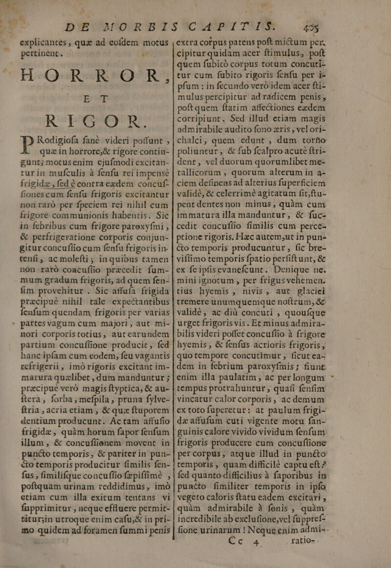 LZ] explicantes , quz ad eofdem motus pertinent  i HORROR, ET Repo )) Rodigiofa fané videri poffunt , quz in horrore;&amp; rigore contin- gunt; motusenim ejufmodi excitan- turin mufculis à fenfu rei impense frigidz , fed é contra exdem concuf- fiones cum fenfu frigoris excitantur nonraró per fpeciem rei nihil cum frigore communionis habentis. Sic in febribus cum frigore paroxyfmi , &amp; perfrigeratione corporis conjun- gitur concuffio cum fenfu frigoris in- cenfi, ac molefti; inquibus tamen non raró coacufíio przcedit fum- mum gradum frigoris, ad quem fen- fim provehitur . Sic affufa frigida pracipué nihil tale expectantibus Íenfum quendam frigoris per varias partes vagum cum majori , aut. mi- nori corporistotius, autearundem partium concuflione producit, fed hanc ipfam cum eodem, feu vagantis rcfrigerii, imó rigoris excitant im- matura quzlibet , dum manduntur ; pracipué veró magis ftyptica, &amp; au- ftera forba , mefpila , pruna fylve- Ítria , acria etiam , &amp; quz ftuporem dentium producunt. Actam affufio frigidz , quàm horum fapor fenfum illum, &amp; concuffienem movent in puncto temporis, &amp; pariterin pun- &amp;o temporis producitur fimilis fen- fus , fimilifque concuffiofepiffimé , poftquam urinam reddidimus , imó etiam cum illa exitum tentans vi fupprimitur , neque effluere permit- titurjin utroque enim cafu,&amp; in pri- mo quidem ad foramen fummi penis ^ed 435 extra corpus patens poft mi&amp;um peiz cipitur quidam acer ftimulus, poft quem fubicó corpus totum concuti- tur cum fubito rigoris fenfu per i- pfum : in fecundo veró idem acer fti- mulus percipitur ad radicem penis , poft quem ftatim affectiones exzdem corripiunt. Sed illud etiam magis admirabile audito fono zris , vel ori- chalci, quem edunt , dum torio poliuntur, &amp; fub fcalpro acuté ftri- dent, vel duorum quorumlibet me- tallicorum , quorum alterum in a- ciem definens ad alterius fuperficiem validé, &amp; celerrime agitatum fit;ftu- pentdentesnon minus, quàm cum immatura illa manduntur, &amp; fuc- cedit concufílio fimilis cum perce- ptione rigoris. Hac autem;ut in pun- &amp;o temporis producuntur, fic bre- viffímo temporis fpatio perfiftunt, &amp; ex feipfisevanefcunt. Denique ne. mini ignotum , per frigus vehemen. tius hyemis , nivis , aut glaciei tremere unumquemque noftrum, &amp; validé, ac dià concuti , quoufque urget frigorisvis. Et minus admira- bilis videri poffet concuflio à frigore hyemis , &amp; fenfus acrioris frigoris , quotempore concutimur, ficut ea- dem in febrium paroxyfmis; fiunt. enim illa paulatim , ac per longum vincatur calor corporis, ac demum ex toto fuperetur: at paulum frigi- dz affufum cuti vigente motu fan- guinis calore vivido vividum fenfum. frigoris producere cum concuffione per corpus, atque illud in punéto temporis , quam difficilé captu eft? fed quanto difficilius à faporibus in puncto fimiliter temporis in ipfo vegeto caloris ftatu eadem excitari , quàm admirabile à fenis , quàm incredibile ab exclufione,vel füppref- fione urinarum ! Neque enim admi-- Cc ratio-.