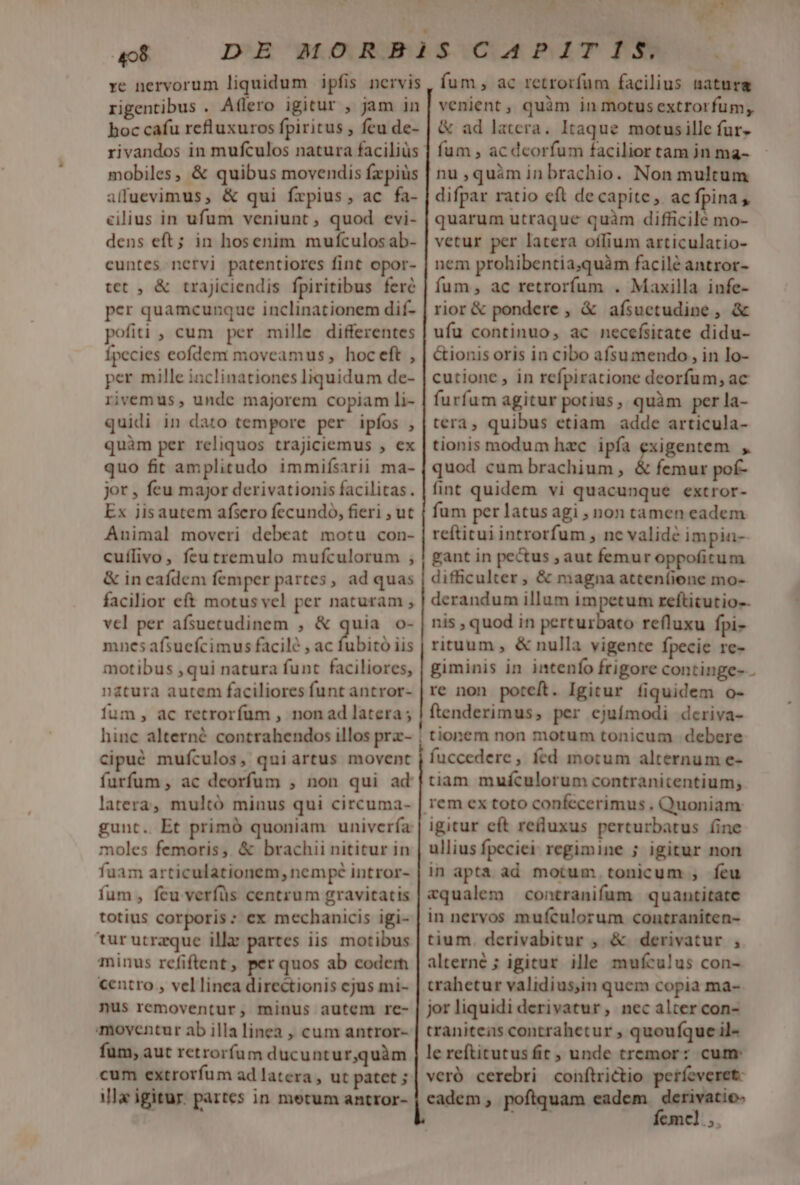 re nervorum liquidum ipfis nervis rigentibus . Aflero igitur , jam in boc cafu refluxuros fpiritus , feu de- rivandos in mufculos natura faciliüs mobiles, &amp; quibus movendis fzpiüs alfuevimus, &amp; qui frpius, ac fa- cilius in ufum veniunt, quod evi- dens eft; in hosenim mufculos ab- cuntes nervi patentiores fint opor- tet , &amp; trajiciendis fpiritibus fere per quamcunque inclinationem dif- pofiti , cum per mille differentes Ípecies eofdem moveamus , hoceft , per mille inclinationes liquidum de- rivemus, undc majorem copiam li- quidi in dato tempore per ipfos , quàm per reliquos trajiciemus , ex quo fit amplitudo immifsarii ma- jor , feu major derivationis facilitas. Ex jisautem afsero fecundo, fieri , ut Animal moveri debeat motu con- cuílivo, feu tremulo mufculorum , &amp; in caídem femper partes, ad quas facilior eft motus vel per naturam , vel per afsuetudinem , &amp; ants o- mnes afsucfcimus facilé , ac fubitó iis motibus ,qui natura funt faciliores, natura autem faciliores funt antror- fum, ac retrorfum , non ad latera ; hinc alterné contrahendos illos prz- cipué mufculos, quiartus movent latera, multó minus qui circuma- moles femoris, &amp; brachii nititur in fuam articulationem, nempe intror- fum , feu verfüs centrum gravitatis totius corporis: ex mechanicis igi- tur utraque illa partes iis motibus minus refiftent, per quos ab codem centro , vellinea directionis cjus mi- nus removentur, minus autem re- moventur ab illa linea , cum antror- fum, aut retrorfüum ducuntur,quàm cum extrorfum ad latera , ut patet ; ila igitur. partes in metum antror- e fum, ac retrorfum facilius natura venient, quàm in motus extrorfum, &amp; ad latera. Itaque motusille fur. fum , ac dcorfum facilior tam jn ma- nu ,quàminbrachio. Non multum difpar ratio cft de capite ,. ac fpina quarum utraque quàm difficile mo- vetur per latera oífium articulatio- nem prohibentia;quàm facile antror- fum, ac retrorfum . Maxilla infe- rior &amp; pondere , &amp; afsuctudine , &amp; ufu continuo, ac necefsitate didu- &amp;ionis oris in cibo afsu mendo, in lo- cutionc , in rcfpiratione deorfum; ac furfum agitur potius, quàm per la- tera, quibus etiam adde articula- tionis modum hzc ipfa exigentem , quod cum brachium, &amp; femur pof- fint quidem vi quacunque extror- fum per latus agi ; non tamen eadem reftitui introrfum , nc validé impia- gant in pectus ; aut femur oppoficum difficulter, &amp; magna atteníione mo- derandum illum impetum reftitutio-. nis , quod in perturbato refluxu fpi- rituum , &amp; nulla vigente fpecie re- giminis in intenfo frigore continge- re non poteít. Igitur fiquidem o- ftenderimus, per ejuímodi deriva- tionem non motum tonicum debere fuccedere , fed motum alternum e- tiam mufculorum contranicentium; igitur cít redluxus perturbatus fine ullius fpeciei: regimine ; igitur non in apta ad motum .tonicum , feu &amp;qualem contranifum quantitate in nervos mufculorum contraniten- tium. derivabitur , &amp; derivatur , alterné ; igitur ille mufculus con- trahetur validius,in quem copia ma-- jor liquidi derivatur, nec alter con- traniteas contrahetur ; quoufque il- le reftitutus fit , unde tremor: cum: veró cerebri conftrictio perfeveret: cadem, poflquam eadem. derivatio- 2d. femel,