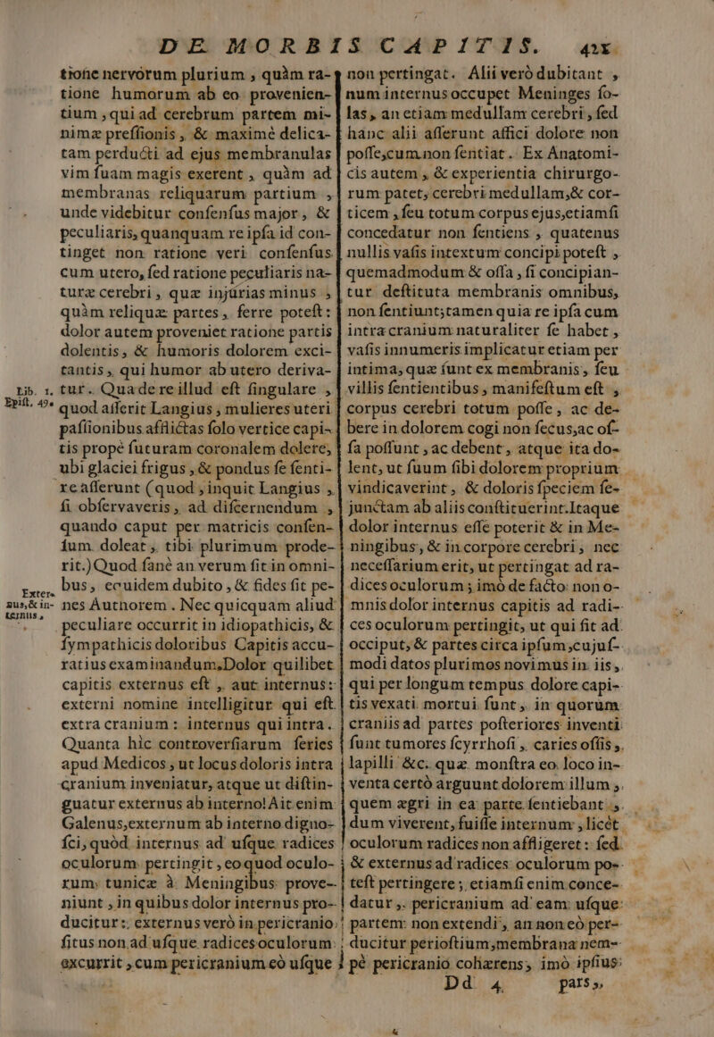 DE MORBISCAPITIS. «x tiofic nervorum plurium , quàm ra- tione humorum ab eo. provenien- tium ,qui ad cerebrum partem mi- nimz preffionis , &amp; maximé delica- tam perducti ad ejus membranulas vim fuam magis exerent , quim ad membranas reliquarum partium , unde videbitur confenfus major, &amp; peculiaris, quanquam re ipfa id con- tinget non ratione veri confenfus cum utero, fed ratione peculiaris na- turz cerebri, quz injürias minus , quàm reliqua: partes ,. ferre poteft: dolor autem proveniet ratione partis dolentis, &amp; humoris dolorem exci- tantis , qui humor ab utero deriva- Li. 1. tur. Quaderre illud eft fingulare , EP/. 9* Quod afferit Langius ; mulieresuteri: paflionibus affiictas folo vertice capi^ tis propé futuram coronalem dolere; ubi glaciei frigus , &amp; pondus fe fenti- reafferunt (quod ; inquit Langius , fi obfervaveris, ad difcernendum , quando caput per matricis confen- 1um. doleat ,. tibi. plurimum prode-- rit.) Quod fané an verum fit in omni- ra, DU5» ecuidem dubito , &amp; fides fit pe- gus&amp;in- nes Authnorem . Nec quicquam aliud: . peculiare occurrit in idiopathicis, &amp; Íympathicis doloribus Capitis accu- ratius examinandum,Dolor quilibet capitis externus eft ,. aut internus: externi nomine intelligitur qui eft. extra cranium : internus qui intra. j craniisad partes pofteriores inventi Quanta hic controverfiarum feries | funt tumores fcyrrhofi , caries offi ,, apud Medicos , ut locus doloris intra j lapilli! &amp;c. quz. monftra eo. loco in- cranium inveniatur, atque ut diftin- | venta certó arguunt dolorem illum ;. guatur externus ab interno!Àit. enim | quem egri in ea parte fentiebant.,.— Galenus;externum ab interno diguo- | dum viverent, fuiffe internum ,licét | Íci, quód. internus ad' ufque radices | oculorum radices non affligeret : fed. oculorum: pertingit , eoquod oculo- ; &amp; externusad radices oculorum pos. rum; tunicz à Meaingibes prove-- j teft pertingere ; etiamfi enim conce- niunt , in quibus dolor internus pro-- | datur ,. pericranium ad' eam: ufque: ducitur :. externus veró in pericranio;; partem: non extendi', an non eó per-- fitus non.ad ufque radicesoculorum: | ducitur perioftium,membrana nem- excurrit ; cum pericranium eo ufque J pé pericrania colizrens; imo ipfius: aie | Dd 4 pars» nou pertingat. Alii veró dubitant , num internus occupet Meninges fo- las, an etiam medullam cerebri , fed hanc alii afferunt affici dolore non poffe,cum.non fentiat .. Ex Anatomi- cis autem , &amp; experientia chirurgo- rum patet; cerebri medullam,;&amp; cor- ticem , feu totum corpus ejus,ctiamfi concedatur non fentiens ,, quatenus nullis vafis intextum concipi poteft , quemadmodum &amp; offa , fi concipian- tur. deftituta membranis omnibus, non fentiunt;tamen quia re ipfa cum intracranium naturaliter fe habet , vafis innumeris implicatur etiam per intima; qua (unt ex membranis, feu villis fentientibus ; manifeftum eft. ,. corpus cerebri totum poffe , ac de- bere in dolorem cogi non fecus;ac of- fa poffunt , ac debent, atque ita do- lent; ut fuum fibi dolorem proprium vindicaverint, &amp; doloris fpeciem fe- junctam ab aliis conftituerint.Itaque dolor internus effe poterit &amp; in Me- ningibus, &amp; incorporecerebri, nec neceffarium erit, ut pertingat ad ra- dicesoculorum ; imó de facto: non o- mnis dolor internus capitis ad radi-- ces oculorum pertingit, ut qui fit ad: occiput, &amp; partes circa ipfum;cujuf-. modi datos plurimos novimus in. iis ,. qui per longum tempus dolore capi-- tis vexati. mortui funt ,. in quorum