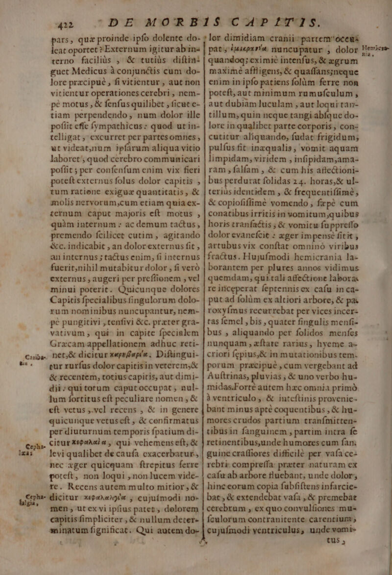 leat oportet ? Externum igitur ab in« terno facilis , &amp; tutiüs difítin: guct Medicus à conjunctis cum do- lore przcipué , fi vitientur , aut non vitientur operationes cerebri , nem- pé motus , &amp; fenfus quilibet , ficut c- tiam perpendendo, num dolor ille poftic effe (ympathicus: quod ut in- tclligat ,' excurret per partesomnes , ut videat,)num ipíarum aliqua vitio laboret; quod cerebro communicari poffit ; per confenfum enim vix fieri poteft externus folus dolor capitis , tum ratione exiguz quantitatis, &amp; molis nervorum,cum etiam quia ex- ternum caput majoris eft motus , quàm internum : ac demum tactus, premendo fcilicet cutim , agitando &amp;c. indicabit , an dolor externus fit , an internus ; tactus enim, fi internus fuerit;nihil mutabitur dolor , fi veró externus , augeri per preffionem , vel minui poterit. Quicunque dolores Capitis fpecialibus fingulorum dolo- rum nominibus nuncupantur, nem- pé pungitivi , tenfivi &amp;c. prxter gra- vativum , qui- in capite fpecialem Gracam appellationem adhuc reti- net,&amp; dicicur xeprdapíz. Diftingui- eur rurfus dolor capitis in veterem,&amp; &amp; recentem, totius capitis, aut dimi- dii; qui torum caputoccupat , nul- lum fortitus cft peculiare nomen , &amp; cft vetus ,.vcl recens , &amp; in genere quicunque vetusceft , &amp; confirmatus per diuturnum temporis fpatium di- citur xspaAsia , qui vehemenseft, &amp; levi qualibet de caufa cxacerbatur., nec igcr quicquam ftrepitus ferre poteft, non loqui , non lucem vide- re. Recens autem multo mitior , &amp; dicitur xeeaAexy'« , cujuímodi no- men, utex vi ipfius patet, delorem capitis fimpliciter , &amp; nullum deter- sninatum fignificat. Qui autem do- D pat, 1uaepx rra. nu quandoq; cximie intenfus, &amp; zgrum maxime affligens, &amp; quaffans;neque enim in ipfo patiens folüm ferre non poteft, aut mmimum rumufculum , aut dubiam luculam , aut loqui tan- tillum, quin ncque tangi abfque do- lore in qualibet parte corporis, con- cutitur aliquando, fudac frigidum; pulíus fit inzqualis, vomit aquam limpidam, viridem , infipidam,ama- ram ,falíam , &amp; cum his afte&amp;ioni- bus perdurat folidas 24. horas,&amp; ul- terius identidem , &amp; frequentiffimé &amp; copiofiffimé vomendo , frpé cum conatibus irritis in vomitum;quibus horis traníaétis ; &amp; vomitu fuppretfo dolor evanefcit : xger im pensé fitit ; artubus vix conftat omninó viribus fractus. Hujufmodi hemicrania la- borantem per plures annos vidimus quemdam, qui.tali affe&amp;ione labora. re iriceperat. feptennisex cafu inca- put ad folüm ex altiori arbore, &amp; pa roxyímus recurrebat per vices incer- tas femel , bis , quater fingulis menfi- bus , aliquando per folidos menfes nunquam ,zftate rarius, hyeme a- criori fepius,&amp; in mutationibus tem. porum pracipué , cum vergebant ad Auftrinas, pluvias , &amp; uno verbo hu- midas.Forté autem hzc omnia primó à ventriculo, &amp; intcftinis provenie- bant minus apté coquentibus , &amp; lru- mores crudos partium tranímitten- tibusin fanguinem , partim intra fc retinentibusjunde humores cum fan. guine craffiores difficilé per vafa ce- rebri- compreffa: prater naturam ex cafu ab arbore tluebant, unde dolor, hinc eorum copia fabfiftens infarcie- bat, &amp; ritas A vaía ,&amp; premebat cerebrum , ex quo convulfiones mu- faulorum contranitente. carentium ; cujuímodi ventriculus, unde vomi- tus , So SoS———